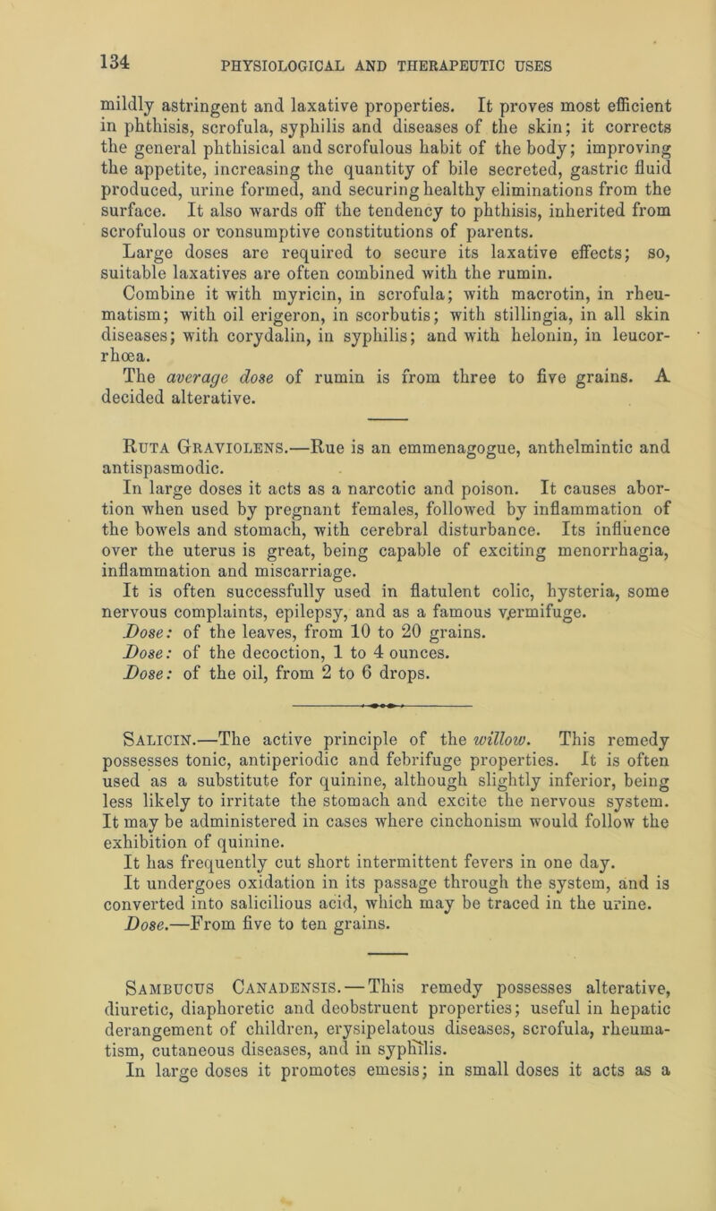 mildly astringent and laxative properties. It proves most efficient in phthisis, scrofula, syphilis and diseases of the skin; it corrects the general phthisical and scrofulous habit of the body; improving the appetite, increasing the quantity of bile secreted, gastric fluid produced, urine formed, and securing healthy eliminations from the surface. It also wards off the tendency to phthisis, inherited from scrofulous or consumptive constitutions of parents. Large doses are required to secure its laxative effects; so, suitable laxatives are often combined with the rumin. Combine it with myricin, in scrofula; with macrotin, in rheu- matism; with oil erigeron, in scorbutis; with stillingia, in all skin diseases; with corydalin, in syphilis; and with helonin, in leucor- rhoea. The average dose of rumin is from three to five grains. A decided alterative. Ruta Graviolens.—Rue is an emmenagogue, anthelmintic and antispasmodic. In large doses it acts as a narcotic and poison. It causes abor- tion when used by pregnant females, followed by inflammation of the bowels and stomach, with cerebral disturbance. Its influence over the uterus is great, being capable of exciting menorrhagia, inflammation and miscarriage. It is often successfully used in flatulent colic, hysteria, some nervous complaints, epilepsy, and as a famous vermifuge. Dose: of the leaves, from 10 to 20 grains. Dose: of the decoction, 1 to 4 ounces. Dose: of the oil, from 2 to 6 drops. Salicin.—The active principle of the willow. This remedy possesses tonic, antiperiodic and febrifuge properties. It is often used as a substitute for quinine, although slightly inferior, being less likely to irritate the stomach and excite the nervous system. It may be administered in cases where cinchonism would follow the exhibition of quinine. It has frequently cut short intermittent fevers in one day. It undergoes oxidation in its passage through the system, and is converted into salicilious acid, which may be traced in the urine. Dose.—From five to ten grains. Sambucus Canadensis. — This remedy possesses alterative, diuretic, diaphoretic and deobstruent properties; useful in hepatic derangement of children, erysipelatous diseases, scrofula, rheuma- tism, cutaneous diseases, and in syphilis. In large doses it promotes emesis; in small doses it acts as a