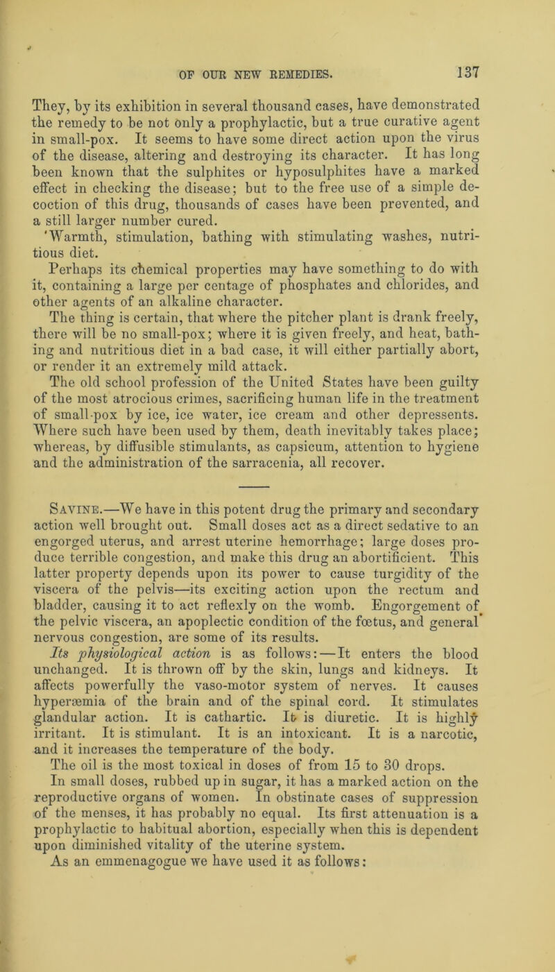 They, by its exhibition in several thousand cases, have demonstrated the remedy to be not only a prophylactic, but a true curative agent in small-pox. It seems to have some direct action upon the virus of the disease, altering and destroying its character. It has long been known that the sulphites or hyposulphites have a marked effect in checking the disease; but to the free use of a simple de- coction of this drug, thousands of cases have been prevented, and a still larger number cured. 'Warmth, stimulation, bathing with stimulating washes, nutri- tious diet. Perhaps its chemical properties may have something to do with it, containing a large per centage of phosphates and chlorides, and other agents of an alkaline character. The thing is certain, that where the pitcher plant is drank freely, there will be no small-pox; where it is given freely, and heat, bath- ing and nutritious diet in a bad case, it will either partially abort, or render it an extremely mild attack. The old school profession of the United States have been guilty of the most atrocious crimes, sacrificing human life in the treatment of small-pox by ice, ice water, ice cream and other depressents. Where such have been used by them, death inevitably takes place; whereas, by diffusible stimulants, as capsicum, attention to hygiene and the administration of the sarracenia, all recover. Savine.—We have in this potent drug the primary and secondary action well brought out. Small doses act as a direct sedative to an engorged uterus, and arrest uterine hemorrhage; large doses pro- duce terrible congestion, and make this drug an abortificient. This latter property depends upon its powrnr to cause turgidity of the viscera of the pelvis—its exciting action upon the rectum and bladder, causing it to act reflexly on the womb. Engorgement of the pelvic viscera, an apoplectic condition of the foetus, and general* nervous congestion, are some of its results. Its physiological action is as follows: — It enters the blood unchanged. It is thrown off by the skin, lungs and kidneys. It affects powerfully the vaso-motor system of nerves. It causes hypersemia of the brain and of the spinal cord. It stimulates glandular action. It is cathartic. It> is diuretic. It is highly irritant. It is stimulant. It is an intoxicant. It is a narcotic, and it increases the temperature of the body. The oil is the most toxical in doses of from 15 to 30 drops. In small doses, rubbed up in sugar, it has a marked action on the reproductive organs of women. In obstinate cases of suppression of the menses, it has probably no equal. Its first attenuation is a prophylactic to habitual abortion, especially when this is dependent upon diminished vitality of the uterine system. As an emmenagogue we have used it as follows: