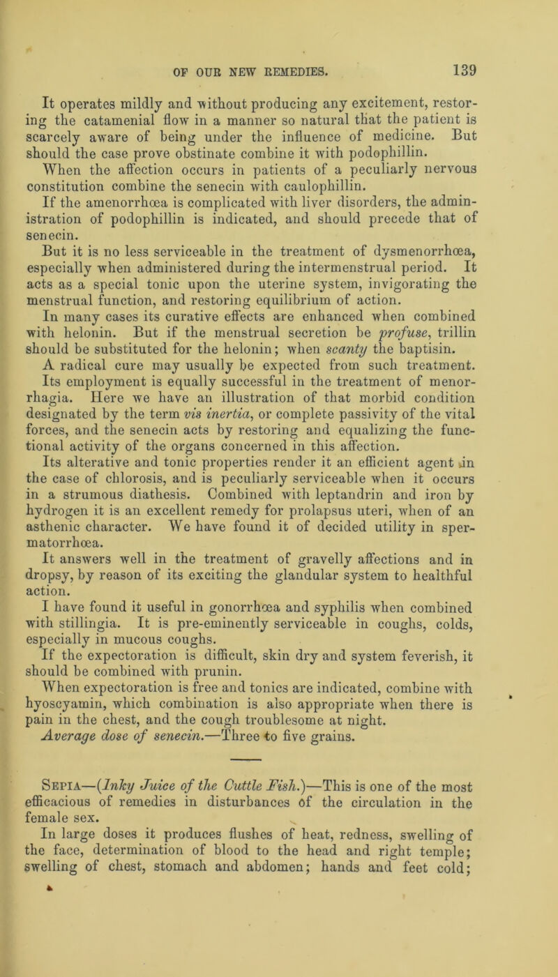 It operates mildly and -without producing any excitement, restor- ing the catamenial flow in a manner so natural that the patient is scarcely aware of being under the influence of medicine. But should the case prove obstinate combine it with podophillin. When the affection occurs in patients of a peculiarly nervous constitution combine the senecin with caulophillin. If the amenorrhoea is complicated with liver disorders, the admin- istration of podophillin is indicated, and should precede that of senecin. But it is no less serviceable in the treatment of dysmenorrhoea, especially when administered during the intermenstrual period. It acts as a special tonic upon the uterine system, invigorating the menstrual function, and restoring equilibrium of action. In many cases its curative effects are enhanced when combined with helonin. But if the menstrual secretion be profuse, trillin should be substituted for the helonin; when scanty the baptisin. A radical cure may usually be expected from such treatment. Its employment is equally successful in the treatment of menor- rhagia. Here we have an illustration of that morbid condition designated by the term vis inertia, or complete passivity of the vital forces, and the senecin acts by restoring and equalizing the func- tional activity of the organs concerned in this affection. Its alterative and tonic properties render it an efficient agent an the case of chlorosis, and is peculiarly serviceable when it occurs in a strumous diathesis. Combined with leptandrin and iron by hydrogen it is an excellent remedy for prolapsus uteri, when of an asthenic character. We have found it of decided utility in sper- matorrhoea. It answers well in the treatment of gravelly affections and in dropsy, by reason of its exciting the glandular system to healthful action. I have found it useful in gonorrhoea and syphilis when combined with stillingia. It is pre-eminently serviceable in coughs, colds, especially in mucous coughs. If the expectoration is difficult, skin dry and system feverish, it should be combined with prunin. When expectoration is free and tonics are indicated, combine with hyoscyamin, which combination is also appropriate when there is pain in the chest, and the cough troublesome at night. Average dose of senecin.—Three to five grains. Sepia—{Inky Juice of the Cuttle Fish.)—This is one of the most efficacious of remedies in disturbances of the circulation in the female sex. In large doses it produces flushes of heat, redness, swelling of the face, determination of blood to the head and right temple; swelling of chest, stomach and abdomen; hands and feet cold;