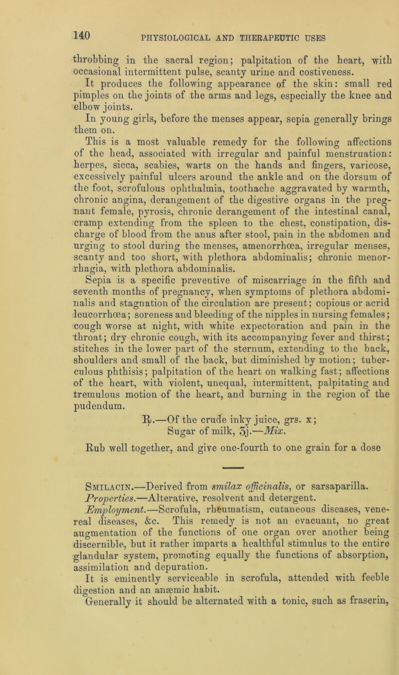 throbbing in the sacral region; palpitation of the heart, with occasional intermittent pulse, scanty urine and costiveness. It produces the following appearance of the skin: small red pimples on the joints of the arms and legs, especially the knee and elbow joints. In young girls, before the menses appear, sepia generally brings them on. This is a most valuable remedy for the following affections of the head, associated with irregular and painful menstruation: herpes, sicca, scabies, warts on the hands and fingers, varicose, excessively painful ulcers around the ankle and on the dorsum of the foot, scrofulous ophthalmia, toothache aggravated by warmth, chronic angina, derangement of the digestive organs in the preg- nant female, pyrosis, chronic derangement of the intestinal canal, cramp extending from the spleen to the chest, constipation, dis- charge of blood from the anus after stool, pain in the abdomen and urging to stool during the menses, amenorrhoea, irregular menses, scanty and too short, with plethora abdominalis; chronic menor- rhagia, with plethora abdominalis. Sepia is a specific preventive of miscarriage in the fifth and seventh months of pregnancy, when symptoms of plethora abdomi- nalis and stagnation of the circulation are present; copious or acrid leucorrhoea; soreness and bleeding of the nipples in nursing females; cough worse at night, with white expectoration and pain in the throat; dry chronic cough, with its accompanying fever and thirst; stitches in the lower part of the sternum, extending to the back, shoulders and small of the back, but diminished by motion; tuber- culous phthisis; palpitation of the heart on walking fast; affections of the heart, with violent, unequal, intermittent, palpitating and tremulous motion of the heart, and burning in the region of the pudendum. 1^.—Of the crude inky juice, grs. x; Sugar of milk, 5j-—Mix. Rub well together, and give one-fourth to one grain for a dose Smilacin.—Derived from smilax officinalis, or sarsaparilla. Properties.—Alterative, resolvent and detergent. Employment.—Scrofula, rheumatism, cutaneous diseases, vene- real diseases, &c. This remedy is not an evacuant, no great augmentation of the functions of one organ over another being discernible, but it rather imparts a healthful stimulus to the entire glandular system, promoting equally the functions of absorption, assimilation and depuration. It is eminently serviceable in scrofula, attended with feeble digestion and an anaemic habit. Generally it should be alternated with a tonic, such as fraserin,