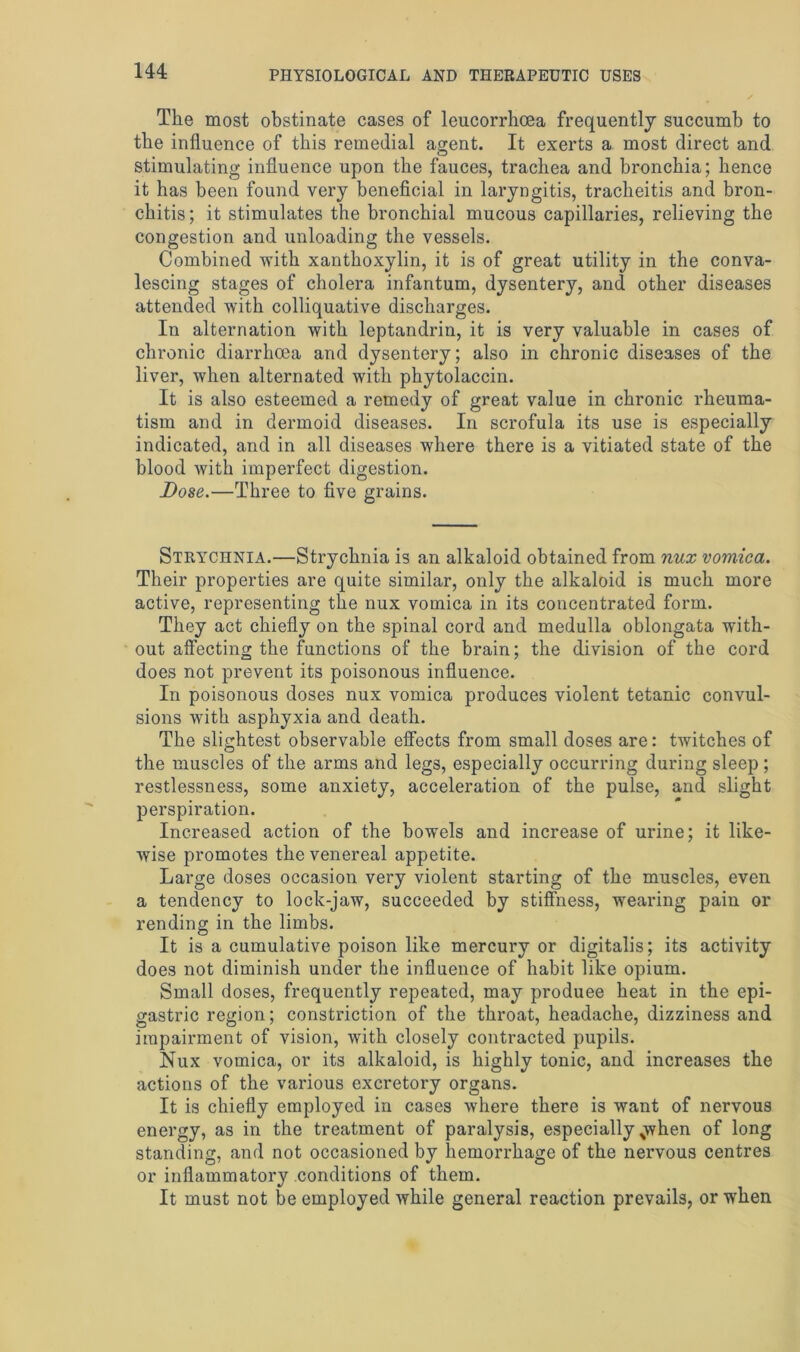 The most obstinate cases of leucorrhoea frequently succumb to the influence of this remedial agent. It exerts a most direct and stimulating influence upon the fauces, trachea and bronchia; hence it has been found very beneficial in laryngitis, tracheitis and bron- chitis ; it stimulates the bronchial mucous capillaries, relieving the congestion and unloading the vessels. Combined with xanthoxylin, it is of great utility in the conva- lescing stages of cholera infantum, dysentery, and other diseases attended with colliquative discharges. In alternation with leptandrin, it is very valuable in cases of chronic diarrhoea and dysentery; also in chronic diseases of the liver, when alternated with phytolaccin. It is also esteemed a remedy of great value in chronic rheuma- tism and in dermoid diseases. In scrofula its use is especially indicated, and in all diseases where there is a vitiated state of the blood with imperfect digestion. Bose.—Three to five grains. Strychnia.—Strychnia is an alkaloid obtained from nux vomica. Their properties are quite similar, only the alkaloid is much more active, representing the nux vomica in its concentrated form. They act chiefly on the spinal cord and medulla oblongata with- out affecting the functions of the brain; the division of the cord does not prevent its poisonous influence. In poisonous doses nux vomica produces violent tetanic convul- sions with asphyxia and death. The slightest observable effects from small doses are: twitches of the muscles of the arms and legs, especially occurring during sleep ; restlessness, some anxiety, acceleration of the pulse, and slight perspiration. Increased action of the bowels and increase of urine; it like- wise promotes the venereal appetite. Large doses occasion very violent starting of the muscles, even a tendency to lock-jaw, succeeded by stiffness, wearing pain or rending in the limbs. It is a cumulative poison like mercury or digitalis; its activity does not diminish under the influence of habit like opium. Small doses, frequently repeated, may produee heat in the epi- gastric region; constriction of the throat, headache, dizziness and impairment of vision, with closely contracted pupils. Nux vomica, or its alkaloid, is highly tonic, and increases the actions of the various excretory organs. It is chiefly employed in cases where there is want of nervous energy, as in the treatment of paralysis, especially %when of long standing, and not occasioned by hemorrhage of the nervous centres or inflammatory conditions of them. It must not be employed while general reaction prevails, or when