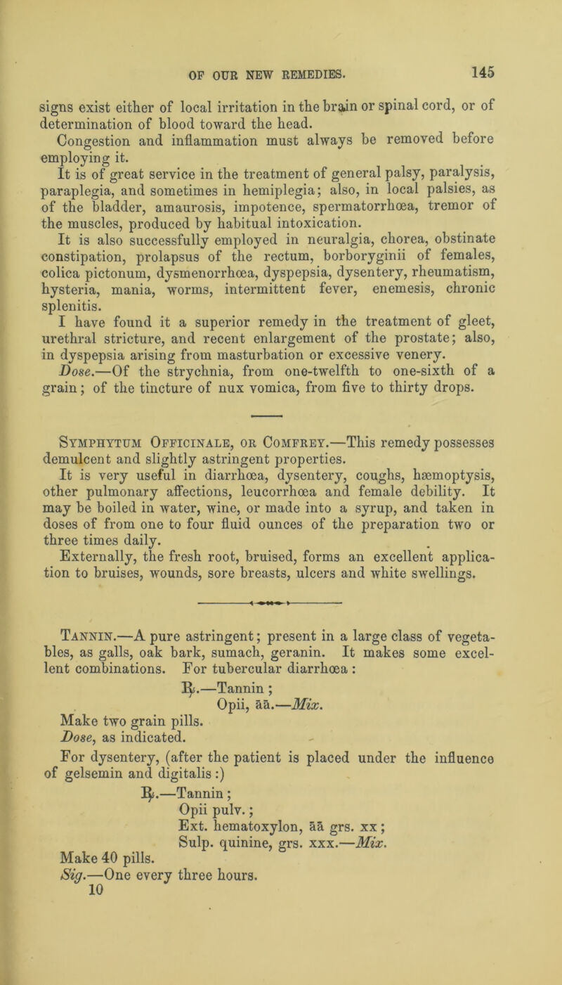 signs exist either of local irritation in the brain or spinal cord, or of determination of blood toward the head. Congestion and inflammation must always be removed before employing it. It is of great service in the treatment of general palsy, paralysis, paraplegia, and sometimes in hemiplegia; also, in local palsies, as of the bladder, amaurosis, impotence, spermatorrhoea, tremor of the muscles, produced by habitual intoxication. It is also successfully employed in neuralgia, chorea, obstinate constipation, prolapsus of the rectum, borboryginii of females, colica pictonum, dysmenorrhcea, dyspepsia, dysentery, rheumatism, hysteria, mania, worms, intermittent fever, enemesis, chronic splenitis. I have found it a superior remedy in the treatment of gleet, urethral stricture, and recent enlargement of the prostate; also, in dyspepsia arising from masturbation or excessive venery. Dose.—Of the strychnia, from one-twelfth to one-sixth of a grain; of the tincture of nux vomica, from five to thirty drops. Symphytum Officinale, or Comfrey.—This remedy possesses demulcent and slightly astringent properties. It is very useful in diarrhoea, dysentery, coughs, haemoptysis, other pulmonary affections, leucorrhoea and female debility. It may be boiled in water, wine, or made into a syrup, and taken in doses of from one to four fluid ounces of the preparation two or three times daily. Externally, the fresh root, bruised, forms an excellent applica- tion to bruises, wounds, sore breasts, ulcers and white swellings. Tannin.—A pure astringent; present in a large class of vegeta- bles, as galls, oak bark, sumach, geranin. It makes some excel- lent combinations. For tubercular diarrhoea : 1^.—Tannin ; Opii, aa.—Mix. Make two grain pills. Dose, as indicated. For dysentery, (after the patient is placed under the influence of gelsemin and digitalis :) 1^.—Tannin; Opii pulv.; Ext. hematoxylon, aa grs. xx; Sulp. quinine, grs. xxx.—Mix. Make 40 pills. Sig.—One every three hours.