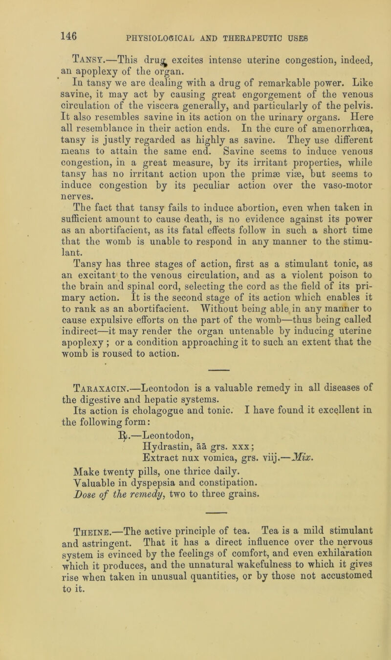 Tansy.—This dru<^ excites intense uterine congestion, indeed, an apoplexy of the organ. In tansy we are dealing with a drug of remarkable power. Like savine, it may act by causing great engorgement of the venous circulation of the viscera generally, and particularly of the pelvis. It also resembles savine in its action on the urinary organs. Here all resemblance in their action ends. In the cure of amenorrhoea, tansy is justly regarded as highly as savine. They use different means to attain the same end. Savine seems to induce venous congestion, in a great measure, by its irritant properties, while tansy has no irritant action upon the primae vise, but seems to induce congestion by its peculiar action over the vaso-motor nerves. The fact that tansy fails to induce abortion, even when taken in sufficient amount to cause death, is no evidence against its power as an abortifacient, as its fatal effects follow in such a short time that the womb is unable to respond in any manner to the stimu- lant. Tansy has three stages of action, first as a stimulant tonic, as an excitant to the venous circulation, and as a violent poison to the brain and spinal cord, selecting the cord as the field of its pri- mary action. It is the second stage of its action which enables it to rank as an abortifacient. Without being able in any manner to cause expulsive efforts on the part of the womb—thus being called indirect—it may render the organ untenable by inducing uterine apoplexy ; or a condition approaching it to such an extent that the womb is roused to action. Taraxacin.—Leontodon is a valuable remedy in all diseases of the digestive and hepatic systems. Its action is cholagogue and tonic. I have found it excellent in the following form: I^j.—Leontodon, Hydrastin, aa grs. xxx; Extract nux vomica, grs. viij.—Mix. Make twenty pills, one thrice daily. Valuable in dyspepsia and constipation. Dose of the remedy, two to three grains. Theine.—The active principle of tea. Tea is a mild stimulant and astringent. That it has a direct influence over the nervous system is evinced by the feelings of comfort, and even exhilaration which it produces, and the unnatural wakefulness to which it gives rise when taken in unusual quantities, or by those not accustomed to it.