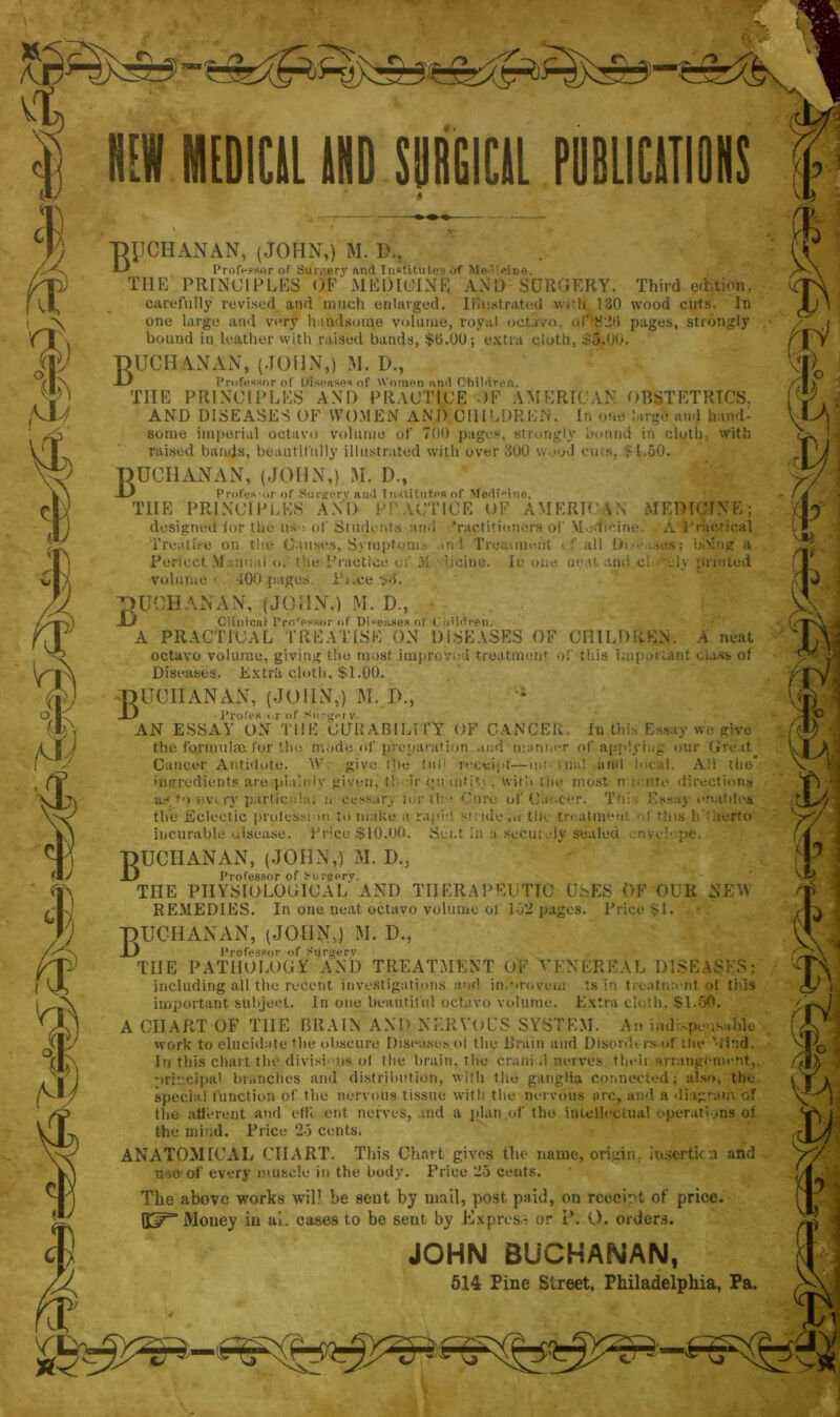 THJCHANAN, (JOHN,) M. L\, Professor of Suniery and Institutes of Medietas. THE PRINCIPLES OF MEDICINE AND SURGERY. Third edition, carefully revised and much enlarged. Illustrated wUh 130 wood cuts. In one large and very handsome volume, royal octavo, o(‘‘$2fi pages, strongly bound in leather with raised bands, $6.00; extra cloth, $5.00. Buchanan, (John,) m. d., Professor of Diseases of Women ami Children. THE PRINCIPLES AND PRACTICE OF AMERICAN OBSTETRICS. AND DISEASES OF WOMEN AND CHILDREN. In one large and hand- some imperial octavo volume of 700 pages, strongly bound in cloth, with raised bauds, beautifully illustrated with over 300 wood cuts, $1.50. Buchanan, (John,) m. d., Profes-or of Surgery and Institutes of Medicine. TIIE PRINCIPLES AND P! ACTICE OF AMERICAN MEDICINE; designed for the us ■ of Students and Tactitimiers of Medicine. A practical Treatise on the Causes, Symptoms and Treatment t f all Di- ses; hAing a Perfect Manual o. the Practice of At iicine. In one neat and cl.- -k printed volume ■ 400 pages. Pi.ce t>3. ■QUCHANAN, (JOHN,) M. D., • JL# Clinical Pro'essor of Diseases of Cij'idren. A PRACTICAL TREATISE ON DISEASES OF CHILDREN. A neat octavo volume, giving the most improved treatment of this important class of Diseases. Extrit cloth, $1.00. Buchan an, (John,) m. d„ Proles or of Surgery. AN ESSAY ON THE CURABILITY OF CANCER, In this Essay we give the formulae, for the mode of preparation and manner of applying our Great Cancer Antidote. W give the lull receipt—im- > n«l and local. All the* ingredients are plainly given, t! ir (piantjV., with tiie most m unite directions as, to evt ry particulai m oess.iry lorih - Cure of Cancer. Tnis Essay enables the Eclectic profession to make a rape; stride.o the tivatmeui -d this h iierto incurable uisea.se. Price $10.00. Sent in a Securely sealed envelope, Buchanan, (John,) m. d., Professor of Surgery. THE PHYSIOLOGICAL AND THERAPEUTIC USES OF OUR NEW REMEDIES. In one neat octavo volume of 152 pages. Price $1. Buchanan, (JOiinj m. d., Professor of Surgery TIIE PATHOLOGY AND TREATMENT OF VENEREAL DISEASES; including all the recent investigations and in.provem ts in treatment of this important subject. In one beautiful octavo volume. Extra cloth, $1.60. A CHART OF THE BRAIN AND NERVOUS SYSTEM. An indispensable work to elucidate the obscure Diseases of the Brain and Disorders «1‘the Mind. In this chart the divisi ns of the brain, the crani d nerves their arrangement, principal branches and distribution, with file ganglia connected; also, the special function of the nervous tissue with the nervous arc, and a diagram of the afferent and effi ent nerves, and a plan of the intellectual operations of the mind. Price 25 cents. ANATOMICAL CHART. This Chart gives the name, origin, insertion and me-of every muscle in the body. Price 25 cents. The above works wil? be sent by mail, post paid, on rceeht of price. BST Money in ai. cases to be sent by Express or P. O. orders. JOHN BUCHANAN, 514 Pine Street, Philadelphia, Pa.