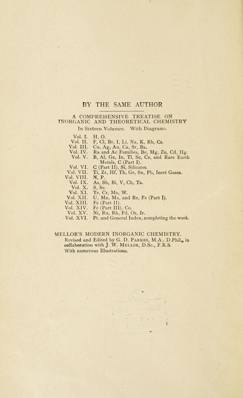 BY THE SAME AUTHOR A COMPREHENSIVE TREATISE ON INORGANIC AND THEORETICAL CHEMISTRY In Sixteen Volumes. With Diagrams. Vol. I. Vol. II. Vol. III. Vol. IV. Vol. V. Vol. VI. Vol. VII. Vol. VIII. Vol. IX. Vol. X. Vol. XI. Vol. XII. Vol. XIII. Vol. XIV. Vol. XV. Vol. XVI. H, O. F, Cl, Br, I, Li, Na, K, Rb, Cs. Cu, Ag, Au, Ca, Sr, Ba. Ra and Ac Families, Be, Mg, Zn, Cd, Hg. В, Al, Ga, In, Tl, Sc, Ce, and Rare Earth Metals, C (Part I). C (Part II), Si, Silicates. Ti, Zr, Hf, Th, Ge, Sn, Pb, Inert Gases. N, P. As, Sb, Bi, V, Cb, Та. S, Se. Те, Cr, Mo, W. U, Mn, Ma, and Re, Fe (Part I). Fe (Part II). Fe (Part III), Co. Ni, Ru, Rh, Pd, Os, Ir. Pt. and General Index, completing the work. MELLOR’S MODERN INORGANIC CHEMISTRY. Revised and Edited by G. D. Parkes, M.A., D.Phil,, in collaboration with J. W. Mellor, D.Sc., F.R.S. With numerous Illustrations.