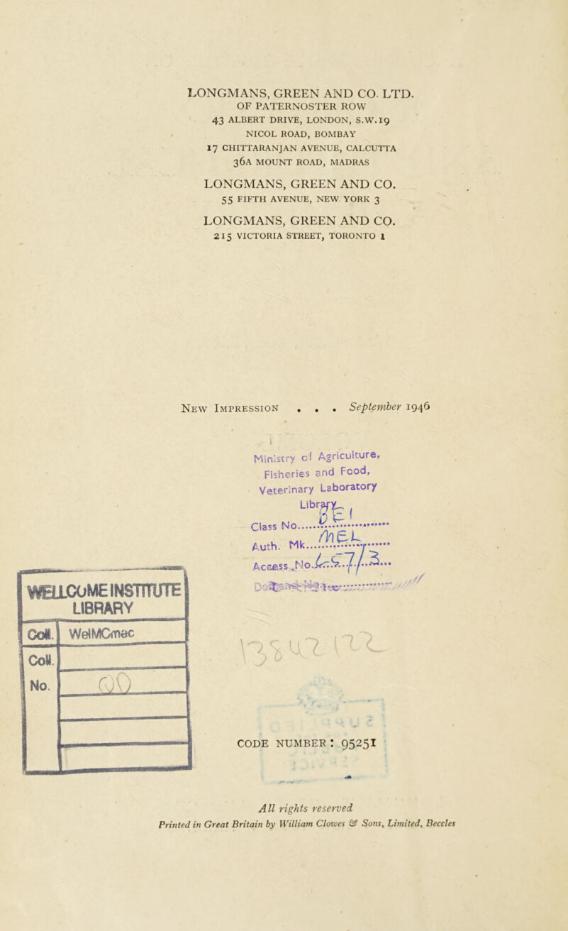 LONGMANS, GREEN AND CO. LTD. OF PATERNOSTER ROW 43 ALBERT DRIVE, LONDON, S.W.19 NICOL ROAD, BOMBAY 17 CHITTARANJAN AVENUE, CALCUTTA 36А MOUNT ROAD, MADRAS LONGMANS, GREEN AND CO. 55 FIFTH AVENUE, NEW YORK 3 LONGMANS, GREEN AND CO. 215 VICTORIA STREET, TORONTO 1 New Impression September 1946 WELLCOME INSTITUTE LIBRARY Ooi. WelMGmec 8 2 1 roO . г - □ Ministry c! Agriculture, Fisheries and Food, Veterinary Laboratory Class No Auth. Mk Access лѴёи „ у N o.Lc.s?. .7-/- «2. • • iya ^ t с? л w 'j'-’ CODE NUMBER ! 9525I All rights reserved Printed in Great Britain by William Clowes & Sons, Limited, Beccles