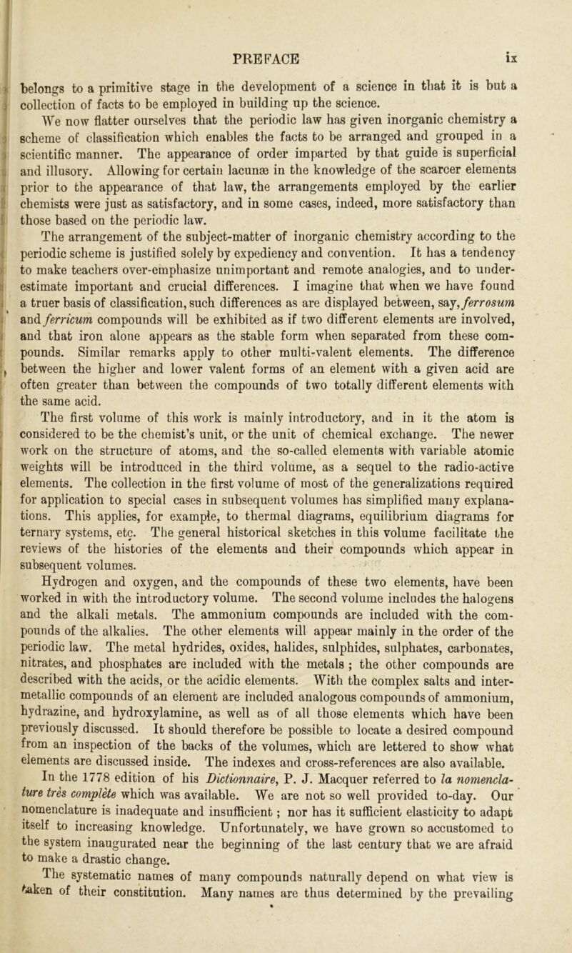 belongs to a primitive stage in the development of a science in that it is but a collection of facts to be employed in building up the science. We now flatter ourselves that the periodic law has given inorganic chemistry a scheme of classification which enables the facts to be arranged and grouped in a scientific manner. The appearance of order imparted by that guide is superficial and illusory. Allowing for certain lacunae in the knowledge of the scarcer elements prior to the appearance of that law, the arrangements employed by the earlier chemists were just as satisfactory, and in some cases, indeed, more satisfactory than those based on the periodic law. The arrangement of the subject-matter of inorganic chemistry according to the periodic scheme is justified solely by expediency and convention. It has a tendency to make teachers over-emphasize unimportant and remote analogies, and to under- estimate important and crucial differences. I imagine that when we have found a truer basis of classification, such differences as are displayed between, saj,ferrosum and ferricum compounds will be exhibited as if two different elements are involved, and that iron alone appears as the stable form when separated from these com- pounds. Similar remarks apply to other multi-valent elements. The difference between the higher and lower valent forms of an element with a given acid are often greater than between the compounds of two totally different elements with the same acid. The first volume of this work is mainly introductory, and in it the atom is considered to be the chemist’s unit, or the unit of chemical exchange. The newer work on the structure of atoms, and the so-called elements with variable atomic weights will be introduced in the third volume, as a sequel to the radio-active elements. The collection in the first volume of most of the generalizations required for application to special cases in subsequent volumes has simplified many explana- tions. This applies, for example, to thermal diagrams, equilibrium diagrams for ternary systems, etc. The general historical sketches in this volume facilitate the reviews of the histories of the elements and their compounds which appear in subsequent volumes. Hydrogen and oxygen, and the compounds of these two elements, have been worked in with the introductory volume. The second volume includes the halogens and the alkali metals. The ammonium compounds are included with the com- pounds of the alkalies. The other elements will appear mainly in the order of the periodic law. The metal hydrides, oxides, halides, sulphides, sulphates, carbonates, nitrates, and phosphates are included with the metals ; the other compounds are described with the acids, or the acidic elements. With the complex salts and inter- metallic compounds of an element are included analogous compounds of ammonium, hydrazine, and hydroxylamine, as well as of all those elements which have been previously discussed. It should therefore be possible to locate a desired compound from an inspection of the backs of the volumes, which are lettered to show what elements are discussed inside. The indexes and cross-references are also available. In the 1778 edition of his Dictionnaire, P. J. Macquer referred to la nomencla- ture tres complete which was available. We are not so well provided to-day. Our nomenclature is inadequate and insufficient; nor has it sufficient elasticity to adapt itself to increasing knowledge. Unfortunately, we have grown so accustomed to the system inaugurated near the beginning of the last century that we are afraid to make a drastic change. The systematic names of many compounds naturally depend on what view is taken of their constitution. Many names are thus determined by the prevailing