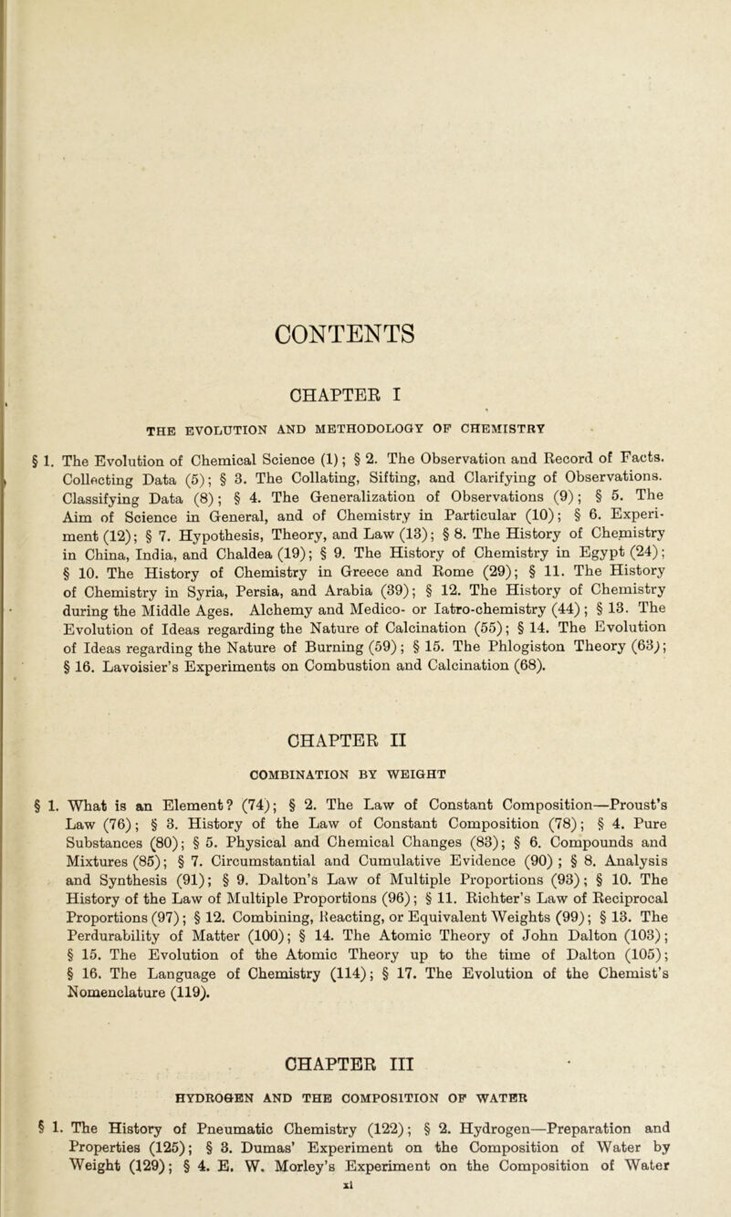 CONTENTS CHAPTER I THE EVOLUTION AND METHODOLOGY OP CHEMISTRY § 1. The Evolution of Chemical Science (1); § 2. The Observation and Record of Facts. Collecting Data (5); § 3. The Collating, Sifting, and Clarifying of Observations. Classifying Data (8); § 4. The Generalization of Observations (9); § 5. The Aim of Science in General, and of Chemistry in Particular (10); § 6. Experi- ment (12); § 7. Hypothesis, Theory, and Law (13); § 8. The History of Chemistry in China, India, and Chaldea (19); § 9. The History of Chemistry in Egypt (24); § 10. The History of Chemistry in Greece and Rome (29); § 11. The History of Chemistry in Syria, Persia, and Arabia (39); § 12. The History of Chemistry during the Middle Ages. Alchemy and Medico- or Iatro-chemistry (44); § 13. The Evolution of Ideas regarding the Nature of Calcination (55); § 14. The Evolution of Ideas regarding the Nature of Burning (59); § 15. The Phlogiston Theory (63^); § 16. Lavoisier’s Experiments on Combustion and Calcination (68). CHAPTER II COMBINATION BY WEIGHT § 1. What is an Element? (74); § 2. The Law of Constant Composition—Proust’s Law (76); § 3. History of the Law of Constant Composition (78); § 4. Pure Substances (80); § 5. Physical and Chemical Changes (83); § 6. Compounds and Mixtures (85); § 7. Circumstantial and Cumulative Evidence (90); § 8. Analysis and Synthesis (91); § 9. Dalton’s Law of Multiple Proportions (93); § 10. The History of the Law of Multiple Proportions (96); § 11. Richter’s Law of Reciprocal Proportions (97); § 12. Combining, Reacting, or Equivalent Weights (99); § 13. The Perdurability of Matter (100); § 14. The Atomic Theory of John Dalton (103); § 15. The Evolution of the Atomic Theory up to the time of Dalton (105); § 16. The Language of Chemistry (114); § 17. The Evolution of the Chemist’s Nomenclature (119). CHAPTER III HYDROGEN AND THE COMPOSITION OF WATER § 1. The History of Pneumatic Chemistry (122); § 2. Hydrogen—Preparation and Properties (125); § 3. Dumas’ Experiment on the Composition of Water by Weight (129); § 4. E. W. Morley’s Experiment on the Composition of Water