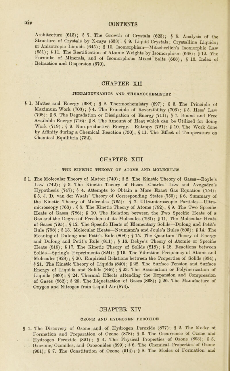 Architecture (613); § 7. The Growth of Crystals (623); § 8. Analysis of the Structure of Crystals by X-rays (633); § 9. Liquid Crystals; Crystalline Liquids; or Anisotropic Liquids (645); § 10. Isomorphism—Mitscherlich’s Isomorphic Law (651); § 11. The Rectification of Atomic Weights by Isomorphism (668); § 12. The Formulae of Minerals, and of Isomorphous Mixed‘Salts (668); § 13. Index of Refraction and Dispersion (670). CHAPTER XII THERMODYNAMICS AND THERMOCHEMISTRY § 1. Matter and Energy (688); § 2. Thermochemistry (697); § 3. The Principle of Maximum Work (703); § 4. The Principle of Reversibility (706) ; § 5. Hess’ Law (708); § 6. The Degradation or Dissipation of Energy (711); § 7. Bound and Free Available Energy (716); § 8. The Amount of Heat which can be Utilized for doing Work (719); § 9. Non-productive Energy. Entropy (721); § 10. The Work done by Affinity during a Chemical Reaction (730); § 11. The Effect of Temperature on Chemical Equilibria (732). CHAPTER XIII THE KINETIC THEORY OF ATOMS AND MOLECULES § 1. The Molecular Theory of Matter (740); § 2. The Kinetic Theory of Gases—Boyle’s Law (742); § 3. The Kinetic Theory of Gases—Charles’ Law and Avogadro’s Hypothesis (747); § 4. Attempts to Obtain a More Exact Gas Equation (754); § 5. J. D. van der Waals’ Theory of Corresponding States (759); § 6. Summary of the Kinetic Theory of Molecules (765); § 7. Ultramicroscopic Particles—Ultra- microscopy (768) ; § 8. The Kinetic Theory of Atoms (782); § 9. The Two Specific Heats of Gases (786); § 10. The Relation between the Two Specific Heats of a Gas and the Degree of Freedom of its Molecules (790); § 11. The Molecular Heats of Gases (795); § 12. The Specific Heats of Elementary Solids—Dulong and Petit’s Rule (798); § 13. Molecular Heats—Neumann’s and Joule’s Rules (805); § 14. The Meaning of Dulong and Petit’s Rule (808); § 15. The Quantum Theory of Energy and Dulong and Petit’s Rule (811) ; § 16. Debye’s Theory of Atomic or Specific Heats (815); § 17. The Kinetic Theory of Solids (818); § 18. Reactions between Solids—Spring’s Experiments (824); § 19. The Vibration Frequency of Atoms and Molecules (828); § 20. Empirical Relations between the Properties of Solids (834); § 21. The Kinetic Theory of Liquids (840); § 22. The Surface Tension and Surface Energy of Liquids and Solids (846); § 23. The Association or Polymerization of Liquids (860); § 24. Thermal Effects attending the Expansion and Compression of Gases (862); § 25. The Liquefaction of Gases (868); § 26. The Manufacture of Oxygen and Nitrogen from Liquid Air (874). CHAPTER XIV OZONE AND HYDROGEN PEROXIDE § 1. The Discovery of Ozone and of Hydrogen Peroxide (877); § 2. The Modep of Formation and Preparation of Ozone (878); § 3. The Occurrence of Ozone and Hydrogen Peroxide (891) ; § 4. The Physical Properties of Ozone (893); § 5. Oxozone, Ozonides, and Oxozonides (899) ; § 6. The Chemical Properties of Ozone