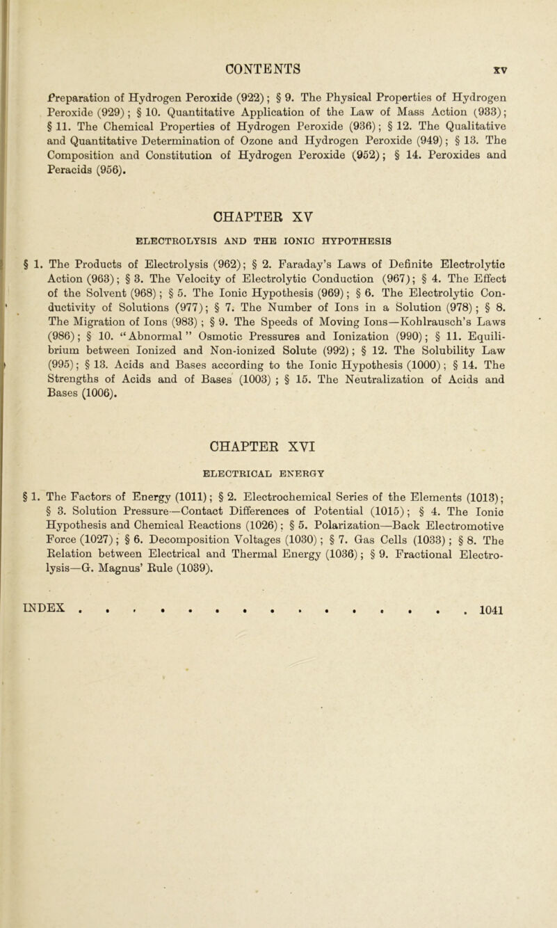 Preparation of Hydrogen Peroxide (922); § 9. The Physical Properties of Hydrogen Peroxide (929) ; § 10. Quantitative Application of the Law of Mass Action (933); § 11. The Chemical Properties of Hydrogen Peroxide (936); § 12. The Qualitative and Quantitative Determination of Ozone and Hydrogen Peroxide (949); § 13. The Composition and Constitution of Hydrogen Peroxide (952); § 14. Peroxides and Peracids (956). CHAPTER XV ELECTROLYSIS AND THE IONIC HYPOTHESIS § 1. The Products of Electrolysis (962); § 2. Faraday’s Laws of Definite Electrolytic Action (963); §3. The Velocity of Electrolytic Conduction (967); § 4. The Effect of the Solvent (968); § 5. The Ionic Hypothesis (969); § 6. The Electrolytic Con- ductivity of Solutions (977); § 7. The Number of Ions in a Solution (978); § 8. The Migration of Ions (983) ; § 9. The Speeds of Moving Ions—Kohlrausch’s Laws (986); § 10. “Abnormal” Osmotic Pressures and Ionization (990); § 11. Equili- brium between Ionized and Non-ionized Solute (992); § 12. The Solubility Law (995); § 13. Acids and Bases according to the Ionic Hypothesis (1000); § 14. The Strengths of Acids and of Bases (1003) ; § 15. The Neutralization of Acids and Bases (1006). CHAPTER XVI ELECTRICAL ENERGY § 1. The Factors of Energy (1011); § 2. Electrochemical Series of the Elements (1013); § 3. Solution Pressure—Contact Differences of Potential (1015); § 4. The Ionic Hypothesis and Chemical Reactions (1026); § 5. Polarization—Back Electromotive Force (1027); § 6. Decomposition Voltages (1030); § 7. Gas Cells (1033); § 8. The Relation between Electrical and Thermal Energy (1036); § 9. Fractional Electro- lysis—G. Magnus’ Rule (1039). INDEX . 1041