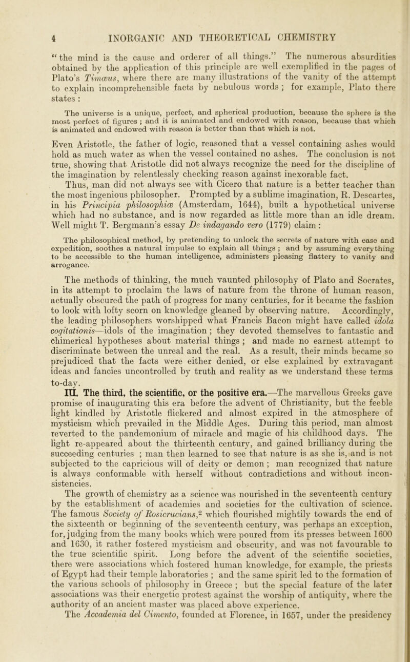 “ the mind is the cause and orderer of all things.” The numerous absurdities obtained by the application of this principle are well exemplified in the pages of Plato’s Timceus, where there are many illustrations of the vanity of the attempt to explain incomprehensible facts by nebulous words ; for example, Plato there states : The universe is a unique, perfect, and spherical production, because the sphere is the most perfect of figures ; and it is animated and endowed with reason, because that which is animated and endowed with reason is better than that which is not. Even Aristotle, the father of logic, reasoned that a vessel containing ashes would hold as much water as when the vessel contained no ashes. The conclusion is not true, showing that Aristotle did not always recognize the need for the discipline of the imagination by relentlessly checking reason against inexorable fact. Thus, man did not always see with Cicero that nature is a better teacher than the most ingenious philosopher. Prompted by a sublime imagination, R. Descartes, in his Princijpia philosophice (Amsterdam, 1644), built a hypothetical universe which had no substance, and is now regarded as little more than an idle dream. Well might T. Bergmamrs essay De indagando vero (1779) claim: The philosophical method, by pretending to unlock the secrets of nature with ease and expedition, soothes a natural impulse to explain all things ; and by assuming everything to be accessible to the human intelligence, administers pleasing flattery to vanity and arrogance. The methods of thinking, the much vaunted philosophy of Plato and Socrates, in its attempt to proclaim the laws of nature from the throne of human reason, actually obscured the path of progress for many centuries, for it became the fashion to look with lofty scorn on knowledge gleaned by observing nature. Accordingly, the leading philosophers worshipped what Francis Bacon might have called idola cogitationis—idols of the imagination ; they devoted themselves to fantastic and chimerical hypotheses about material things ; and made no earnest attempt to discriminate between the unreal and the real. As a result, their minds became so prejudiced that the facts were either denied, or else explained by extravagant ideas and fancies uncontrolled by truth and reality as we understand these terms to-day. III. The third, the scientific, or the positive era.—The marvellous Greeks gave promise of inaugurating this era before the advent of Christianity, but the feeble light kindled by Aristotle flickered and almost expired in the atmosphere of mysticism which prevailed in the Middle Ages. During this period, man almost reverted to the pandemonium of miracle and magic of his childhood days. The light re-appeared about the thirteenth century, and gained brilliancy during the succeeding centuries ; man then learned to see that nature is as she is, and is not subjected to the capricious will of deity or demon ; man recognized that nature is always conformable with herself without contradictions and without incon- sistencies. The growth of chemistry as a science was nourished in the seventeenth century by the establishment of academies and societies for the cultivation of science. The famous Society of Rosicrucians,2 which flourished mightily towards the end of the sixteenth or beginning of the seventeenth century, was perhaps an exception, for, judging from the many books which were poured from its presses between 1600 and 1630, it rather fostered mysticism and obscurity, and was not favourable to the true scientific spirit. Long before the advent of the scientific societies, there were associations which fostered human knowledge, for example, the priests of Egypt had their temple laboratories ; and the same spirit led to the formation of the various schools of philosophy in Greece ; but the special feature of the later associations was their energetic protest against the worship of antiquity, where the authority of an ancient master was placed above experience. The Accademia del Cimento, founded at Florence, in 1657, under the presidency