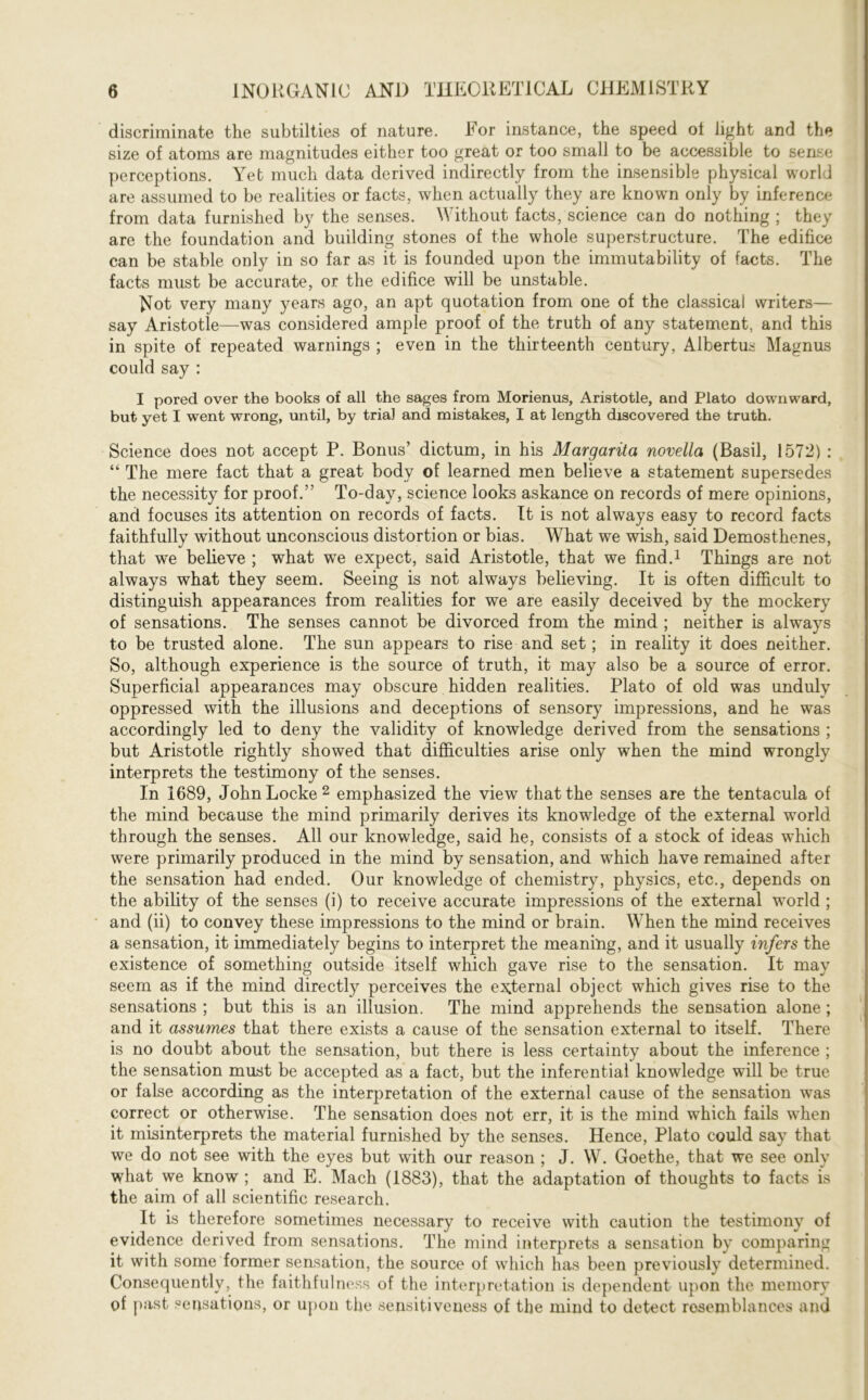 discriminate the subtilties of nature. For instance, the speed of light and the size of atoms are magnitudes either too great or too small to be accessible to sense perceptions. Yet much data derived indirectly from the insensible physical world are assumed to be realities or facts, when actually they are known only by inference from data furnished by the senses. Without facts, science can do nothing ; they are the foundation and building stones of the whole superstructure. The edifice can be stable only in so far as it is founded upon the immutability of facts. The facts must be accurate, or the edifice will be unstable. Wot very many years ago, an apt quotation from one of the classical writers— say Aristotle—was considered ample proof of the truth of any statement, and this in spite of repeated warnings ; even in the thirteenth century, Albertus Magnus could say : I pored over the books of all the sages from Morienus, Aristotle, and Plato downward, but yet I went wrong, until, by trial and mistakes, I at length discovered the truth. Science does not accept P. Bonus’ dictum, in his Margarita novella (Basil, 1572) : “ The mere fact that a great body of learned men believe a statement supersedes the necessity for proof.” To-day, science looks askance on records of mere opinions, and focuses its attention on records of facts. It is not always easy to record facts faithfully without unconscious distortion or bias. What we wish, said Demosthenes, that we believe ; what we expect, said Aristotle, that we find.1 Things are not always what they seem. Seeing is not always believing. It is often difficult to distinguish appearances from realities for we are easily deceived by the mockery of sensations. The senses cannot be divorced from the mind ; neither is always to be trusted alone. The sun appears to rise and set; in reality it does neither. So, although experience is the source of truth, it may also be a source of error. Superficial appearances may obscure hidden realities. Plato of old was unduly oppressed with the illusions and deceptions of sensory impressions, and he was accordingly led to deny the validity of knowledge derived from the sensations ; but Aristotle rightly showed that difficulties arise only when the mind wrongly interprets the testimony of the senses. In 1689, John Locke 2 emphasized the view that the senses are the tentacula of the mind because the mind primarily derives its knowledge of the external world through the senses. All our knowledge, said he, consists of a stock of ideas which were primarily produced in the mind by sensation, and which have remained after the sensation had ended. Our knowledge of chemistry, physics, etc., depends on the ability of the senses (i) to receive accurate impressions of the external world ; and (ii) to convey these impressions to the mind or brain. When the mind receives a sensation, it immediately begins to interpret the meaning, and it usually infers the existence of something outside itself which gave rise to the sensation. It may seem as if the mind directly perceives the external object which gives rise to the sensations ; but this is an illusion. The mind apprehends the sensation alone ; and it assumes that there exists a cause of the sensation external to itself. There is no doubt about the sensation, but there is less certainty about the inference ; the sensation must be accepted as a fact, but the inferential knowledge will be true or false according as the interpretation of the external cause of the sensation was correct or otherwise. The sensation does not err, it is the mind which fails when it misinterprets the material furnished by the senses. Hence, Plato could say that we do not see with the eyes but with our reason ; J. W. Goethe, that we see only what we know ; and E. Mach (1883), that the adaptation of thoughts to facts is the aim of all scientific research. It is therefore sometimes necessary to receive with caution the testimony of evidence derived from sensations. The mind interprets a sensation by comparing it with some former sensation, the source of which has been previously determined. Consequently, the faithfulness of the interpretation is dependent upon the memory of past sensations, or upon the sensitiveness of the mind to detect resemblances and