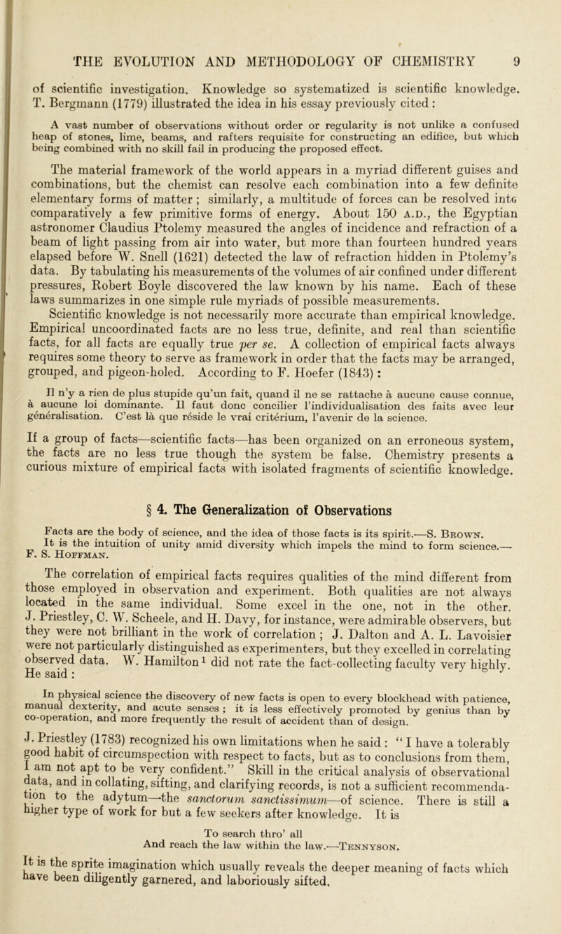 of scientific investigation. Knowledge so systematized is scientific knowledge. T. Bergmann (1779) illustrated the idea in his essay previously cited : A vast number of observations without order or regularity is not unlike a confused heap of stones, lime, beams, and rafters requisite for constructing an edifice, but which being combined with no skill fail in producing the proposed effect. The material framework of the world appears in a myriad different guises and combinations, but the chemist can resolve each combination into a few definite elementary forms of matter ; similarly, a multitude of forces can be resolved into comparatively a few primitive forms of energy. About 150 a.d., the Egyptian astronomer Claudius Ptolemy measured the angles of incidence and refraction of a beam of light passing from air into water, but more than fourteen hundred years elapsed before W. Snell (1621) detected the law of refraction hidden in Ptolemy’s data. By tabulating his measurements of the volumes of air confined under different pressures, Robert Boyle discovered the law known by his name. Each of these laws summarizes in one simple rule myriads of possible measurements. Scientific knowledge is not necessarily more accurate than empirical knowledge. Empirical uncoordinated facts are no less true, definite, and real than scientific facts, for all facts are equally true per se. A collection of empirical facts always requires some theory to serve as framework in order that the facts may be arranged, grouped, and pigeon-holed. According to F. Hoefer (1843) : II n’y a rien de plus stupide qu'un fait, quand il ne se rattache a aucune cause connue, a aucune loi dominante. II faut done concilier l’individualisation des faits avec leur generalisation. C’est la que reside le vrai criterium, l’avenir de la science. If a group of facts—scientific facts—has been organized on an erroneous system, the. facts are no less true though the system be false. Chemistry presents a curious mixture of empirical facts with isolated fragments of scientific knowledge. § 4. The Generalization of Observations Facts are the body of science, and the idea of those facts is its spirit.-—S. Brown. It is the intuition of unity amid diversity which impels the mind to form science.— F. S. Hoffman. The correlation of empirical facts requires qualities of the mind different from those employed in observation and experiment. Both qualities are not always located in the same individual. Some excel in the one, not in the other. J. Priestley, C. W. Scheele, and H. Davy, for instance, were admirable observers, but they were not brilliant in the work of correlation ; J. Dalton and A. L. Lavoisier were not particularly distinguished as experimenters, but they excelled in correlating observed data. W. Hamilton1 did not rate the fact-collecting faculty very highly. He said i In physical science the discovery of new facts is open to every blockhead with patience, manual dexterity, and acute senses ; it is less effectively promoted by genius than by co-operation, and more frequently the result of accident than of design. J. Priestley (1783) recognized his own limitations when he said : “ I have a tolerably good habit of circumspection with respect to facts, but as to conclusions from them, am not apt to be very confident.” Skill in the critical analysis of observational data, and in collating, sifting, and clarifying records, is not a sufficient recommenda- lon to the adytum—-the sanctorum sanctissimum—of science. There is still a higher type of work for but a few seekers after knowledge. It is To search thro’ all And reach the law within the law.-—Tennyson. It is the sprite imagination which usually reveals the deeper meaning of facts which ave been diligently garnered, and laboriously sifted.