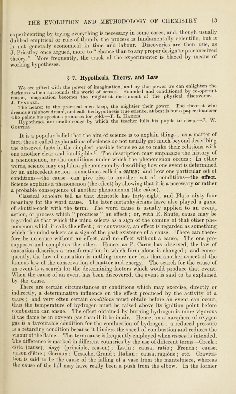 experimenting by trying everything is necessary in some cases, and, though usually dubbed empirical or rule-of-thumb, the process is fundamentally scientific, but it is not generally economical in time and labour. Discoveries are then due, as J. Priestley once argued, more to “ chance than to any proper design or preconceived theory.” More frequently, the track of the experimenter is blazed by means of working hypotheses. § 7. Hypothesis, Theory, and Law We are gifted with the power of imagination, and by this power we can enlighten the darkness which surrounds the world of senses. Bounded and conditioned by co-operant reason, imagination becomes the mightiest instrument of the physical discoverer.-— J. Tyndall. # The nearer to the practical men keep, the mightier their power. The theorist who dreams a rainbow dream, and calls his hypothesis true science, at best is but a paper financier who palms his specious promises for gold.—T. L. Harris. Hypotheses are cradle songs by which the teacher lulls his pupils to sleep.—J. W. Goethe. It is a popular belief that the aim of science is to explain things ; as a matter of fact, the so-called explanations of science do not usually get much beyond describing the observed facts in the simplest possible terms so as to make their relations with one another clear and intelligible.1 The description may emphasize the history of a phenomenon, or the conditions under which the phenomenon occurs : In other words, science may explain a phenomenon by describing how one event is determined by an antecedent action—sometimes called a cause; and how one particular set of conditions—the cause—can give rise to another set of conditions—the effect. Science explains a phenomenon (the effect) by showing that it is a necessary or rather a probable consequence of another phenomenon (the cause). Classical scholars tell us that Aristotle has forty-eight, and Plato sixty-four meanings for the word cause. The later metaphysicians have also played a game of shuttle-cock with the term. The word cause is usually applied to an event, action, or process which “ produces ” an effect; or, with R. Shute, cause may be regarded as that which the mind selects as a sign of the coming of that other phe- nomenon which it calls the effect; or conversely, an effect is regarded as something which the mind selects as a sign of the past existence of a cause. There can there- fore be no cause without an effect, and no effect without a cause. The one pre- supposes and completes the other.. Hence, as P. Cams has observed, the law of causation describes a transformation in which form alone is changed ; and conse- quently, the law of causation is nothing more nor less than another aspect of the famous law of the conservation of matter and energy. The search for the cause of an event is a search for the determining factors which would produce that event. When the cause of an event has been discovered, the event is said to be explained by the cause. There are certain circumstances or conditions which may exercise, directly or indirectly, a determinative influence on the effect produced by the activity of a cause ; and very often certain conditions must obtain before an event can occur, thus the temperature of hydrogen must be raised above its ignition point before combustion can ensue. The effect obtained by burning hydrogen is more vigorous if the flame be in oxygen gas than if it be in air. Hence, an atmosphere of oxygen gas is a favourable condition for the combustion of hydrogen ; a reduced pressure is a retarding condition because it hinders the speed of combustion and reduces the vigour of the flame. The term cause is frequently employed when reason is intended. The difference is marked in different countries by the use of different terms—Greek : aired (cause), dpxv (principle, reason) ; Latin: causa, ratio; French : cause, raison d’etre ; German : Ursache, Grund ; Italian : causa, ragione ; etc. Gravita- tion is said to be the cause of the falling of a vase from the mantelpiece, whereas the cause of the fall may have really been a push from the elbow. In the former