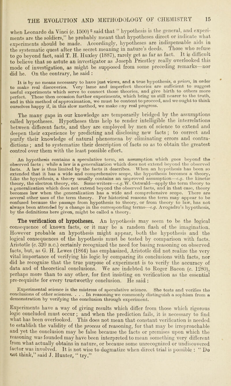 when Leonardo da Vinci (c. 1500) 2 said that “ hypothesis is the general, and experi- ments are the soldiers,” he probably meant that hypotheses direct or indicate what experiments should be made. Accordingly, hypotheses are indispensable aids in the systematic quest after the secret meaning in nature s deeds, those who refuse to go beyond fact, said T. H. Huxley (1887), rarely get as far as fact. It is difficult to believe that so astute an investigator as Joseph Priestley really overlooked this mode of investigation, as might be supposed from some preceding remarks nor did he. On the contrary, he said : It is by no means necessary to have just views, and a true hypothesis, a priori, in order to make real discoveries. Very lame and imperfect theories are sufficient to suggest useful experiments which serve to connect those theories, and give birth to others more perfect. These then occasion further experiments, which bring us still nearer to the truth, and in this method of approximation, we must be content to proceed, and we ought to think ourselves happy if, in this slow method, we make eny real progress. The many gaps in our knowledge are temporarily bridged by the assumptions called hypotheses. Hypotheses thus help to render intelligible the interrelations between different facts, and they are employed by men of science to extend and deepen their experience by predicting and disclosing new facts ; to correct and purify their knowledge of natural phenomena by eliminating errors and contra- dictions ; and to systematize their description of facts so as to obtain the greatest control over them with the least possible effort. An hypothesis contains a speculative term, an assumption which goes beyond the observed facts ; while a law is a generalization which does not extend beyond the observed facts. A law is thus limited by the facts it describes. When an hypothesis has been so extended that it has a wide and comprehensive scope, the hypothesis becomes a theory. Like the hypothesis, a theory usually contains an improved assumption— e.g. the kinetic theory, the electron theory, etc. Some writers—e.g. W. Ostwald—apply the term theory to a generalization which does not extend beyond the observed facts, and in that case, theory becomes law when the generalization has a wide and comprehensive scope. There are several other uses of the term theory. For historical reasons the term may appear to be confused because the passage from hypothesis to theory, or from theory to law, has not always been attended by a change in the corresponding terms-—e.g. Avogadro’s hypothesis, by the definitions here given, might be called a theory. The verification oi hypotheses. An hypothesis may seem to be the logical consequence of known facts, or it may be a random flash of the imagination. However probable an hypothesis might appear, both the hypothesis and the logical consequences of the hypothesis must be tested by comparison with facts. Aristotle (c. 320 b.c.) certainly recognized the need for basing reasoning on observed facts, but, as G. H. Lewes (1864) has emphasized, Aristotle did not realize the very vital importance of verifying his logic by comparing its conclusions with facts, nor did he recognize that the true purpose of experiment is to verify the accuracy of data and of theoretical conclusions. We are indebted to Roger Bacon (c. 1280), perhaps more than to any other, for first insisting on verification as the essential pre-requisite for every trustworthy conclusion. He said : Experimental science is the mistress of speculative science. She tests and verifies the conclusions of other sciences. ... In reasoning we commonly distinguish a sophism from a demonstration by verifying the conclusion through experiment. Experiments have a way of giving results which differ from those which rigorous logic concluded must occur ; and when the prediction fails, it is necessary to find what has been overlooked. This does not mean that constant verification is needed to establish the validity of the 'process of reasoning, for that may be irreproachable and yet the conclusion may be false because the facts or premises upon which the reasoning was founded may have been interpreted to mean something very different from what actually obtains in nature, or because some unrecognized or undiscovered factor was involved. It is not wise to dogmatize when direct trial is possible ; “ Do not think,” said J. Hunter, “ trv.” * «