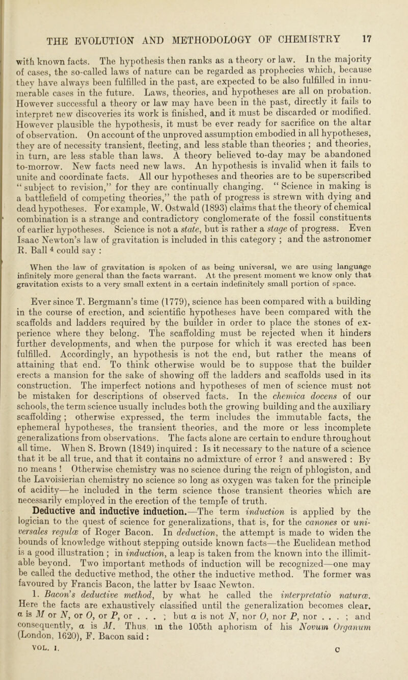 with known facts. The hypothesis then ranks as a theory or law. In the majority of cases, the so-called laws of nature can be regarded as prophecies which, because they have always been fulfilled in the past, are expected to be also fulfilled in innu- merable cases in the future. Laws, theories, and hypotheses are all on probation. However successful a theory or law may have been in the past, directly it fails to interpret new discoveries its work is finished, and it must be discarded or modified. However plausible the hypothesis, it must be ever ready for sacrifice on the altar of observation. On account of the unproved assumption embodied in all hypotheses, they are of necessity transient, fleeting, and less stable than theories ; and theories, in turn, are less stable than laws. A theory believed to-day may be abandoned to-morrow. New facts need new laws. An hypothesis is invalid when it fails to unite and coordinate facts. All our hypotheses and theories are to be superscribed “ subject to revision,” for they are continually changing. “ Science in making is a battlefield of competing theories,” the path of progress is strewn with dying and dead hypotheses. For example, W. Ostwald (1893) claims that the theory of chemical ‘ combination is a strange and contradictory conglomerate of the fossil constituents of earlier hypotheses. Science is not a state, but is rather a stage of progress. Even Isaac Newton’s law of gravitation is included in this category ; and the astronomer R. Ball 4 could say : When the law of gravitation is spoken of as being universal, we are using language infinitely more general than the facts warrant. At the present moment we know only that gravitation exists to a very small extent in a certain indefinitely small portion of space. Ever since T. Bergmann’s time (1779), science has been compared with a building in the course of erection, and scientific hypotheses have been compared with the scaffolds and ladders required by the builder in order to place the stones of ex- perience where they belong. The scaffolding must be rejected when it hinders further developments, and when the purpose for which it was erected has been fulfilled. Accordingly, an hypothesis is not the end, but rather the means of attaining that end. To think otherwise would be to suppose that the builder erects a mansion for the sake of showing off the ladders and scaffolds used in its construction. The imperfect notions and hypotheses of men of science must not be mistaken for descriptions of observed facts. In the chemica docens of our schools, the term science usually includes both the growing building and the auxiliary scaffolding; otherwise expressed, the term includes the immutable facts, the ephemeral hypotheses, the transient theories, and the more or less incomplete generalizations from observations. The facts alone are certain to endure throughout all time. When S. Brown (1849) inquired : Is it necessary to the nature of a science that it be all true, and that it contains no admixture of error ? and answered : By no means ! Otherwise chemistry was no science during the reign of phlogiston, and the Lavoisierian chemistry no science so long as oxygen was taken for the principle of acidity—he included in the term science those transient theories which are necessarily employed in the erection of the temple of truth. Deductive and inductive induction.—The term induction is applied by the logician to the quest of science for generalizations, that is, for the canones or uni- versales гедиіев of Roger Bacon. In deduction, the attempt is made to widen the bounds of knowledge without stepping outside known facts—the Euclidean method is a good illustration ; in induction, a leap is taken from the known into the illimit- able beyond. Two important methods of induction will be recognized—one may be called the deductive method, the other the inductive method. The former was favoured by Francis Bacon, the latter bv Isaac Newton. 1. Bacon's deductive method, by what he called the interpretatio naturce. Here the facts are exhaustively classified until the generalization becomes clear, a is M or N, or 0, or P, or . . . ; but a is not N, nor 0, nor P, nor . . . ; and consequently, a is M. Thus, in the 105th aphorism of his Novum Organum (London, 1620), F. Bacon said : VOL. i. c