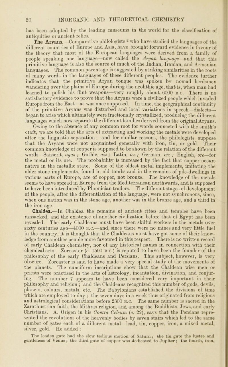 has been adopted by the leading museums in the world for the classification of antiquities or ancient relics. The Aryans.—Comparative philologists 2 who have studied the languages of the different countries of Europe and Asia, have brought forward evidence in favour of the theory that most of the European languages were derived from a family of people speaking one language—now called the Aryan language—and that this primitive language is also the source of much of the Indian, Iranian, and Armenian languages. The common parentage is suggested by striking similarities in the roots of many words in the languages of these different peoples. The evidence further indicates that the primitive Aryan tongue was spoken by nomad herdsmen wandering over the plains of Europe during the neolithic age, that is, when man had learned to polish his flint weapons—very roughly about 6000 b.c. There is no satisfactory evidence to prove that the Aryans were a civilized people which invaded Europe from the East—as was once supposed. In time, the geographical continuity of the primitive Aryans was disturbed and local variations in speech—dialects— began to arise which ultimately were fractionally crystallized, producing the different languages which now separate the different families derived from the original Aryans. Owing to the absence of any common root for words connected with the smith’s craft, we are told that the arts of extracting and working the metals were developed after the linguistic separation ; and for similar reasons, the philologists suppose that the Aryans were not acquainted generally with iron, tin, or gold. Their common knowledge of copper is supposed to be shown by the relation of the different words—Sanscrit, ayas ; Gothic, aiz ; Latin, ces ; German, erz ; English, ore—for the metal or its ore. The probability is increased by the fact that copper occurs native in the metallic state. Some of the oldest metal implements, imitating the older stone implements, found in old tombs and in the remains of pile-dwellings in various parts of Europe, are of copper, not bronze. The knowledge of the metals seems to have spread in Europe from the Mediterranean northwards, and is supposed to have been introduced by Phoenician traders. The different stages of development of the people, after the differentiation of the language, were not synchronous, since, when one nation was in the stone age, another was in the bronze age, and a third in the iron age. Chaldea.—In Chaldea the remains of ancient cities and temples have been ransacked, and the existence of another civilization before that of Egypt has been revealed. The early Chaldeans must have been skilful workers in the metals over sixty centuries ago—4000 b.c.—and, since there were no mines and very little fuel in the country, it is thought that the Chaldeans must have got some of their know- ledge from another people more favoured in this respect. There is no written record of early Chaldean chemistry, nor of any historical names in connection with their chemical arts. Zoroaster (c. 1500 b.c.) is reputed to have been the founder of the philosophy of the early Chaldeans and Persians. This subject, however, is very obscure. Zoroaster is said to have made a very special study of the movements of the planets. The cuneiform inscriptions show that the Chaldean wise men or priests were practised in the arts of astrology, incantation, divination, and conjur- ing. The number 7 appears to have been considered very important in their philosophy and religion ; and the Chaldeans recognized this number of gods, devils, planets, colours, metals, etc. The Babylonians established the divisions of time which are employed to-day ; the seven days in a week thus originated from religious and astrological considerations before 2300 b.c. The same number is sacred in the Zarathustrian faith, the Mithras religion, and among the Buddhists, Jews, and early Christians. A. Origen in his Contra Cehum (c. 22), says that the Persians repre- sented the revolutions of the heavenly bodies by seven stairs which led to the same number of gates each of a different metal—lead, tin, copper, iron, a mixed metal, silver, gold. He added : The leaden gate had the slow tedious motion of Saturn ; the tin gate the lustre and gentlenoss of Venus ; the third gate of copper was dedicated to Jupiter ; the fourth, iron.