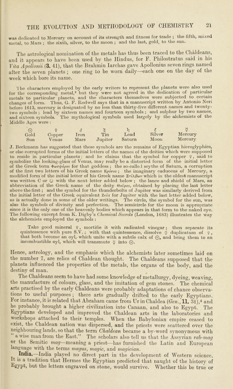 was dedicated to Mercury on account of its strength and fitness for trade ; the fifth, mixed metal, to Mars ; the sixth, silver, to the moon ; and the last, gold, to the sun. The astrological nomination of the metals has thus been traced to the Chaldeans, and it appears to have been used by the Hindus, for F. Philostratus said in his Vila Apollonii (3. 41), that the Brahmin Iarchas gave Apollonius seven rings named after the seven planets ; one ring to be worn daily—each one on the day of the week which bore its name. rl he characters employed by the early writers to represent the planets were also used for the corresponding metal,3 but they were not agreed in the dedication of particular metals to particular planets, and the characters themselves were subjected to certain changes of form. Thus, G. F. Fvodwell says that in a manuscript written by Antonio Neri before 1613, mercury is designated by no less than thirty-five different names and twenty- two symbols ; lead by sixteen names and fourteen symbols ; and sulphur by two names, and sixteen symbols. The mythological symbols used largely by the alchemists of the Middle Ages were : 'Q 9 6 V. h 4 $ Gold Copper Iron Tin Lead Silver Mercury Sun Venus Mars Jupiter Saturn Moon Mercury J. Beckmann has suggested that these symbols are the remains of Egyptian hieroglyphics, or else corrupted forms of the initial letters of the names of the deities which were supposed to reside in particular planets; and he claims that the symbol for copper 9 , said to symbolize the looking-glass of Venus, may really be a distorted form of the initial letter of the Greek term Фuaepopos for that goddess ; the so-called scythe of Saturn, a corruption of the first two letters of his Greek name Кpovos ; the imaginary caduceus of Mercury, a modified form of the initial letter of his Greek name 'Zrixfiwv which in the oldest manuscript was written C or о with the next letter added below ; the lance and shield of Mars, an abbreviation of the Greek name of the deity Govpos, obtained by placing the last letter above the first; and the symbol for the thunderbolts of Jupiter was similarly derived from the initial letter of the Greek equivalent Zevs for Jupiter with the last letter added below, as is actually done in some of the older writings. The circle, the symbol for the sun, was also the symbols of divinity and perfection. The semicircle for the moon is appropriate since it is the only one of the heavenly bodies which appears in that form to the naked eye. The following excerpt from K. Digby’s Chemical Secrets (London, 1683) illustrates the way the alchemists employed the symbols : Take good mineral 9, mortifie it with radicated vinegar; then separate its quintessence with pure S.V. : with that quintessence, dissolve $ duplicatum of 9 , that both become an oyl, which unite with a subtle calx of ©, and bring them to an incombustible oyl, which will transmute $ into ©. Hence, astrology, and the emphasis which the alchemists later sometimes laid on the number 7, are relics of Chaldean thought. The Chaldeans supposed that the planets influenced the properties of the metals, the organs of the body, and the destiny of man. The Chaldeans seem to have had some knowledge of metallurgy, dyeing, weaving, the manufacture of colours, glass, and the imitation of gem stones. The chemical arts practised by the early Chaldeans were probably adaptations of chance observa- tions to useful purposes ; these arts gradually drifted to the early Egyptians. For instance, it is related that Abraham came from Ur in Chaldea (Gen., 11. 31),4 and he probably brought a higher civilization into Canaan, and also to Egypt. The ■^УР^іапэ developed and improved the Chaldean arts in the laboratories and workshops attached to their temples. When the Babylonian empire ceased to exist, the Chaldean nation was dispersed, and the priests were scattered over the neighbouring lands, so that the term Chaldean became a by-word synonymous with a wise man from the East.” The scholars also tell us that the Assyrian rab-mag or the Semitic mag—meaning a priest—has furnished the Latin and European language with the terms magus, magic, and magician. India. -India played no direct part in the development of Western science. It is a tradition that Hermes the Egyptian predicted that naught of the history of kgypt, but the letters engraved on stone, would survive. Whether this be true or