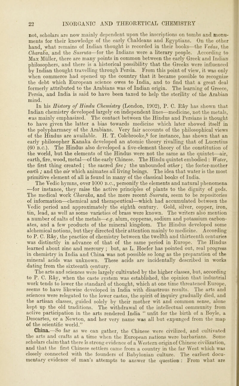 not, scholars are now mainly dependent upon the inscriptions on tombs and monu- ments for their knowledge of the early Chaldeans and Egyptians. On the other hand, what remains of Indian thought is recorded in their books—the Vedas, the Charaka, and the Susruta—for the Indians were a literary people. According to Max Muller, there are many points in common between the early Greek and Indian philosophers, and there is a historical possibility that the Greeks were influenced by Indian thought travelling through Persia. From this point of view, it was only when commerce had opened up the country that it became possible to recognize the debt which European science owes to India, and to find that a great deal formerly attributed to the Arabians was of Indian origin. The learning of Greece, Persia, and India is said to have been taxed to help the sterility of the Arabian mind. In his History of Hindu Chemistry (London, 1902), P. C. Ray has shown that Indian chemistry developed largely on independent lines—medicine, not the metals, was mainly emphasized. The contact between the Hindus and Persians is thought to have given the latter a bias towards medicine which later showed itself in the polypharmacy of the Arabians. Very fair accounts of the philosophical views of the Hindus are available. H. T. Colebrooke,5 for instance, has shown that an early philosopher Kanaka developed an atomic theory rivalling that of Lucretius (60 B.C.). The Hindus also developed a five-element theory of the constitution of the world, but the elements of the Hindus were not the same as the quintet—air, earth, fire, wood, metal—of the early Chinese. The Hindu quintet embodied : Water, the first thing created ; the sacred fire ; the unbounded aether ; the foster-mother earth ; and the air which animates all living beings. The idea that water is the most primitive element of all is found in many of the classical books of India. The Yedic hymns, over 1000 b.c., personify the elements and natural phenomena —for instance, they raise the active principles of plants to the dignity of gods. The medical work Charaka, and the more recent Susruta, seem to be repositories of information—chemical and therapeutical—which had accumulated between the Vedic period and approximately the eighth century. Gold, silver, copper, iron, tin, lead, as well as some varieties of brass were known. The writers also mention a number of salts of the metals—e.g. alum, copperas, sodium and potassium carbon- ates, and a few products of the mineral kingdom. The Hindus developed some alchemical notions, but they directed their attention mainly to medicine. According to P. C. Ray, the practice of chemistry between the twelfth and thirteenth centuries was distinctly in advance of that of the same period in Europe. The Hindus learned about zinc and mercury ; but, as L. Hoefer has pointed out, real progress in chemistry in India and China was not possible so long as the preparation of the mineral acids was unknown. These acids are incidentally described in works dating from the sixteenth century. The arts and sciences were largely cultivated by the higher classes, but, according to P. C. Ray, when the caste system was established, the opinion that industrial work tends to lower the standard of thought, which at one time threatened Europe, seems to have likewise developed in India with disastrous results. The arts and sciences were relegated to the lower castes, the spirit of inquiry gradually died, and the artisan classes, guided solely by their mother wit and common sense, alone kept up the old traditions. The withdrawal of the intellectual community from active participation in the arts rendered India “ unfit for the birth of a Boyle, a Descartes, or a Newton, and her very name was all but expunged from the map of the scientific world.” China.—So far as we can gather, the Chinese were civilized, and cultivated the arts and crafts at a time when the European nations were barbarians. Some scholars claim that there is strong evidence of a Western origin of Chinese civilization, and that the first Chinese settlers came from a country in the far \\ est which was closely connected with the founders of Babylonian culture. The earliest docu- mentary evidence of man’s attempts to answer the question : From what are