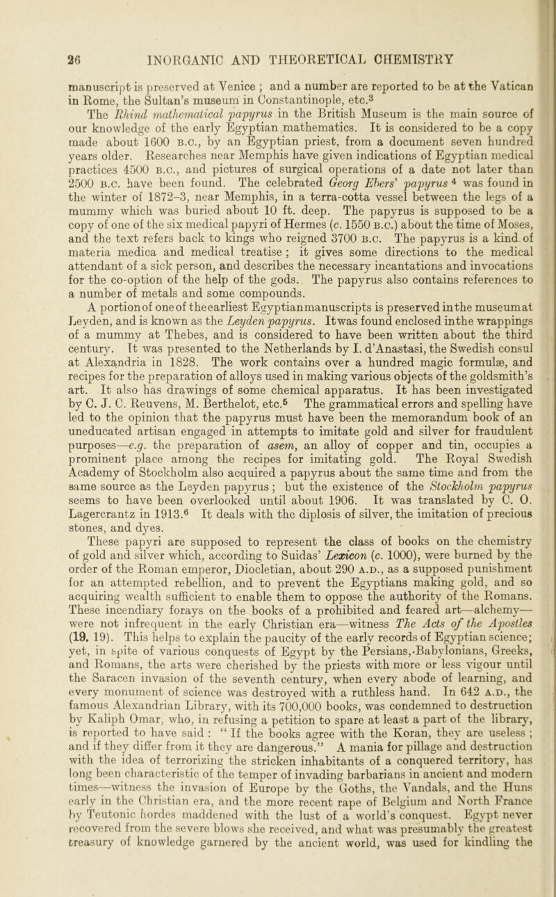 manuscript is preserved at Venice ; and a number are reported to be at the Vatican in Rome, the Sultan’s museum in Constantinople, etc.3 The Rhind matheynatical 'papyrus in the British Museum is the main source of our knowledge of the early Egyptian mathematics. It is considered to be a copy made about 1600 b.c., by an Egyptian priest, from a document seven hundred years older. Researches near Memphis have given indications of Egyptian medical practices 4500 b.c., and pictures of surgical operations of a date not later than 2500 b.c. have been found. The celebrated Georg Ehers’ papyrus 4 was found in the winter of 1872-3, near Memphis, in a terra-cotta vessel between the legs of a mummy which was buried about 10 ft. deep. The papyrus is supposed to be a copy of one of the six medical papyri of Hermes (c. 1550 b.c.) about the time of Moses, and the text refers back to kings who reigned 3700 b.c. The papyrus is a kind of materia medica and medical treatise ; it gives some directions to the medical attendant of a sick person, and describes the necessary incantations and invocations for the со-option of the help of the gods. The papyrus also contains references to a number of metals and some compounds. A portionof one of theearliest Egyptian manuscripts is preserved in the museumat Leyden, and is known as the Leyden papyrus. Itwas found enclosed in the wrappings of a mummy at Thebes, and is considered to have been written about the third century. It was presented to the Netherlands by I. d’Anastasi, the Swedish consul at Alexandria in 1828. The work contains over a hundred magic formulae, and recipes for the preparation of alloys used in making various objects of the goldsmith’s art. It also has drawings of some chemical apparatus. It has been investigated by C. J. C. Reuvens, M. Berthelot, etc.6 The grammatical errors and spelling have led to the opinion that the papyrus must have been the memorandum book of an uneducated artisan engaged in attempts to imitate gold and silver for fraudulent purposes—e.g. the preparation of asem, an alloy of copper and tin, occupies a prominent place among the recipes for imitating gold. The Royal Swedish Academy of Stockholm also acquired a papyrus about the same time and from the same source as the Leyden papyrus ; but the existence of the Stockholm papyrus seems to have been overlooked until about 1906. It was translated by C. 0. Lagercrantz in 1913.6 It deals with the diplosis of silver, the imitation of precious stones, and dyes. These papyri are supposed to represent the class of books on the chemistry of gold and silver which, according to Suidas’ Lexicon (c. 1000), were burned by the order of the Roman emperor, Diocletian, about 290 a.d., as a supposed punishment for an attempted rebellion, and to prevent the Egyptians making gold, and so acquiring wealth sufficient to enable them to oppose the authority of the Romans. These incendiary forays on the books of a prohibited and feared art—alchemy— were not infrequent in the early Christian era—witness The Acts of the Apostles (19. 19). This helps to explain the paucity of the early records of Egyptian science; yet, in spite of various conquests of Egypt by the Persians,-Babylonians, Greeks, and Romans, the arts were cherished by the priests with more or less vigour until the Saracen invasion of the seventh century, when every abode of learning, and every monument of science was destroyed with a ruthless hand. In 642 a.d., the famous Alexandrian Library, with its 700,000 books, was condemned to destruction by Kaliph Omar, who, in refusing a petition to spare at least a part of the library, is reported to have said : “If the books agree with the Koran, they are useless ; and if they differ from it they are dangerous.” A mania for pillage and destruction with the idea of terrorizing the stricken inhabitants of a conquered territory, has long been characteristic of the temper of invading barbarians in ancient and modern times—witness the invasion of Europe by the Goths, the Vandals, and the Huns early in the Christian era, and the more recent rape of Belgium and North France by Teutonic hordes maddened with the lust of a world's conquest. Egypt never recovered from the severe blows she received, and what was presumably the greatest treasury of knowledge garnered by the ancient world, was used for kindling the