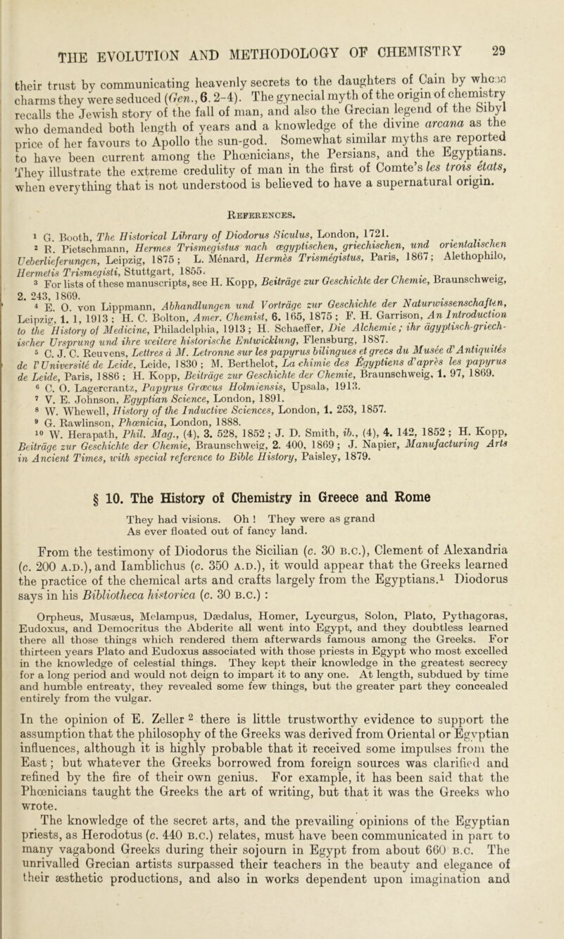 their trust by communicating heavenly secrets to the daughters of Cain by who m charms they were seduced (Gen., 6.2-4). The gynecial myth of the origin of chemis ry recalls the Jewish story of the fall of man, and also the Grecian legend of the bibyl who demanded both length of years and a knowledge of the divine arcana as the price of her favours to Apollo the sun-god. Somewhat similar myths are reported to have been current among the Phoenicians, the Persians, and the Egyptians. They illustrate the extreme credulity of man in the first of Comte’s les trois etats, when everything that is not understood is believed to have a supernatural origin. References. 1 G. Booth, The Historical Library of Diodorus Siculus, London, 1721. . 2 R. Pietschmann, Hermes Trismegistus nach aegyptischen, griechischen, und onentalischen Ueberlieferungen, Leipzig, 1875; L. Menard, Hermes Trismegistus, Paris, 1867; Alethophilo, Hermetis Trismegisti, Stuttgart, 1855, # л 7 . 7 . _ , . 3 For lists of these manuscripts, see H. Kopp, Beitrage zur Geschichte der Chemie, Braunschweig, 2. 243, 1869. л 7 . 7 7 __ , . , 4 E О von Lippmann, Abhandlungen und Vortrdge zur Geschichte der NaturwissenschajUn, Leipzig 1 1 1913 ; H. C. Bolton, Amer. Chemist, 6. 165, 1875 ; F. H. Garrison, An Introduction to the History of Medicine, Philadelphia, 1913; H. Schaeffer, Die Alchemie ; ihr dgyptisch-gnech- ischer Ursprung und ihre weitere historische Entwicklung, Flensburg, 1887. ? . , 5 C. J. C. Reuvens, Lettres d M. Letronne sur les papyrus bilingues et grecs du Musee d’Antiquites dc V Universite de Leide, Leide, 1830 ; M. Berthelot, Lachimie des Bgyptiens d'apres les papyrus de Leide, Paris, 1886 ; H. Kopp, Beitrage zur Geschichte der Chemie, Braunschweig, 1. 97, 1869. 6 C. 0. Lagererantz, Papyrus Grcecus Holmiensis, Upsala, 1913. 7 V. E. Johnson, Egyptian Science, London, 1891. 8 W. Whewell, History of the Inductive Sciences, London, 1. 253, 1857. 9 G. Rawlinson, Phoenicia, London, 1888. 10 W. Herapath, Phil. Mag., (4), 3. 528, 1852 ; J. D. Smith, ib., (4), 4. 142, 1852 ; H. Kopp, Beitrage zur Geschichte der Chemie, Braunschweig, 2. 400, 1869; J. Napier, Manufacturing Arts in Ancient Times, with special reference to Bible History, Paisley, 1879. § 10. The History of Chemistry in Greece and Rome They had visions. Oh ! They were as grand As ever floated out of fancy land. From the testimony of Diodorus the Sicilian (c. 30 b.c.), Clement of Alexandria (c. 200 a.d.), and Iamblichus (c. 350 a.d.), it would appear that the Greeks learned the practice of the chemical arts and crafts largely from the Egyptians.1 Diodorus says in his Bibliotheca historica (c. 30 b.c.) : Orpheus, Musaeus, Melampus, Daedalus, Homer, Lycurgus, Solon, Plato, Pythagoras, Eudoxus, and Democritus the Abderite all went into Egypt, and they doubtless learned there all those things which rendered them afterwards famous among the Greeks. For thirteen years Plato and Eudoxus associated with those priests in Egypt who most excelled in the knowledge of celestial things. They kept their knowledge in the greatest secrecy for a long period and would not deign to impart it to any one. At length, subdued by time and humble entreaty, they revealed some few things, but the greater part they concealed entirely from the vulgar. In the opinion of E. Zeller 2 there is little trustworthy evidence to support the assumption that the philosophy of the Greeks was derived from Oriental or Egyptian influences, although it is highly probable that it received some impulses from the East; but whatever the Greeks borrowed from foreign sources was clarified and refined by the fire of their own genius. For example, it has been said that the Phoenicians taught the Greeks the art of writing, but that it was the Greeks who wrote. The knowledge of the secret arts, and the prevailing opinions of the Egyptian priests, as Herodotus (c. 440 b.c.) relates, must have been communicated in parr to many vagabond Greeks during their sojourn in Egypt from about 660 b.c. The unrivalled Grecian artists surpassed their teachers in the beauty and elegance of their sesthetic productions, and also in works dependent upon imagination and