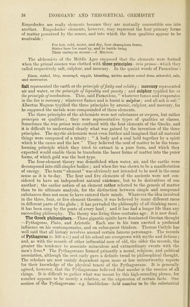 Empedocles are really elements because they are mutually convertible one into another. Empedocles’ elements, however, may represent the four primary forms of matter perceived by the senses, and into which the four qualities appear to be resolvable : 4 For lxot, cold, moist, and dry, four champions fierce, Strive here for mast’ry, and to battle bring Their embryon atoms.'—J. Milton. The alchemists of the Middle Ages supposed that the elements were formed when the primal essence was clothed with three principles—tria prima—which they called respectively salt, sulphur, and mercury. In the quaint words of Paracelsus : Eisen, stahel, bley, smaragd, sappir, kieszling, nichts anders seind denn schwefel, salz, und mercurius. Salt represented the earth or the principle of fixity and solidity ; mercury represented air and water, or the principle of liquidity and gaseity ; and sulphur typified fire or the principle of combustion. Thus, said Paracelsus, “ whatever fumes and evaporates in the fire is mercury ; whatever flames and is burnt is sulphur; and all ash is salty Albertus Magnus typified the three principles by arsenic, sulphur, and mercury, foi he supposed the metals were compounded of these elements. The three principles of the alchemists were not substances or corpora, but rather principia or qualities ; they were representative types of qualities or classes. Sometimes the tria prima were confused with the four elements of the Greeks, and it is difficult to understand clearly what was gained by the invention of the three principles. The mystic alchemists went even further and imagined that all material things were composed of a trinity : “A body and a soul held together by a spirit which is the cause and the law.” They believed the soul of matter to be the trans- forming principle which they tried to extract in a pure form, and which they expected would enable them to transform the baser forms of matter into the purer forms, of which gold was the best type. The four-element theory was demolished when water, air, and the earths were decomposed into still simpler bodies ; and when fire was shown to be a manifestation of energy. The term “ element ” was obviously not intended to be used in the same sense as it is to-day. The four and five elements of the ancients were not con- sidered to have an independent natural existence, but to be derivatives of one another; the earlier notion of an element rather referred to the genesis of matter than to its ultimate analysis, for the distinction between simple and compound substances does not seem to have entered their minds. Whatever the idea involved in the three, four, or five element theories, it was believed by many different races in different parts of the globe ; it has pervaded the philosophy of all thinking races ; it has been sung by the poets of every land ; and it has had a longer life than any succeeding philosophy. The theory was living three centuries ago ; it is now dead. The Greek philosophers.—Three gigantic spirits have dominated Grecian thought —Pythagoras, Plato, and Aristotle. Each one in his turn exerted a profound influence an his contemporaries, and on subsequent thinkers. Thomas Carlyle has well said that all history revolves around certain famous personages. The records of Pythagoras (c. 500 b.c.) and of his school are overgrown with myths and fictions ; and, as with the records of other influential men of old, the older the records, the greater the tendency to associate miraculous and extraordinary events with the men’s lives.8 The Pythagoreans formed primarily a moral, religious, and political association, although the sect early gave a definite trend to philosophical thought. The scholars are now mainly dependent upon more or less untrustworthy reports for their knowledge of the physical tenets of the Pythagoreans. It is generally agreed, however, that the Pythagoreans believed that number is the essence of all things. It is difficult to gather what was meant by this high-sounding phrase, for number appears to be merely a relation, or the expression of certain facts. One section of the Pythagoreans— e.g. Iamblichus—held number to be the substantial