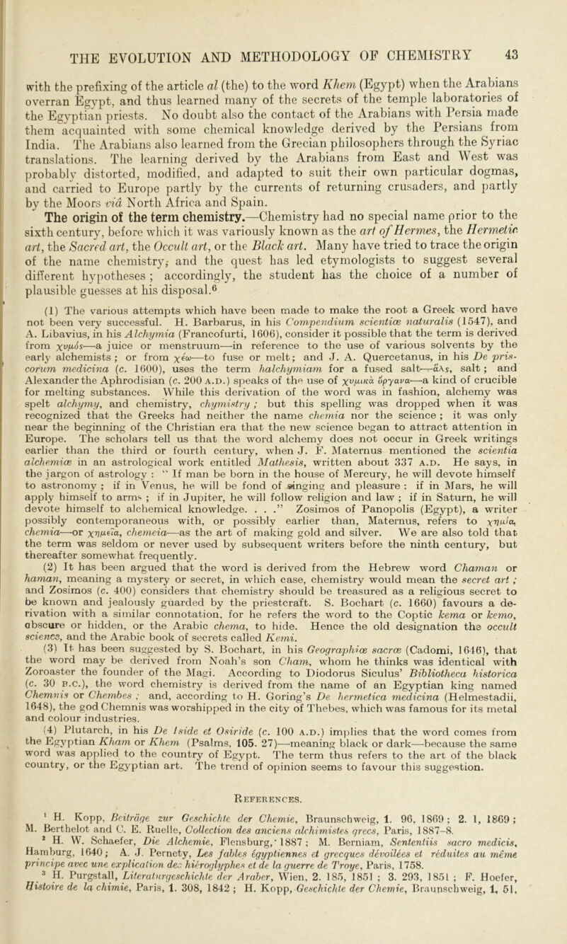 with the prefixing of the article al (the) to the word Khem (Egypt) when the Arabians overran Egypt, and thus learned many of the secrets of the temple laboratories of the Egyptian priests. No doubt also the contact of the Arabians witli Persia made them acquainted with some chemical knowledge derived by the Persians from India. The Arabians also learned from the Grecian philosophers through the Syriac translations. The learning derived by the Arabians from East and West was probably distorted, modified, and adapted to suit their own particular dogmas, and carried to Europe partly by the currents of returning crusaders, and partly by the Moors via North Africa and Spain. The origin of the term chemistry.—Chemistry had no special name prior to the sixth century, before which it was variously known as the art of Hermes, the Hermetic, art, the Sacred art, the Occult art, or the Black art. Many have tried to trace the origin of the name chemistry,- and the quest has led etymologists to suggest several different hypotheses ; accordingly, the student has the choice of a number of plausible guesses at his disposal.6 (1) The various attempts which have been made to make the root a Greek word have not been very successful. H. Barbarus, in his Compendium scientice naturalis (1547), and A. Libavius, in his Alchymia (Francofurti, 1606), consider it possible that the term is derived from —a juice or menstruum—in reference to the use of various solvents by the early alchemists; or from х*ш—to fuse or melt; and J. A. Quercetanus, in his De pris- corum medicina (c. 1600), uses the term halchymiam for a fused salt— a\s, salt; and Alexander the Aphrodisian (c. 200 a.d.) speaks of the use of хѵАІК'а opyava—a kind of crucible for melting substances. While this derivation of the word was in fashion, alchemy was spelt alchymy, and chemistry, chymistry ; but this spelling was dropped when it was recognized that the Greeks had neither the name chemia nor the science ; it was only near the beginning of the Christian era that the new science began to attract attention in Europe. The scholars tell us that the word alchemy does not occur in Greek writings earlier than the third or fourth century, when J. F. Maternus mentioned the scientia alchemice in an astrological work entitled Mathesis, written about 337 a.d. He says, in the jargon of astrology : “ If man be born in the house of Mercury, he will devote himself to astronomy ; if in Venus, he will be fond of singing and pleasure : if in Mars, he will apply himself to arms ; if in Jupiter, he will follow religion and law ; if in Saturn, he will devote himself to alchemical knowledge. . . Zosimos of Panopolis (Egypt), a writer possibly contemporaneous with, or possibly earlier than, Maternus, refers to хѵи'ю, chemia—or xvP-Ga, chemeia—as the art of making gold and silver. We are also told that the term was seldom or never used by subsequent writers before the ninth century, but thereafter somewhat frequently. (2) It has been argued that the word is derived from the Hebrew word Chaman or haman, meaning a mystery or secret, in which case, chemistry would mean the secret art ; and Zosimos (c. 400) considers that chemistry should be treasured as a religious secret to be known and jealously guarded by the priestcraft. S. Bochart (c. 1660) favours a de- rivation with a similar connotation, for he refers the word to the Coptic lcema or kemo, obscure or hidden, or the Arabic chema, to hide. Hence the old designation the occult science, and the Arabic book of secrets called Kemi. (3) It has been suggested by S. Bochart, in his Geographioe sacrce (Cadomi, 1646), that the word may be derived from Noah’s son Cham, whom he thinks was identical with Zoroaster the founder of the Magi. According to Diodorus Siculus’ Bibliotheca historica (c. 30 B.c.), the word chemistry is derived from the name of an Egyptian king named Chemnis or Chembes ; and, according to H. Goring’s De hermetica medicina (Helmestadii, 1648), the god Chemnis was worshipped in the city of Thebes, which was famous for its metal and colour industries. (4) Plutarch, in his De I side el Osiride (c. 100 a.d.) implies that the word comes from the Egyptian Kham or Khem (Psalms, 105. 27)—meaning black or dark—because the same word was applied to the country of Egypt. The term thus refers to the art of the black country, or the Egyptian art. The trend of opinion seems to favour this suggestion. References. 1 H. Kopp, Beitrdqe zur Geschichle der Chemie, Braunschweig, 1. 96, 1869 ; 2. I, 1869 ; M. Berthelot and С. E. Ruelle, Collection des anciens alchimistes qrecs, Paris, 1887-8. 2 H. W. Schaefer, Die Alchemic, I’lensburg,* 1887 ; M. Berniam, Sententiis sacro medicis, Hamburg, 1640; A. J. Pernety, Les fables egyptiennes et grecqucs devoilees et reduites au тете principe avec une explication dec hicroglyphes et de la guerre de Troye, Paris, 1758. 3 H. Purgstall, Literalurgeschichle der Araber, Wien, 2. 185, 1851 ; 3. 293, 1851 ; F. Hoefer, Histone de la chimie, Paris, 1. 308, 1842 ; H. Kopp, Geschiclde der Chemie, Braunschweig, 1, 51,