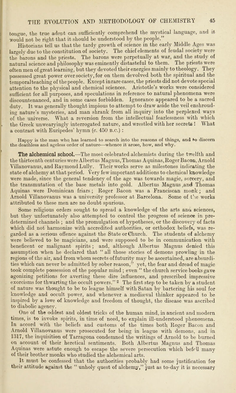 tongue, the true adept can sufficiently comprehend the mystical language, and it would not be right that it should be understood by the people.” Historians tell us that the tardy growth of science in the early Middle Ages was largely due to the constitution of society. The chief elements of feudal society were the barons and the priests. The barons were perpetually at war, and the study of natural science and philosophy was eminently distasteful to them. The priests were often men of great learning, but they devoted their energies mainly to theology. They possessed great power over society, for on them devolved both the spiritual and the temporal teaching of the people. Except in rare cases, the priests did not devote special attention to the physical and chemical sciences. Aristotle’s works were considered sufficient for all purposes, and speculations in reference to natural phenomena were discountenanced, and in some cases forbidden. Ignorance appeared to be a sacred duty. It was generally thought impious to attempt to draw aside the veil enshroud- ing nature’s mysteries, and man shrank from all inquiry into the perplexed ways of the universe. What a reversion from the intellectual fearlessness with which the Greek unwearyingly interrogated nature, and wrestled with her secrets ! What a contrast with Euripedes’ hymn (c. 450 b.c.) : Happy is the man who. has learned to search into the reasons of things, and to discern the deathless and ageless order of nature-—whence it arose, how, and why. The alchemical school.—The most celebrated alchemists during the twelfth and the thirteenth centuries were Albertus Magnus, Thomas Aquinas, Roger Bacon, Arnold Villanovanus, and Raymond Lully. Their works serve as milestones indicating the state of alchemy at that period. Very few important additions to chemical knowledge were made, since the general tendency of the age was towards magic, sorcery, and the transmutation of the base metals into gold. Albertus Magnus and Thomas Aquinas were Dominican friars ; Roger Bacon was a Franciscan monk ; and Arnold Villanovanus was a university professor at Barcelona. Some of the works attributed to these men are no doubt spurious. Some religious orders sought to spread a knowledge of the arts ana sciences, but they unfortunately also attempted to control the progress of science in pre- determined channels ; and the promulgation of hypotheses, or the discovery of facts which did not harmonize with accredited authorities, or orthodox beliefs, was re- garded as a serious offence against the State or Church. The students of alchemy were believed to be magicians, and were supposed to be in communication with beneficent or malignant spirits; and, although Albertus Magnus denied this assumption when he declared that “ all those stories of demons prowling in the regions of the air, and from whom secrets of futurity may be ascertained, are absurdi- ties which can never be admitted by sober reason,” yet, the fear and dread of magic took complete possession of the popular mind ; even “ the church service books gave agonizing petitions for averting these dire influences, and prescribed impressive exorcisms for thwarting the occult powers.” 2 The first step to be taken by a student of nature was thought to be to league himself with Satan by bartering his soul for knowledge and occult power, and whenever a mediaeval thinker appeared to be inspired by a love of knowledge and freedom of thought, the disease was ascribed to diabolic agency. One of the oddest and oldest tricks of the human mind, in ancient and modern times, is to invoke spirits, in time of need, to explain ill-understood phenomena. In accord with the beliefs and customs of the times both Roger Bacon and Arnold Villanovanus were prosecuted for being in league with demons, and in 1317, the inquisition of Tarragona condemned the writings of Arnold to be burned on account of their heretical sentiments. Both Albertus Magnus and Thomas Aquinas were astute enough to escape the severe persecution which befrU many of their brother monks who studied the alchemical arts. It must be confessed that the authorities probably had some justification for their attitude against the “ unholy quest of alchemy,” just as to-day it is necessary