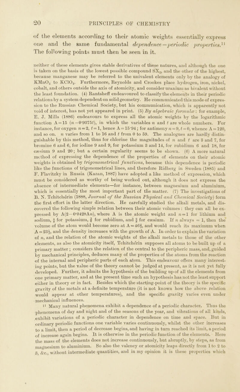 of the elements according to their atomic weights essentially express one and the same fundamental dependence—periodic properties.u The following points must then be seen in it. neither of these elements gives stable derivatives of these natures, and although the one is taken on the basis of the lowest possible compound SX2, and the other of the highest, because manganese may be referred to the univalent elements only by the analogy of KM11O4 to КСЮ4. Furthermore, Reynolds and Crookes place hydrogen, iron, nickel, cobalt, and others outside the axis of atomicity, and consider uranium as bivalent without the least foundation. (4) Rantsheff endeavoured to classify the elements in their periodic relations by a system dependent on solid geometry. He communicated this mode of expres- sion to the Russian Chemical Society, but his communication, which is apparently not void of interest, has not yet appeared in print. (5) By algebraic formulce : for example, E. J. Mills (1886) endeavours to express all the atomic weights by the logarithmic function A = 15 (n — 0’9375£), in which the variables n and t are whole numbers. For instance, for oxygen n — 2, t=-1, hence A = 15’94; for antimony n = 9, £ = 0, whence A = 120, and so on. n varies from 1 to 16 and t from 0 to 59. The analogues are hardly distin- guishable by this method, thus for chlorine the magnitudes of n and t are 3 and 7, for bromine 6 and 6, for iodine 9 and 9, for potassium 3 and 14, for rubidium 6 and 18, for caesium 9 and 20 ; but a certain regularity seems to be shown. (6) A more natural method of expressing the dependence of the properties of elements on their atomic weights is obtained by trigonometrical functions, because this dependence is periodic like the functions of trigonometrical lines, and therefore Ridberg in Sweden (1885) and F. Flavitzky in Russia (Kazan, 1887) have adopted a like method of expression, which must be considered as worthy of being worked out, although it does not express the absence of intermediate elements—for instance, between magnesium and aluminium, which is essentially the most important part of tlie matter. (7) The investigations of B. N. Tchitcherin (1888, Journal of the Russian Physical and Chemical Society) form the first effort in the latter direction. He carefully studied the alkali metals, and dis- covered the following simple relation between their atomic volumes : they can all be ex- pressed by А(2 — 0'0428Атг), where A is the atomic weight and ?j = l for lithium and sodium, I for potassium, § for rubidium, and f for caesium. If n always = 1, then the volume of the atom would become zero at A = 46§, and would reach its maximum when A = 23j, and the density increases with the growth of A. In order to explain the variation of n, and the relation of the atomic weights of the alkali metals to those of the other elements, as also the atomicity itself, Tchitcherin supposes all atoms to be built up of a primary matter ; considers the relation of the central to the peripheric mass, and, guided by mechanical principles, deduces many of the properties of the atoms from the reaction of the internal and peripheric parts of each atom. This endeavour offers many interest- ing points, but the value of the theory cannot be judged at present, as it is not yet fully developed. Further, it admits the hypothesis of the building up of all the elements from one primary matter, and at the present time such an hypothesis has not the least support either in theory or in fact. Besides which the starting-point of the theory is the specific gravity of the metals at a definite temperature (it is not known how the above relation would appear at other temperatures), and the specific gravity varies even under mechanical influences. 11 Many natural phenomena exhibit a dependence of a periodic character. Thus the phenomena of day and night and of the seasons of the year, and vibrations of all kinds, exhibit variations of a periodic character in dependence on time and space. But in ordinary periodic functions one variable varies continuously, whilst the other increases to a limit then a period of decrease begins, and having in turn reached its limit, a period of increase again begins. It is otherwise in the periodic function of the elements. Here the mass of the elements does not increase continuously, but abruptly, by steps, as from magnesium to aluminium. So also the valency or atomicity leaps directly from 1 to 2 to 3, &c., without intermediate quantities, and in my opinion it is these properties which