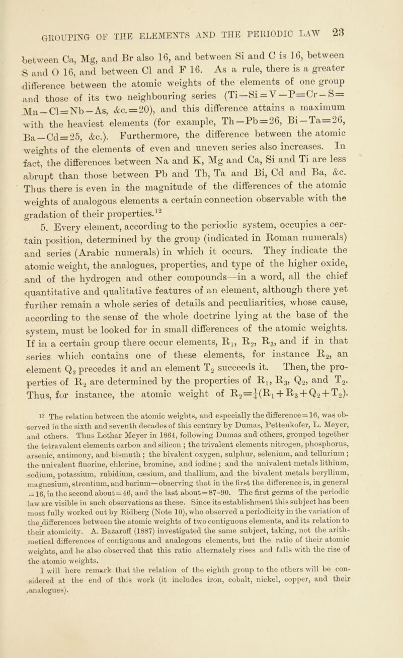 between Ca, Mg, and Br also 16, and between Si and 0 is 16, between S and О 16, and between Cl and F 16. As a rule, there is a greater difference between the atomic weights of the elements of one group and those of its two neighbouring series (Ti—Si = V —P=Cr-S = Mn — Cl=Nb — As, Ac. = 20), and this difference attains a maximum with the heaviest elements (for example, Th Pb = 26, Bi Та <0, j>a 0^_25? Ac.). Furthermore, the difference between the atomic weights of the elements of even and uneven series also increases. In fact, the differences between Na and K, Mg and Ca, Si and Ti are less abrupt than those between Pb and Th, Та and Bi, Cd and Ba, Ac. Thus there is even in the magnitude of the differences of the atomic weights of analogous elements a certain connection observable with the gradation of their properties.12 5. Every element, according to the periodic system, occupies a cer- tain position, determined by the group (indicated in Homan numerals) and series (Arabic numerals) in which it occurs. They indicate the atomic weight, the analogues, properties, and type of the higher oxide, and of the hydrogen and other compounds—in a word, all the chief quantitative and qualitative features of an element, although there yet further remain a whole series of details and peculiarities, whose cause, according to the sense of the whole doctrine lying at the base of the system, must be looked for in small differences of the atomic weights. If in a certain group there occur elements, Bj, R2, and if in that series which contains one of these elements, for instance R2, an -element Q., precedes it and an element T2 succeeds it. Then, the pro- perties of B2 are determined by the properties of Bl5 B3, Q2, and T2. Thus, for instance, the atomic weight of R2=:j-(Ri + R3 + Q2 + T2). 12 The relation between the atomic weights, and especially the difference = 16, was ob- served in the sixth and seventh decades of this century by Dumas, Pettenkofer, L. Meyer, and others. Thus Lothar Meyer in 1864, following Dumas and others, grouped together the tetravalent elements carbon and silicon ; the trivalent elements nitrogen, phosphorus, arsenic, antimony, and bismuth ; the bivalent oxygen, sulphur, selenium, and tellurium ; the univalent fluorine, chlorine, bromine, and iodine ; and the univalent metals lithium, sodium, potassium, rubidium, caesium, and thallium, and the bivalent metals beryllium, magnesium, strontium, and barium—observing that in the first the difference is, in general = 16, in the second about = 46, and the last about = 87-90. The first germs of the periodic law are visible in such observations as these. Since its establishment this subject has been most fully worked out by Ridberg (Note 10), who observed a periodicity in the variation of the differences between the atomic weights of two contiguous elements, and its relation to their atomicity. A. Bazaroff (1887) investigated the same subject, taking, not the arith- metical differences of contiguous and analogous elements, but the ratio of their atomic weights, and he also observed that this ratio alternately rises and falls with the rise of the atomic weights. I will here remark that the relation of the eighth group to the others will be con- sidered at the end of this work (it includes iron, cobalt, nickel, copper, and their .analogues).