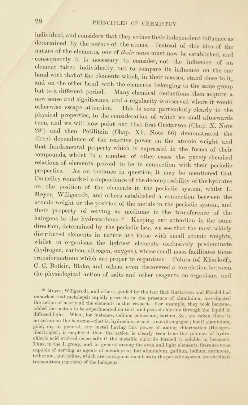 individual, and considers that they evince their independent influence as determined by the nature of the atoms. Instead of this idea of the nature of the elements, one of tlieir mass must now be established, and • consequently it is necessary to consider, not the influence of an element taken individually, but to compare its influence on the one hand with that of the elements which, in their masses, stand close to it, and on the other hand with the elements belonging to the same group but to a different period. Many chemical deductions then acquire a new sense and significance, and a regularity is observed where it would otherwise escape attention. This is seen particularly clearly in the physical properties, to the consideration of which we shall afterwards turn, and we will now point out that first Gustavson (Chap. X. Xote 28b) and then Potilitzin (Chap. XI. Note 66) demonstrated the- direct dependence of the reactive power on the atomic weight and that fundamental property which is expressed in the forms of their compounds, whilst in a number of other cases the purely chemical relations of elements proved to be in connection with their periodic properties. As an instance in question, it may be mentioned that Carnelley remarked a dependence of the decomposability of the hydrates on the position of the elements in the periodic system, whilst L. Meyer, Willgerodt, and others established a connection between the atomic weight or the position of the metals in the periodic system, and tlieir pioperty of serving as mediums in the transference of the halogens to the hydrocarbons.1() Keeping our attention in the same diiection, determined by the periodic law, we see that the most widely distiibuted elements in nature are those with small atomic weights, whilst in organisms the lightest elements exclusively predominate (hydrogen, carbon, nitrogen, oxygen), whose small mass facilitates those transformations which are proper to organisms. Poluta (of Kharkoff), С. C. Botkin, Blake, and others even discovered a correlation between the physiological action of salts and other reagents on organisms, and 16 Meyer, Willgerodt, and others, guided by the fact that Gustavson and Friedel had remarked that metalepsis rapidly proceeds in the presence of aluminium, investigated the action of nearly all the elements in this respect. For example, they took benzene, added the metals to be experimented on to it, and passed chlorine through the liquid in diffused light. When, for instance, sodium, potassium, barium, &c., are taken, there is no action on the benzene—that is, hydrochloric acid is not disengaged; but if aluminium, gold, or, in general, any metal having this power of aiding chlorination (Halogen- libertrager), is employed, then the action is clearly seen from the volumes of hydro- chloric acid evolved (especially if the metallic chloride formed is soluble in benzene). Thus, in the I. group, and in general among the even and light elements, there are none capable of serving as agents of metalepsis; but aluminium, gallium, indium, antimony,, tellurium, and iodine, which are contiguous members in the periodic system, are excellent transmitters (carriers) of the halogens.