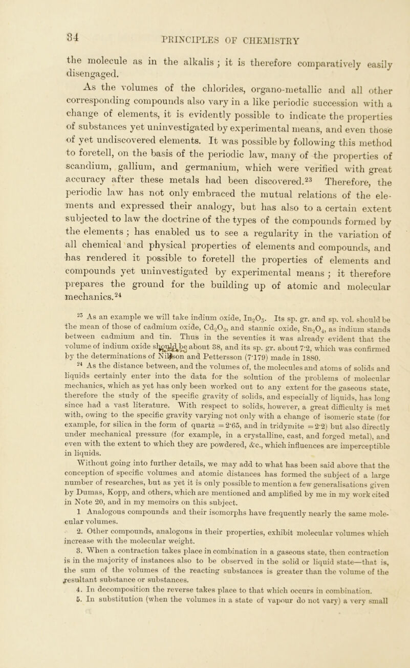 the molecule as in the alkalis ; it is therefore comparatively easily disengaged. As the volumes of the chlorides, organo-metallic and all other corresponding compounds also vary in a like periodic succession with a change of elements, it is evidently possible to indicate the properties of substances yet uninvestigated by experimental means, and even those of yet undiscovered elements. It was possible by following this method to foretell, on the basis of the periodic law, many of the properties of scandium, gallium, and germanium, which were verified with great accuracy after these metals had been discovered.23 Therefore, the periodic law has not only embraced the mutual relations of the ele- ments and expressed their analogy, but has also to a certain extent subjected to law the doctrine of the types of the compounds formed by the elements } has enabled us to see a regularity in the variation of all chemical and physical properties of elements and compounds, and has rendered it possible to foretell the properties of elements and compounds yet uninvestigated by experimental means ; it therefore prepares the ground for the building up of atomic and molecular mechanics.24 2o As can example we will take indium oxide, ln203. Its sp. gr. and sp. vol. should be the mean of those of cadmium oxide, Cd202, and stannic oxide, SnoCL, as indium stands between cadmium and tin. Thus in the seventies it was already evident that the volume of indium oxide sl^ajj^bq about 08, and its sp. gr. about 7*2, which was confirmed by the determinations of Nilsson and Pettersson (7T79) made in 1880. As the distance between, and the volumes of, the molecules and atoms of solids and liquids certainly enter into the data for the solution of the problems of molecular mechanics, which as yet has only been worked out to any extent for the gaseous state, therefore the study of the specific gravity of solids, and especially of liquids, has long since had a \ast literature. AVith respect to solids, however, a great difficulty is met v ith, owing to the specific gravity varying not only with a change of isomeric state (for example, for silica in the form of quartz = 2‘65, and in tridymite = 2'2) but also directly under mechanical pressure (for example, in a crystalline, cast, and forged metal), and even with the extent to which they are powdered, Ac., which influences are imperceptible in liquids. Л\ ithout going into further details, we may add to what has been said above that the conception of specific volumes and atomic distances has formed the subject of a large number of researches, but as yet it is only possible to mention a few generalisations given by Dumas, Kopp, and others, which are mentioned and amplified by me in my work cited in Note 20, and in my memoirs on this subject. 1 Analogous compounds and their isomorphs have frequently nearly the same mole- cular volumes. 2. Other compounds, analogous in their properties, exhibit molecular volumes which increase with the molecular weight. 3. When a contraction takes place in combination in a gaseous state, then contraction is in the majority of instances also to be observed in the solid or liquid state—that is, the sum of the volumes of the reacting substances is greater than the volume of the .resultant substance or substances. 4. In decomposition the reverse takes place to that which occurs in combination. 5. In substitution (when the volumes in a state of vapour do not vary) a very small