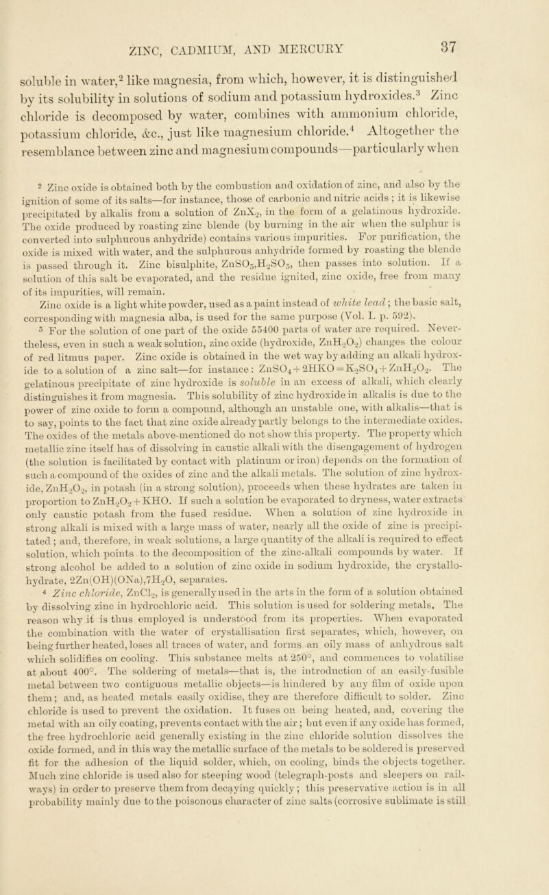 soluble in water,2 like magnesia, from which, however, it is distinguished by its solubility in solutions of sodium and potassium hydroxides.3 Zinc chloride is decomposed by water, combines with ammonium chloride, potassium chloride, Ac., just like magnesium chloride.4 Altogether the resemblance between zinc and magnesium compounds particularly when 2 Zinc oxicle is obtained both by the combustion and oxidation of zinc, and also by the ignition of some of its salts—for instance, those of carbonic and nitric acids , it is likewise precipitated by alkalis from a solution of ZnX2, in the form of a gelatinous li} dioxide. The oxide produced by roasting zinc blende (by burning in the air when the sulphur is converted into sulphurous anhydride) contains various impurities. For purification, the oxide is mixed with water, and the sulphurous anhydride formed by roasting the blende is passed through it. Zinc bisulphite, ZnS03,H2S05, then passes into solution. If a solution of this salt be evaporated, and the residue ignited, zinc oxide, free from many of its impurities, will remain. Zinc oxide is a light white powder, used as a paint instead of white lead ; the basic salt, corresponding with magnesia alba, is used for the same purpose (Vol. I. p. 5У2). 5 For the solution of one part of the oxide 55400 parts of water are required. Never- theless, even in such a weak solution, zinc oxide (hydroxide, ZnH202) changes the colour of red litmus paper. Zinc oxide is obtained in the wet way by adding an alkali hydrox- ide to a solution of a zinc salt—for instance: ZnS04 + 2HK0 = K2S04+ ZnH202. The gelatinous precipitate of zinc hydroxide is soluble in an excess of alkali, which clearly distinguishes it from magnesia. This solubility of zinc hydroxide in alkalis is due to the power of zinc oxide to form a compound, although an unstable one, with alkalis—that is to say, points to the fact that zinc oxide already partly belongs to the intermediate oxides. The oxides of the metals above-mentioned do not show this property. The property which metallic zinc itself has of dissolving in caustic alkali with the disengagement of hydrogen (the solution is facilitated by contact with platinum or iron) depends on the formation of such a compound of the oxides of zinc and the alkali metals. The solution of zinc hydrox- ide, ZnH202, in potash (in a strong solution), proceeds when these hydrates are taken in proportion to ZnH203 + KHO. If such a solution be evaporated to dryness, water extracts only caustic potash from the fused residue. When a solution of zinc hydroxide in strong alkali is mixed with a large mass of water, nearly all the oxide of zinc is precipi- tated ; and, therefore, in weak solutions, a large quantity of the alkali is required to effect solution, which points to the decomposition of the zinc-alkali compounds by water. If strong alcohol be added to a solution of zinc oxide in sodium hydroxide, the crystallo- hydrate, 2Zn(0H)(0Na),7H20, separates. 4 Zinc chloride, ZnCl2, is generally used in the arts in the form of a solution obtained by dissolving zinc in hydrochloric acid. This solution is used for soldering metals. The reason why it is thus employed is understood from its properties. When evaporated the combination with the water of crystallisation first separates, which, however, on being further heated, loses all traces of water, and forms an oily mass of anhydrous salt which solidifies on cooling. This substance melts at 250°, and commences to volatilise at about 400°. The soldering of metals—that is, the introduction of an easily-fusible metal between two contiguous metallic objects—is hindered by any film of oxide upon them; and, as heated metals easily oxidise, they are therefore difficult to solder. Zinc chloride is used to prevent the oxidation. It fuses on being heated, and, covering the metal with an oily coating, prevents contact with the air ; but even if any oxide has formed, the free hydrochloric acid generally existing in the zinc chloride solution dissolves the oxide formed, and in this way the metallic surface of the metals to be soldered is preserved fit for the adhesion of the liquid solder, which, on cooling, binds the objects together. Much zinc chloride is used also for steeping wood (telegraph-posts and sleepers on rail- ways) in order to preserve them from decaying quickly ; this preservative action is in all probability mainly due to the poisonous character of zinc salts (corrosive sublimate is still