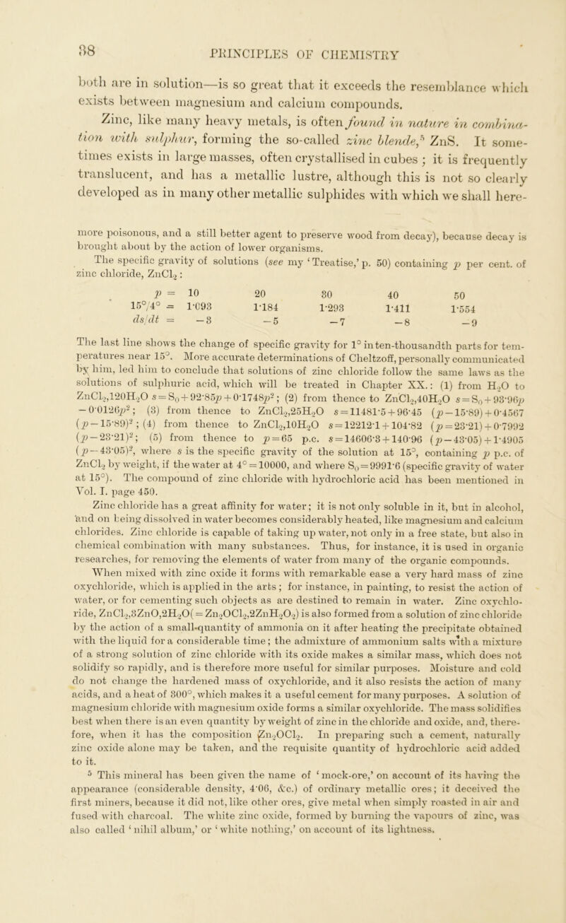 88 both are in solution—is so great that it exceeds the resemblance which exists between magnesium and calcium compounds. Zinc, like many heavy metals, is often found in nature in combina- tion with sulphur, forming the so-called zinc blende? ZnS. It some- times exists in large masses, often crystallised in cubes ; it is frequently translucent, and has a metallic lustre, although this is not so clearly developed as in many other metallic sulphides with which we shall here- moie poisonous, and a still better agent to preserve wood from decay), because decay is brought about by the action of lower organisms. The specific gravity of solutions (see my ‘ Treatise,’ p. 50) containing p per cent, of zinc chloride, ZnCl2: p = 10 20 30 40 50 15°/4° = 1*093 1*184 1*293 1*411 1*554 cls/dt = -3 -5 -7 -8 -9 The last line shows the change of specific gravity for 1° in ten-thousandth parts for tem- peratm.es near 15 . More accurate determinations of Cheltzoff, personally communicated by him, led him to conclude that solutions of zinc chloride follow the same laws as the solutions of sulphuric acid, which will be treated in Chapter XX.: (1) from H„0 to ZnCl2,120H2O s = S0 + 92*85p + OT748j?2; (2) from thence to ZnCl2,40H2O s = S0 + 93*96p — 0'0126p2 ; (3) from thence to ZnCl2,25H20 s = 11481*5 + 96*45 (p —15*89) + 0*4567 (_p —15*89)2 ; (4) from thence to ZnCl2,10H2O 5 = 12212*1 + 104*82 (p = 23*21) + 0*7992 (_p-23*21)2; (5) from thence to _p = 65 p.c. 5 = 14606*3 + 140*96 (^-43*05) +1*4905 (p 43'05)2, where s is the specific gravity of the solution at 15э, containing p p.c. of ZnCl2 by weight, if the water at 4° = 10000, and where S0=9991*6 (specific gravity of water at 15°). The compound of zinc chloride with hydrochloric acid has been mentioned in Yol. I. page 450. Zinc chloride has a great affinity for water; it is not only soluble in it, but in alcohol, 'and on being dissolved in water becomes considerably heated, like magnesium and calcium chlorides. Zinc chloride is capable of taking up water, not only in a free state, but also in chemical combination with many substances. Thus, for instance, it is used in organic researches, for removing the elements of water from many of the organic compounds. When mixed with zinc oxide it forms with remarkable ease a very hard mass of zinc oxychloride, which is applied in the arts ; for instance, in painting, to resist the action of water, or for cementing such objects as are destined to remain in water. Zinc oxychlo- ride, ZnCl2,3Zn0,2H20( = Zn20Cl2,2ZnH202) is also formed from a solution of zinc chloride by the action of a small-quantity of ammonia on it after heating the precipitate obtained with the liquid fora considerable time; the admixture of ammonium salts with a mixture of a strong solution of zinc chloride with its oxide makes a similar mass, which does not solidify so rapidly, and is therefore more useful for similar purposes. Moisture and cold do not change the hardened mass of oxychloride, and it also resists the action of many acids, and a heat of 300°, which makes it a useful cement for many purposes. A solution of magnesium chloride with magnesium oxide forms a similar oxychloride. The mass solidifies best when there is an even quantity by weight of zinc in the chloride and oxide, and, there- fore, when it has the composition ^n2OCl2. In preparing such a cement, naturally zinc oxide alone may be taken, and the requisite quantity of hydrochloric acid added to it. 5 This mineral has been given the name of ‘ mock-ore,’ on account of its having the appearance (considerable density, 4*06, Ac.) of ordinary metallic ores; it deceived the first miners, because it did not, like other ores, give metal when simply roasted in air and fused with charcoal. The white zinc oxide, formed by burning the vapours of zinc, was also called ‘ nihil album,’ or ‘ white nothing,’ on account of its lightness.