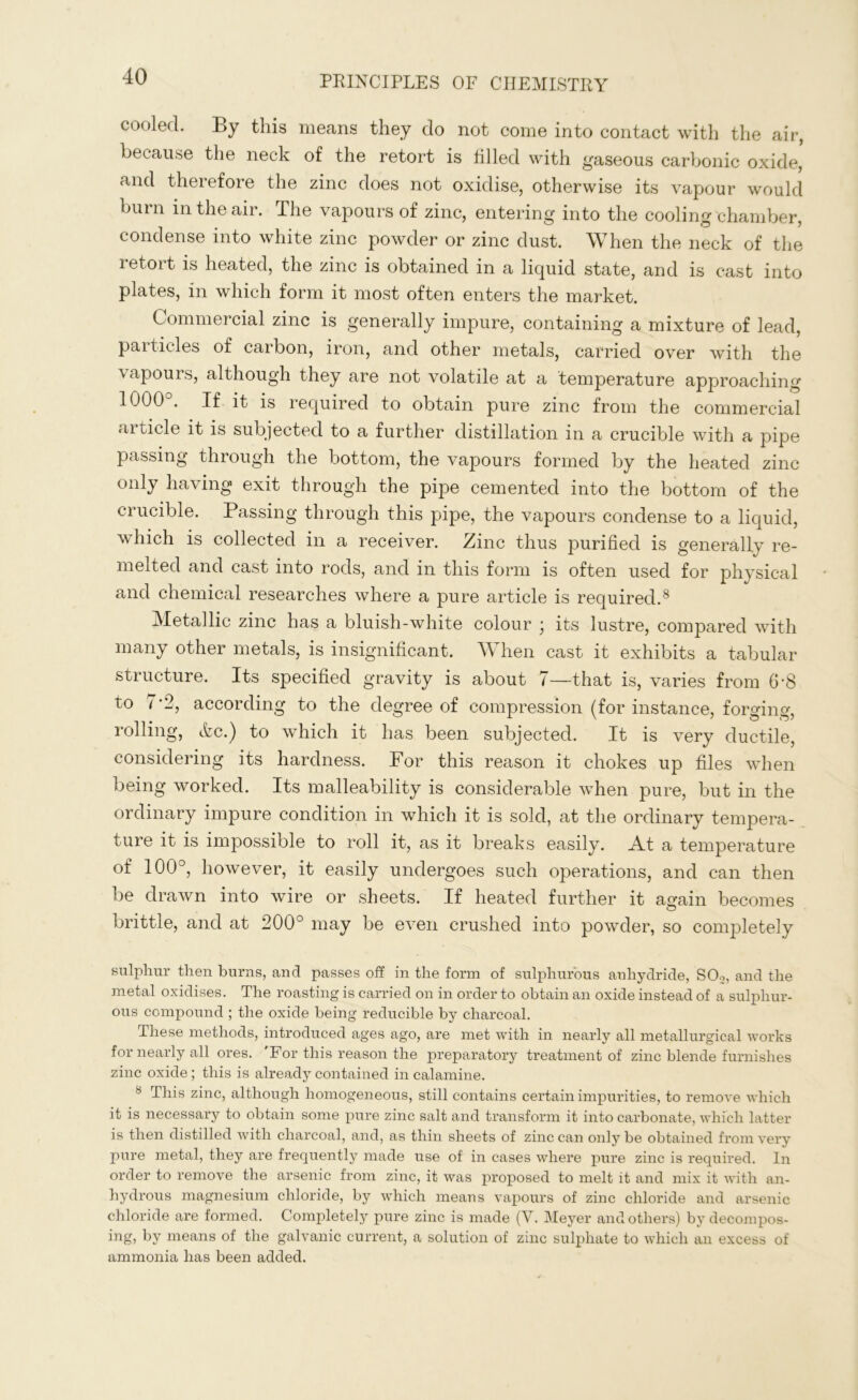 cooled. By this means they do not come into contact with the air, because the neck of the retort is tilled with gaseous carbonic oxide, and therefore the zinc does not oxidise, otherwise its vapour would burn in the air. The vapours of zinc, entering into the cooling chamber, condense into white zinc powder or zinc dust. When the neck of the retort is heated, the zinc is obtained in a liquid state, and is cast into plates, in which form it most often enters the market. Commercial zinc is generally impure, containing a mixture of lead, particles of carbon, iron, and other metals, carried over with the vapours, although they are not volatile at a temperature approaching 1000°. If it is required to obtain pure zinc from the commercial article it is subjected to a further distillation in a crucible with a pipe passing through the bottom, the vapours formed by the heated zinc only having exit through the pipe cemented into the bottom of the crucible. Passing through this pipe, the vapours condense to a liquid, which is collected in a receiver. Zinc thus purified is generally re- melted and cast into rods, and in this form is often used for physical and chemical researches where a pure article is required.8 Metallic zinc has a bluish-white colour ; its lustre, compared with many other metals, is insignificant. When cast it exhibits a tabular structure. Its specified gravity is about 7—that is, varies from 6-8 to 7*2, according to the degree of compression (for instance, forging, rolling, ifec.) to which it has been subjected. It is very ductile, considering its hardness. Por this reason it chokes up files when being worked. Its malleability is considerable when pure, hut in the ordinary impure condition in which it is sold, at the ordinary tempera- ture it is impossible to roll it, as it breaks easily. At a temperature of 100°, however, it easily undergoes such operations, and can then be drawn into wire or sheets. If heated further it again becomes brittle, and at 200° may he even crushed into powder, so completely sulphur then burns, and passes off in the form of sulphurous anhydride, SOo, and the metal oxidises. The roasting is carried on in order to obtain an oxide instead of a sulphur- ous compound ; the oxide being reducible by charcoal. These methods, introduced ages ago, are met with in nearly all metallurgical works for nearly all ores. 'For this reason the preparatory treatment of zinc blende furnishes zinc oxide ; this is already contained in calamine. 8 This zinc, although homogeneous, still contains certain impurities, to remove which it is necessary to obtain some pure zinc salt and transform it into carbonate, which latter is then distilled with charcoal, and, as thin sheets of zinc can only be obtained from very pure metal, they are frequently made use of in cases where pure zinc is required. In order to remove the arsenic from zinc, it was proposed to melt it and mix it with an- hydrous magnesium chloride, by which means vapours of zinc chloride and arsenic chloride are formed. Completely pure zinc is made (V. Meyer and others) by decompos- ing, by means of the galvanic current, a solution of zinc sulphate to which an excess of ammonia has been added.