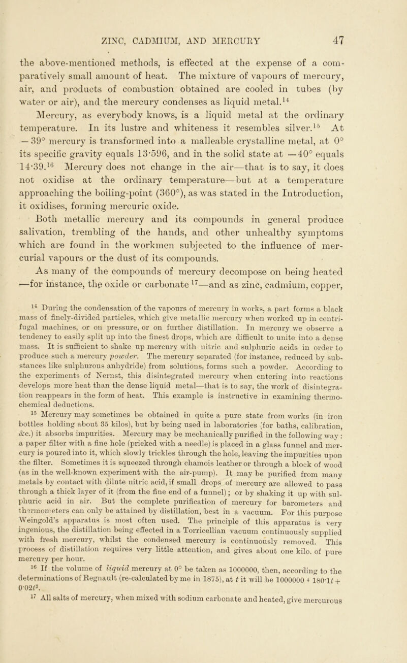 the above-mentioned methods, is effected at the expense of a com- paratively small amount of heat. The mixture of vapours of mercury, air, and products of combustion obtained are cooled in tubes (by water or air), and the mercury condenses as liquid metal.14 Mercury, as everybody knows, is a liquid metal at the ordinary temperature. In its lustre and whiteness it resembles silver.15 At — 39° mercury is transformed into a malleable crystalline metal, at 0° its specific gravity equals 13*596, and in the solid state at —40° equals 14*39.16 Mercury does not change in the air—that is to say, it does not oxidise at the ordinary temperature—but at a temperature approaching the boiling-point (360°), as was stated in the Introduction, it oxidises, forming mercuric oxide. Both metallic mercury and its compounds in general produce salivation, trembling of the hands, and other unhealthy symptoms which are found in the workmen subjected to the influence of mer- curial vapours or the dust of its compounds. As many of the compounds of mercury decompose on being heated —for instance, the oxide or carbonate 17—and as zinc, cadmium, copper, 14 During the condensation of the vapours of mercury in works, a part forms a black mass of finely-divided particles, which give metallic mercury when worked up in centri- fugal machines, or on pressure, or on further distillation. In mercury we observe a tendency to easily split up into the finest drops, which are difficult to unite into a dense mass. It is sufficient to shake up mercury with nitric and sulphuric acids in order to produce such a mercury powder. The mercury separated (for instance, reduced by sub- stances like sulphurous anhydride) from solutions, forms such a powder. According to the experiments of Nernst, this disintegrated mercury when entering into reactions develops more heat than the dense liquid metal—that is to say, the work of disintegra- tion reappears in the form of heat. This example is instructive in examining thermo- chemical deductions. 15 Mercury may sometimes be obtained in quite a pure state from works (in iron bottles holding about 35 kilos), but by being used in laboratories (for baths, calibration, &c.) it absorbs impurities. Mercury may be mechanically purified in the following way : a paper filter with a fine hole (pricked with a needle) is placed in a glass funnel and mer- cury is poured into it, which slowly trickles through the hole, leaving the impurities upon the filter. Sometimes it is squeezed through chamois leather or through a block of wood (as in the well-known experiment with the air-pump). It may be purified from many metals by contact with dilute nitric acid, if small drops of mercury are allowed to pass through a thick layer of it (from the fine end of a funnel); or by shaking it up with sul- phuric acid in an. But the complete purification of mercury for barometers and thermometers can only be attained by distillation, best in a vacuum. For this purpose Weingold’s apparatus is most often used. The principle of this apparatus is very ingenious, the distillation being effected in a Torricellian vacuum continuously supplied with fresh mercury, whilst the condensed mercury is continuously removed. This process of distillation requires very little attention, and gives about one kilo, of pure mercury per hour. 16 If the volume of liquid mercury at 0° be taken as 1000000, then, according to the determinations of Regnault (re-calculated by me in 1875), at t it will be 1000000 + 180Tt + 0'02t2. 17 All salts of mercury, when mixed with sodium carbonate and heated, give mercurous