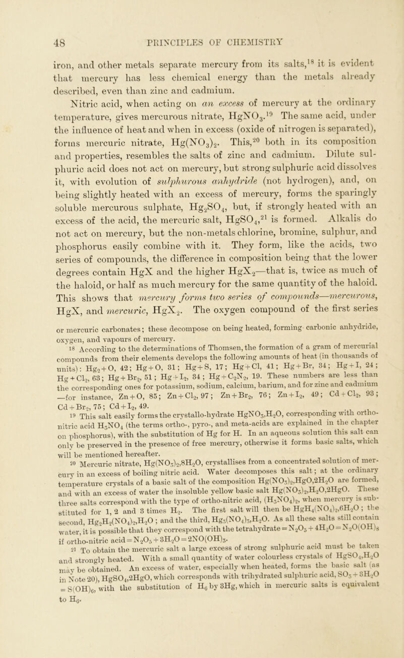 iron, and other metals separate mercury from its salts,18 it is evident that mercury has less chemical energy than the metals already described, even than zinc and cadmium. Nitric acid, when acting on an excess of mercury at the ordinary temperature, gives mercurous nitrate, HgN03.19 The same acid, under the influence of heat and when in excess (oxide of nitrogen is separated), forms mercuric nitrate, Hg(N03)2. This,'20 both in its composition and properties, resembles the salts of zinc and cadmium. Dilute sul- phuric acid does not act on mercury, but strong sulphuric acid dissolves it, with evolution of sulphurous anhydride (not hydrogen), and, on being slightly heated with an excess of mercury, forms the sparingly soluble mercurous sulphate, Hg2S04, but, if strongly heated with an excess of the acid, the mercuric salt, HgS04,21 is formed. Alkalis do not act on mercury, but the non-metals chlorine, bromine, sulphur, and phosphorus easily combine with it. They form, like the acids, two series of compounds, the difference in composition being that the lower degrees contain HgX and the higher HgX2—that is, twice as much of the haloid, or half as much mercury for the same quantity of the haloid. This shows that mercury forms two series of compounds—mercurous, HgX, and mercuric, HgX2. The oxygen compound of the first series or mercuric carbonates; these decompose on being heated, forming carbonic anhydride, oxygen, and vapours of mercury. 18 According to the determinations of Thomsen, the formation of a gram of mercurial compounds from their elements develops the following amounts of heat (in thousands of units): Hgo + O, 42; Hg+O, 81; Hg+S, 17; Hg + Cl, 41; Hg + Br, 84; Hg + I, 24; Hg + Cl2, 63; Hg + Br2, 51; Hg bl2, 34; Hg + C2N2, 19. These numbers are less than the corresponding ones for potassium, sodium, calcium, barium, and for zinc and cadmium —for instance, Zn + O, 85; Zn + Cl2, 97; Zn + Br2, 76; Zn + I.2, 49; Cd + Cl2, 93; Cd + Br2, 75; Cd + I2, 49. 19 This salt easily forms the crystallo-liydrate HgN03,H20, corresponding with ortho- nitric acid H3N04 (the terms ortho-, pyro-, and meta-acids are explained in the chapter on phosphorus), with the substitution of Hg for H. In an aqueous solution this salt can only be preserved in the presence of free mercury, otherwise it forms basic salts, which will be mentioned hereafter. 50 Mercuric nitrate, Hg(N03)2,8H20, crystallises from a concentrated solution of mer- cury in an excess of boiling nitric acid. Water decomposes this salt; at the ordinary temperature crystals of a basic salt of the composition Hg(N03)2,Hg0,2H20 are formed, and with an excess of water the insoluble yellow basic salt Hg(N03)2,H20,2Hg0. These three salts correspond with the type of ortho-nitric acid, (H3N04)2, when mercury is sub- stituted for 1,2 and 3 times H2. The first salt will then be HgH4(N04)2,6H20 ; the second, HgoH2(N04)2,H20 ; and the third, Hg3(N04)3,H20. As all these salts still contain water, it is possible that they correspond with the tetraliydrate = N205 + 4H20 = N20(0H)s if ortho-nitric acid = N205 + 3H20 = 2N0(0H)3. si To obtain the mercuric salt a large excess of strong sulphuric acid must be taken and strongly heated. With a small quantity of water colourless crystals of HgS04,H20 may be obtained. An excess of water, especially when heated, forms the basic salt (as in Note 20), HgS04,2Hg0, which corresponds with triliydrated sulphuric acid, S03 + 3H.0 = S(OH)6, with the substitution of H6 by 8Hg, which in mercuric salts is equivalent to H0.