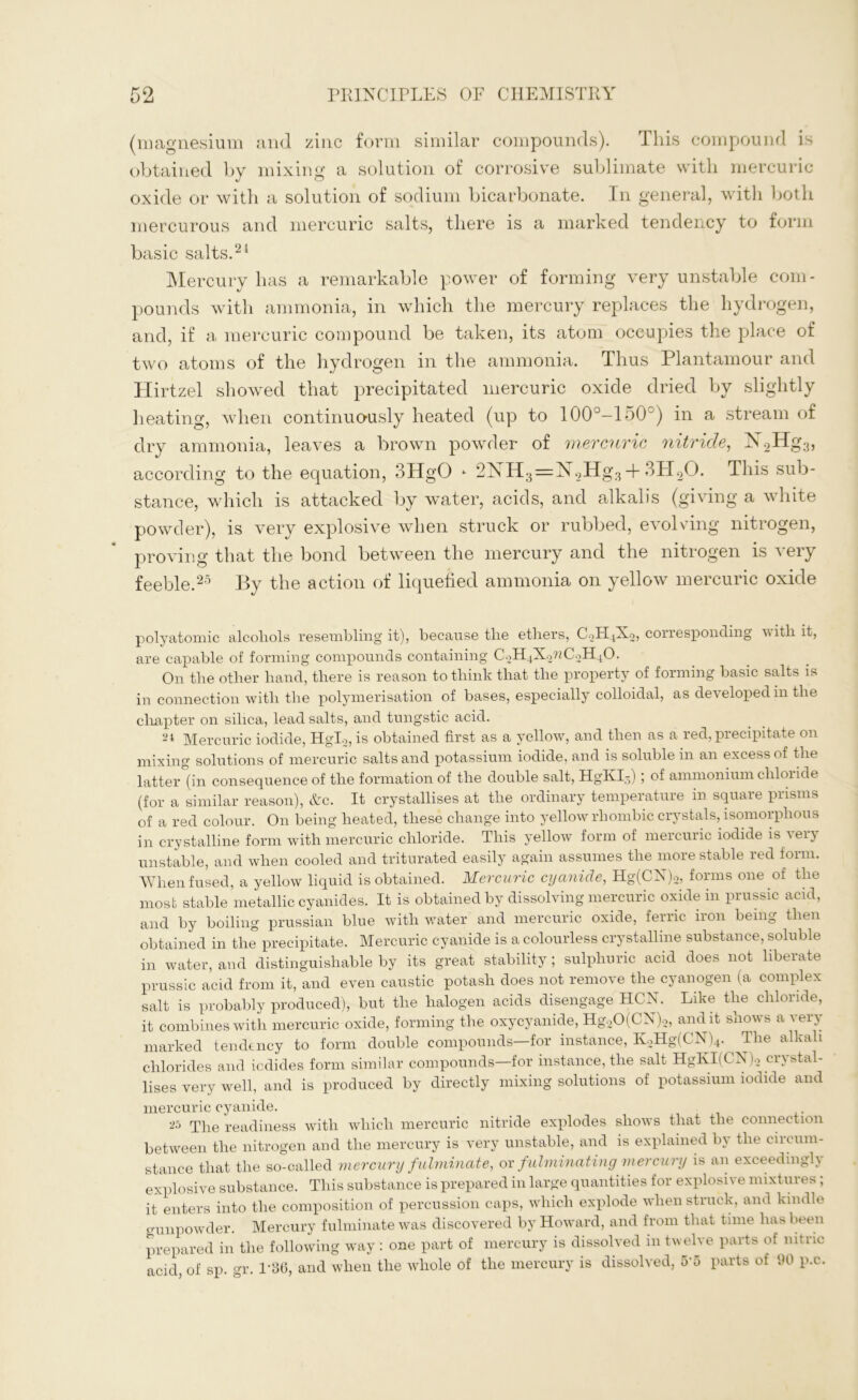 (magnesium and zinc form similar compounds). I his compound is obtained by mixing a solution of corrosive sublimate with mercuric oxide or with a solution of sodium bicarbonate. In general, with both mercurous and mercuric salts, there is a marked tendency to form basic salts.21 Mercury has a remarkable power of forming very unstable com- pounds with ammonia, in which the mercury replaces the hydrogen, and, if a mercuric compound be taken, its atom occupies the place of two atoms of the hydrogen in the ammonia. Thus Plantamour and Hirtzel showed that precipitated mercuric oxide dried by slightly heating, when continuously heated (up to 100°-150°) in a stream of dry ammonia, leaves a brown powder of mercuric nitride, K2Hg3, according to the equation, 3HgO - 2XH3=K2Hg34- 3H20. This sub- stance, which is attacked by water, acids, and alkalis (giving a white powder), is very explosive when struck or rubbed, evolving nitrogen, proving that the bond between the mercury and the nitrogen is very feeble.25 By the action of liquefied ammonia on yellow mercuric oxide polyatomic alcoliols resembling it), because tlie ethers, C2H4X2, corresponding with it, are capable of forming compounds containing C2H4X2wC2H40. On the other hand, there is reason to think that the property of forming basic salts is in connection with the polymerisation of bases, especially colloidal, as developed m the chapter on silica, lead salts, and tungstic acid. 24 Mercuric iodide, Hgl2, is obtained first as a yellow, and then as a red, precipitate on mixing solutions of mercuric salts and potassium iodide, and is soluble in an excess of the latter (in consequence of the formation of the double salt, HgKI3); of ammonium chloride (for a similar reason), &c. It crystallises at the ordinary temperature in square prisms of a red colour. On being heated, these change into yellow rhombic crystals, isomorphous in crystalline form with mercuric chloride. This yellow form of mercuric iodide is very unstable, and when cooled and triturated easily again assumes the more stable red form. When fused, a yellow liquid is obtained. Mercuric cyanide, Hg(CN)2, forms one of the most stable metallic cyanides. It is obtained by dissolving mercuric oxide in prussic acid, and by boiling prussian blue with water and mercuric oxide, ferric iron being then obtained in the precipitate. Mercuric cyanide is a colourless crystalline substance, soluble in water, and distinguishable by its great stability ; sulphuric acid does not liberate prussic acid from it, and even caustic potash does not remove the cyanogen (a complex salt is probably produced), but the halogen acids disengage HCN. Like the chloride, it combines with mercuric oxide, forming the oxycyanide, HgoO(CN)2, audit shows a very marked tendency to form double compounds—for instance, K2Hg(CN)4. ^ The alkali chlorides and iodides form similar compounds—for instance, the salt HgKI(CN)2 crystal- lises very well, and is produced by directly mixing solutions of potassium iodide and mercuric cyanide. 25 The readiness with which mercuric nitride explodes shows that the connection between the nitrogen and the mercury is very unstable, and is explained by the circum- stance that the so-called mercury fulminate, or fulminating mercury is an exceedingly explosive substance. This substance is prepared in large quantities for explosive mixtures; it enters into the composition of percussion caps, which explode when struck, and kindle gunpowder. Mercury fulminate was discovered by Howard, and from that time has been prepared in the following way : one part of mercury is dissolved in twelve parts of nitric acid of sp. gr. Г36, and when the whole of the mercury is dissolved, 5'5 parts of 90 p.c.