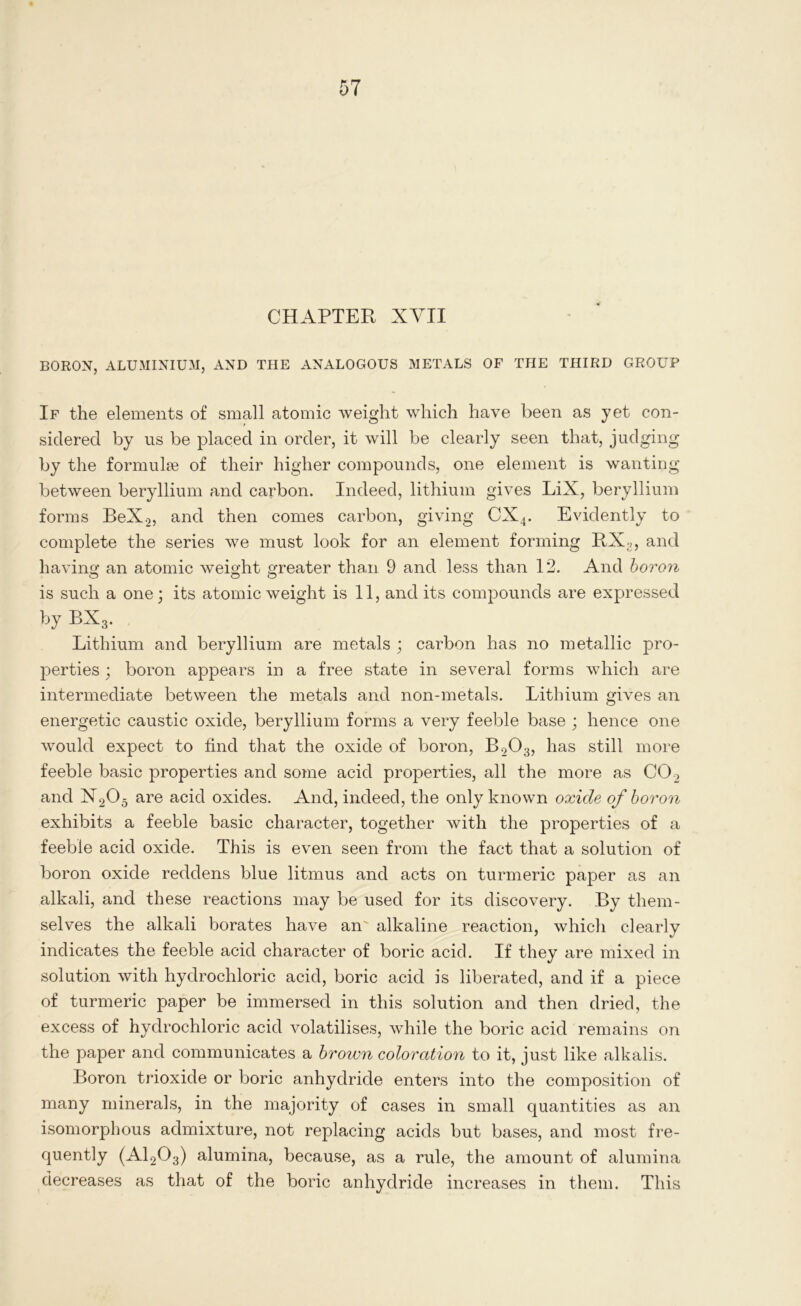 CHAPTER XVII BORON, ALUMINIUM, AND THE ANALOGOUS METALS OF THE THIRD GROUP If the elements of small atomic weight which have been as yet con- sidered by us be placed in order, it will be clearly seen that, judging by the formulae of their higher compounds, one element is wanting between beryllium and carbon. Indeed, lithium gives LiX, beryllium forms BeX2, and then comes carbon, giving CX4. Evidently to complete the series we must look for an element forming RX;i, and having an atomic weight greater than 9 and less than 12. And boron is such a one; its atomic weight is 11, and its compounds are expressed by BX3. Lithium and beryllium are metals ; carbon has no metallic pro- perties ; boron appears in a free state in several forms which are intermediate between the metals and non-metals. Lithium gives an energetic caustic oxide, beryllium forms a very feeble base ; hence one would expect to find that the oxide of boron, B203, has still more feeble basic properties and some acid properties, all the more as C02 and H205 are acid oxides. And, indeed, the only known oxide of boron exhibits a feeble basic character, together with the properties of a feeble acid oxide. This is even seen from the fact that a solution of boron oxide reddens blue litmus and acts on turmeric paper as an alkali, and these reactions may be used for its discovery. By them- selves the alkali borates have an' alkaline reaction, which clearly indicates the feeble acid character of boric acid. If they are mixed in solution with hydrochloric acid, boric acid is liberated, and if a piece of turmeric paper be immersed in this solution and then dried, the excess of hydrochloric acid volatilises, while the boric acid remains on the paper and communicates a brown coloration to it, just like alkalis. Boron trioxide or boric anhydride enters into the composition of many minerals, in the majority of cases in small quantities as an isomorphous admixture, not replacing acids but bases, and most fre- quently (A1203) alumina, because, as a rule, the amount of alumina decreases as that of the boric anhydride increases in them. This