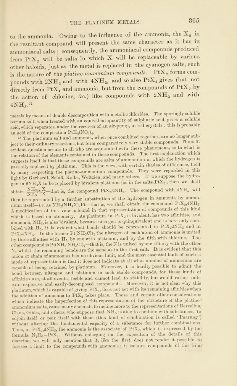 3G5 to the ammonia. Owing to the influence of the ammonia, the X2 in the resultant compound will present the same character as it has in ammoniacal salts ; consequently, the ammoniacal compounds produced from PtX2 will be salts in which X will be replaceable by various other haloids, just as the metal is replaced in the cyanogen salts, such is the nature of the platino-ammonium compounds. PtX2 forms com- pounds with 2NH3 and with 4NH3, and so also PtX4 gives (but not directly from PtX4 and ammonia, but from the compounds of PtX2 by the action of chlorine, Ac.) like compounds with 2NH3 and with 4NH3,12 metals by means of double decomposition with metallic chlorides. The sparingly soluble barium salt, when treated with an equivalent quantity of sulphuric acid, gives a soluble acid, which separates, under the receiver of an air-pump, in red crystals ; this is probably an acid of the composition PtH2(N02)4. Vi The platinum salt and ammonia, when once combined together, are no longer sub- ject to their ordinary reactions, but form comparatively very stable compounds. The self- evident question occurs to all who are acquainted with these phenomena, as to what is the relation of the elements contained in these compounds. The first explanation which suggests itself is that these compounds are salts of ammonium in which the hydrogen is partially replaced by platinum. This is the view, with certain shades of difference, held by many respecting the platino-ammonium compounds. They were regarded in this light by Gerliardt, Schiff, Kolbe, Weltzien, and many others. If we suppose the hydro- gen in 2NH4X to be replaced by bivalent platinum (as in the salts PtX2), then we shall obtain ^H5PtX—that is, the compound PtX2,2NH3. The compound with 4NH5 will then be represented by a further substitution of the hydrogen in ammonia bj- ammo- nium itself—i.e. as NH2(NH4X)2Pt—that is, we shall obtain the compound PtX2,4NH5. A modification of this view is found in that representation of compounds of this k.nd which is based on atomicity. As platinum in PtX2 is bivalent, has two affinities, and ammonia, NH3, is also bivalent, because nitrogen is quinquivalent and is here only com- bined with H3, it is evident what bonds should be represented in PtX22NH3 and in PtX24NH3. In the former Pt(NII3Cl)2 the nitrogen of each atom of ammonia is united by three affinities with H3, by one with platinum, and by the fifth with chlorine. The other compound is Pt(NH3'NH3Cl)2—that is, theN is united by one affinity with the other N, whilst the remaining bonds are the same as in the first salt. It is evident that this union or chain of ammonias has no obvious limit, and the most essential fault of such a mode of representation is that it does not indicate at all wThat number of ammonias are capable of being retained by platinum. Moreover, it is hardly possible to admit the bond between nitrogen and platinum in such stable compounds, for these kinds of affinities are, at all events, feeble and cannot lead to stability, but would rather indi- cate explosive and easily-decomposed compounds. Moreover, it is not clear why this platinum, which is capable of giving PtX4, does not act with its remaining affinities when the addition of ammonia to PtX2 takes place. These and certain other considerations which indicate the imperfection of this representation of the structure of the platino- ammonium salts, cause many chemists to incline more to the representations of Berzelius, Claus, Gibbs, and others, who suppose that NH- is able to combine with substances, to adjoin itself or pair itself with them (this kind of combination is called ‘Paarung’) without altering the fundamental capacity of a substance for further combinations. Thus, in PtX2,2NH3, the ammonia is the associate of PtX2, which is expressed by the formula N2H6 —PtX2. Without enlarging on the exposition of the details of this doctrine, we will only mention that it, like the first, does not render it possible to foresee a limit to the compounds with ammonia; it isolates compounds of this kind