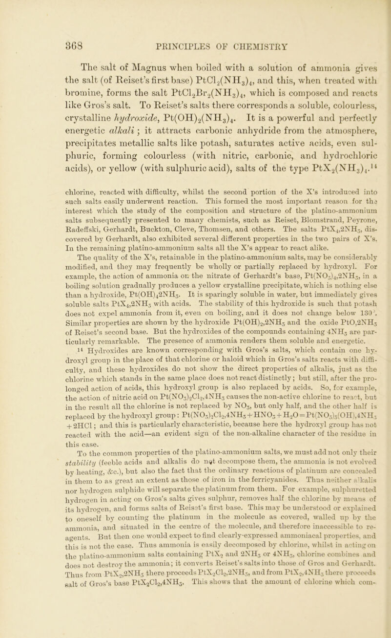 The salt of Magnus when boiled with a solution of ammonia gives the salt (of Reiset’s first base) PtCl2(NH3)4, and this, when treated with bromine, forms the salt PtCl2Br2(NH3)4, which is composed and reacts like G-ros’s salt. To Reiset’s salts there corresponds a soluble, colourless, crystalline hydroxide, Pt(OH)2(NH3)4. It is a powerful and perfectly energetic alkali ; it attracts carbonic anhydride from the atmosphere, precipitates metallic salts like potash, saturates active acids, even sul- phuric, forming colourless (with nitric, carbonic, and hydrochloric acids), or yellow (with sulphuric acid), salts of the type PtX2(NH3)4.14 chlorine, reacted with difficulty, whilst the second portion of the X’s introduced into such salts easily underwent reaction. This formed the most important reason for the interest which the study of the composition and structure of the platino-ammonium salts subsequently presented to many chemists, such as Reiset, Blomstrand, Peyrone, Radeffski, Gerliardt, Buckton, Cleve, Thomsen, and others. The salts PtX4,2NH3, dis- covered by Gerliardt, also exhibited several different properties in the two pairs of X’s. In the remaining platino-ammonium salts all the X’s appear to react alike. The quality of the X’s, retainable in the platino-ammonium salts, may be considerably modified, and they may frequently be wholly or partially replaced by hydroxyl. For example, the action of ammonia on the nitrate of Gerhardt’s base, Pt(N03 )4,2NH3, in a boiling solution gradually produces a yellow crystalline precipitate, which is nothing else than a hydroxide, Pt(OH)42NH3. It is sparingly soluble in water, but immediately gives soluble salts PtX4,2NH3 with acids. The stability of this hydroxide is such that potash does not expel ammonia from it, even on boiling, and it does not change below 130 Similar properties are shown by the hydroxide Pt(OH)2,2NH3 and the oxide PtO,2NH3 of Reiset’s second base. But the hydroxides of the compounds containing 4NH3 are par- ticularly remarkable. The presence of ammonia renders them soluble and energetic. 14 Hydroxides are known corresponding with Gros’s salts, which contain one hy- droxyl group in the place of that chlorine or haloid which in Gros’s salts reacts with diffi- culty, and these hydroxides do not show the direct properties of alkalis, just as the chlorine which stands in the same place does not react distinctly; but still, after the pro- longed action of acids, this hydroxyl group is also replaced by acids. So, for example, the action of nitric acid on Pt(N03)2Cl2,4NH5 causes the non-active chlorine to react, but in the result all the chlorine is not replaced by N03, but only half, and the other half is replaced by the hydroxyl group: Pt(N03)2Cl2,4NH3 + HN03 + H.20 = Pt(N03)3(0H),4XH3 + 2ITC1; and this is particularly characteristic, because here the hydroxyl group has not reacted with the acid—an evident sign of the non-alkaline character of the residue in this case. To the common properties of the platino-ammonium salts, we must add not only their stability (feeble acids and alkalis do n$t decompose them, the ammonia is not evolved by heating, &c.), but also the fact that the ordinary reactions of platinum are concealed in them to as great an extent as those of iron in the ferricyanides. Thus neither alkalis nor hydrogen sulphide will separate the platinum from them. For example, sulphuretted hydrogen in acting on Gros’s salts gives sulphur, removes half the chlorine by means of its hydrogen, and forms salts of Reiset’s first base. This may be understood or explained to oneself by counting the platinum in the molecule as covered, walled up by the ammonia, and situated in the centre of the molecule, and therefore inaccessible to re- agents. But then one would expect to find clearly-expressed ammoniacal properties, and this is not the case. Thus ammonia is easily decomposed by chlorine, whilst in acting on the platino-ammonium salts containing PtX2 and 2NH3 or 4NH3, chlorine combines and does not destroy the ammonia; it converts Reiset’s salts into those of Gros and Gerliardt. Thus from PtX2,2NH3 there proceeds PtX2Gl2,2NH3, and from PtX2,4NH5 there proceeds salt of Gros’s base PtX2Cl2,4NH3. This shows that the amount of chlorine which com-
