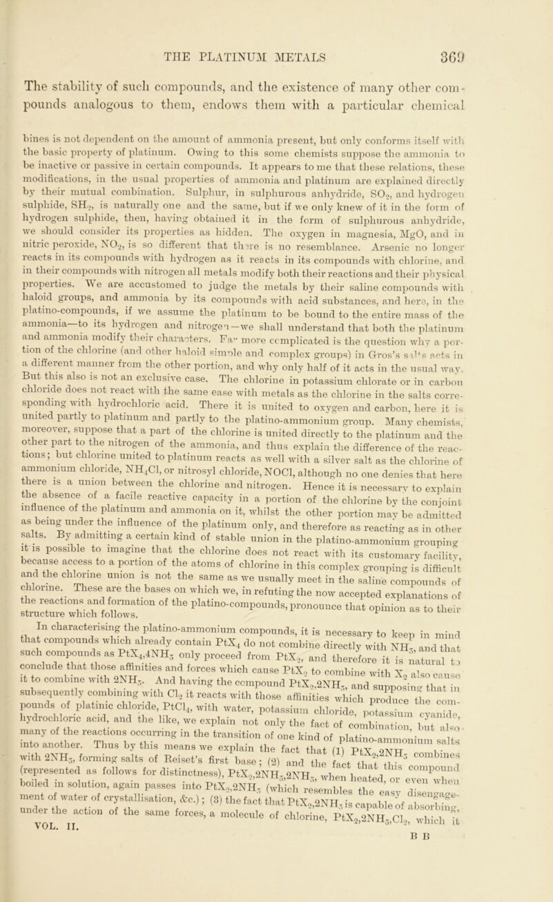 The stability of such compounds, and the existence of many other com pounds analogous to them, endows them with a particular chemical bines is not dependent on the amount of ammonia present, but only conforms itself with the basic property of platinum. Owing to this some chemists suppose the ammonia to be inactive or passive in certain compounds. It appears tome that these relations, these modifications, in the usual properties of ammonia and platinum are explained directly by their mutual combination. Sulphur, in sulphurous anhydride, SOo, and hydrogen sulphide, SH.j, is naturally one and the same, but if we only knew of it in the form of hydrogen sulphide, then, having obtained it in the form of sulphurous anhydride, wTe should consider its properties as hidden. The oxygen in magnesia, MgO, and in nitric peroxide, NO^, is so different that there is no resemblance. Arsenic no longer reacts in its compounds with hydrogen as it reacts in its compounds with chlorine, and in their compounds with nitrogen all metals modify both their reactions and their physical properties. We are accustomed to judge the metals by their saline compounds with haloid groups, and ammonia by its compounds with acid substances, and here, in the platino-compounds, if we assume the platinum to be bound to the entire mass of the ammonia to its hydrogen and nitrogen—we shall understand that both the platinum and ammonia modify their characters. Fa^ more complicated is the question why a por- tion of the chlorine (and other haloid si mule and complex groups) in G-ros’s sihs acts in a different manner from the other portion, and why only half of it acts in the usual way. But this also is not an exclusive case. The chlorine in potassium chlorate or in carbon chloride does not react with the same ease with metals as the chlorine in the salts corre- sponding with hydrochloric acid. There it is united to oxygen and carbon, here it is united partly to platinum and partly to the platino-ammonium group. Many chemists moreover, suppose that a part of the chlorine is united directly to the platinum and the other part to the nitrogen of the ammonia, and thus explain the difference of the reac- tions ; but chlorine united to platinum reacts as well with a silver salt as the chlorine of ammonium chloride, NH4C1, or nitrosyl chloride, N0C1, although no one denies that here there is a union between the chlorine and nitrogen. Hence it is necessarv to explain the absence of a facile reactive capacity in a portion of the chlorine by the conjoint influence of the platinum and ammonia on it, whilst the other portion may be admitted as being under the influence of the platinum only, and therefore as reacting as in other salts. By admitting a certain kind of stable union in the platino-ammonium grouping it is possible to imagine that the chlorine does not react with its customary facility because access to a portion of the atoms of chlorine in this complex grouping is difficult anc the chlorine union is not the same as we usually meet in the saline compounds of іЬеТрГг the, Ьа8ер8T W!lldl We’ in re^ting the now accepted explanations of e leactions and formation of the platino-compounds, pronounce that opinion as to their structure which follows. In characterising the platino-ammonium compounds, it is necessary to keen in mind that compounds which already contain PtX4 do not combine directly with NE- and that such compounds as PtX4,4NH3 only proceed from PtX„ and therefore it is natural in conclude that those affinities and forces which cause PtX, to combine with X2 also cause it to combine with 2NH,„ And having the compound PtX,,2NH,„ and supposing that in subsequently combining with Cl2 it reacts with those affinities which produce the com pounds of platmic chloride, PtCl4, with water, potassium chloride, potassium c-ynnlle hydrochloric acid and the like we explain not only the fact of combination, but jlso. many of he reactions occurring in the transition of one kind of platino-ammoffium salts mto another. Thus by this means we explain the fact that (11 PtX отѵгтт і • with 2NH3, forming salts of Beiset’s first base • (2) and the L fЪ f3 ^ (represented as follows for distinctness), PtX5,2NH3,2KH3, when heated, or even when boiled in solution, again passes into PtX„2NH3 (which resembles tl.e i ment of water of crystallisation, &c.); (8) the fact that PtX„2NH- is capable of пЬаоЛіГ under the action of the same forces, a molecule of chlorine, PtX3,2NH3,Cl2,' which Tt V OL. II, в в