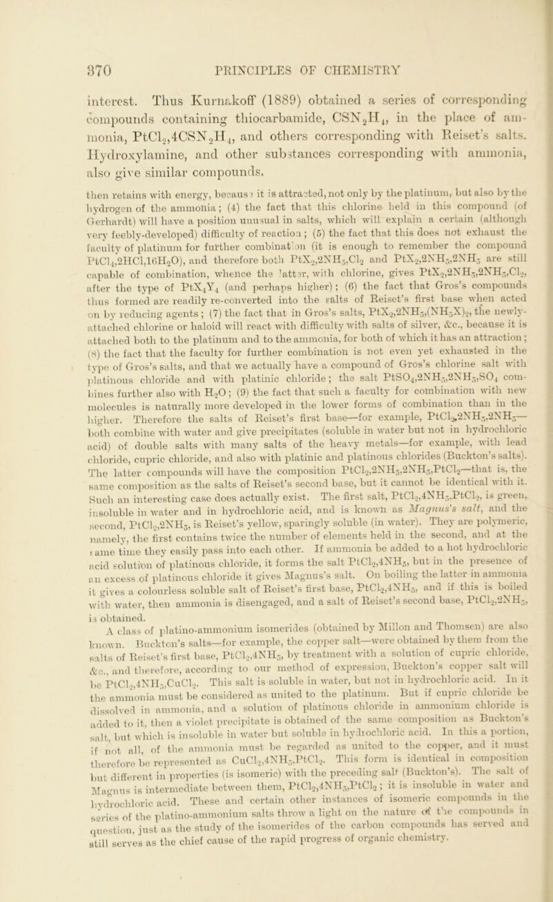 interest. Thus ICurnakoff (1889) obtained a series of corresponding compounds containing tliiocarbamide, CSN2H4, in the place of am- monia, PtCl2,4CSISr2H4, and others corresponding with Reiset’s salts. Hydroxylamine, and other substances corresponding with ammonia, also give similar compounds. then retains with energy, becaus? it is attracted, not only by the platinum, but also by the hydrogen of the ammonia; (4) the fact that this chlorine held in this compound (of Gerhardt) will have a position unusual in salts, which will explain a certain (although very feebly-developed) difficulty of reaction; (5) the fact that this does not exhaust the faculty of platinum for further combination (it is enough to remember the compound PtCl4,2HCl,16H20), and therefore both PtX2,2NH3,Cl2 and PtX2,2NH3,2NH3 are still capable of combination, whence the 7atter, with chlorine, gives PtX2,2NH3,2XH3,Cl2, after the type of PtX4Y4 (and perhaps higher); (6) the fact that Gros’s compounds thus formed are readily re-converted into the salts of Reiset’s first base when acted on by reducing agents ; (7) the fact that in Gros’s salts, PtX2,2NH3,(NH5X)2, the newly- attached chlorine or haloid will react with difficulty with salts of silver, &c., because it is attached both to the platinum and to the ammonia, for both of which it has an attraction ; (8) the fact that the faculty for further combination is not even yet exhausted in the type of Gros’s salts, and that we actually have a compound of Gros’s chlorine salt with platinous chloride and with platinic chloride ; the salt PtS04,2NH3,2NH3,S04 com- bines further also with H20 ; (9) the fact that such a faculty for combination with new molecules is naturally more developed in the lower forms of combination than in the higher. Therefore the salts of Reiset’s first base—for example, PtCl2f2NH5,2NH5 both combine with water and give precipitates (soluble in water but not in hydrochloric acid) of double salts with many salts of the heavy metals—for example, with lead chloride, cupric chloride, and also with platinic and platinous chlorides (Buckton s salts reive latter compounds will have the composition PtCl2,2NH3,2NH5,PtCl2—that is, the same composition as the salts of Reiset’s second base, but it cannot be identical vitli it. Such an interesting case does actually exist. The first salt, PtCl2,4AH3,PtCl2, i» gieen, insoluble in water and in hydrochloric acid, and is known as Magnus's salt, and the second, PtCl2,2NH5, is Reiset’s yellow, sparingly soluble (in water). They are polymeric, namely, the first contains twice the number of elements held in the second, and at the ame time they easily pass into each other. If ammonia be added to a hot hydrochloric acid solution of platinous chloride, it forms the salt PtCl2,4NH3, but in the presence of an excess of platinous chloride it gives Magnus’s salt. On boiling the latter in ammonia it gives a colourless soluble salt of Reiset’s first base, PtCl2,4NH3, and if this is boiled with water, then ammonia is disengaged, and a salt of Reiset’s second base, PtCl2,2NH3, is obtained. A class of platino-ammonium isomerides (obtained by Millon and Thomsen) are also known. Buckton’s salts—for example, the copper salt—were obtained by there from the salts of Reiset’s first base, PtCl2,4NH3, by treatment with a solution of cupric chloride, &e., and therefore, according to our method of expression, Buckton’s copper salt will be PtCl.„4NH~„CuCl2. This salt is soluble in water, but not in hydrochloric acid. In it the ammonia must be considered as united to the platinum. But if cupric chloride be dissolved in ammonia, and a solution of platinous chloride in ammonium chloride is added to it, then a violet precipitate is obtained of the same composition as Buckton’s salt but which is insoluble in water but soluble in hydrochloric acid. In this a portion, if not all of the ammonia must be regarded as united to the copper, and it must therefore be represented as CuCl2,4NH3,PtCl2. This form is identical in composition but different in properties (is isomeric) with the preceding salt (Buckton’s). The salt of Magnus is intermediate between them, PtCl2,4NH3,PtCl2 ; it is insoluble in water and hydrochloric acid. These and certain other instances of isomeric compounds in the series of the platino-ammonium salts throw a light on the nature erf the compounds in question, just as the study of the isomerides of the carbon compounds lias served and still serves as the chief cause of the rapid progress of organic chemistry.