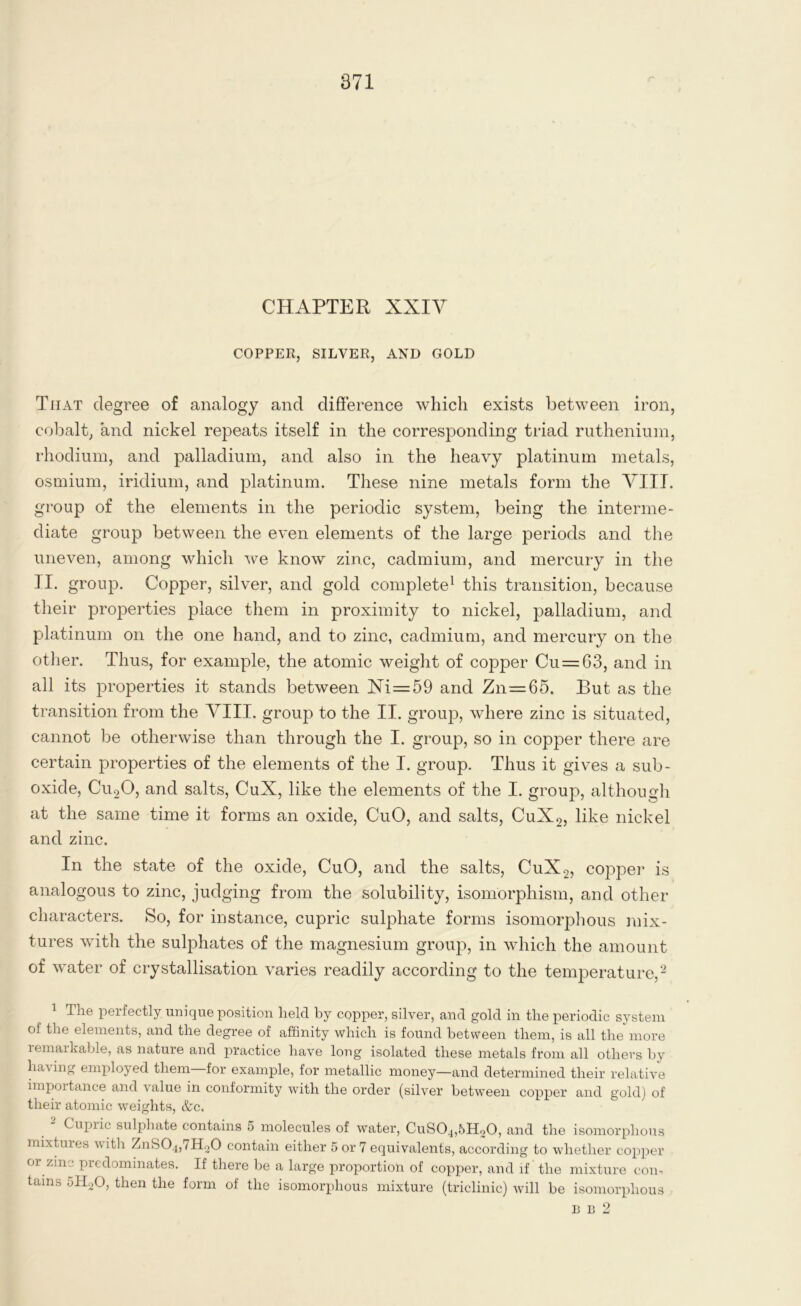 CHAPTER XXIV COPPER, SILVER, AND GOLD That degree of analogy and difference which exists between iron, cobalt, and nickel repeats itself in the corresponding triad ruthenium, rhodium, and palladium, and also in the heavy platinum metals, osmium, iridium, and platinum. These nine metals form the VIIL group of the elements in the periodic system, being the interme- diate group between the even elements of the large periods and the uneven, among which we know zinc, cadmium, and mercury in the II. group. Copper, silver, and gold complete1 this transition, because their properties place them in proximity to nickel, palladium, and platinum on the one hand, and to zinc, cadmium, and mercury on the other. Thus, for example, the atomic weight of copper Cu=:63, and in all its properties it stands between Xi=59 and Zn=65. But as the transition from the VIII. group to the II. group, where zinc is situated, cannot be otherwise than through the I. group, so in copper there are certain properties of the elements of the I. group. Thus it gives a sub- oxide, Cu20, and salts, CuX, like the elements of the I. group, although at the same time it forms an oxide, CuO, and salts, CuX2, like nickel and zinc. In the state of the oxide, CuO, and the salts, CuX2, copper is analogous to zinc, judging from the solubility, isomorphism, and other characters. So, for instance, cupric sulphate forms isomorphous mix- tures with the sulphates of the magnesium group, in which the amount of water of crystallisation varies readily according to the temperature,2 1 The perfectly unique position held by copper, silver, and gold in the periodic system of the elements, and the degree of affinity which is found between them, is all the more lemarhable, as nature and practice have long isolated these metals from all others by having employed them for example, for metallic money—and determined their relative importance and value in conformity with the order (silver between copper and gold) of their atomic weights, &c. Cupric sulphate contains 5 molecules of water, CuSO^bEUO, and the isomorphous mixtures with ZnS04,7H20 contain either 5 or 7 equivalents, according to whether copper or zme predominates. If there be a large proportion of copper, and if the mixture con- tains 5H20, then the form of the isomorphous mixture (triclinic) will be isomorphous в в 2