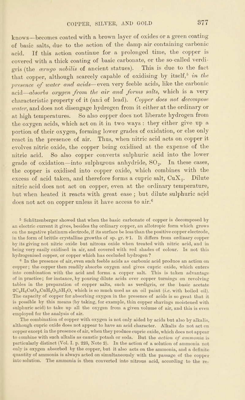 knows—becomes coated with a brown layer of oxides or a green coating of basic salts, due to the action of the damp air containing carbonic acid. If this action continue for a prolonged time, the copper is covered with a thick coating of basic carbonate, or the so-called verdi- gris (the aerugo nobilis of ancient statues). This is due to the fact that copper, although scarcely capable of oxidising by itself,5 in the presence of water and acids— even very feeble acids, like the carbonic acid—absorbs oxygen from the air and forms salts, which is a very characteristic property of it (and of lead). Copper does not decompose water, and does not disengage hydrogen from it either at the ordinary or at high temperatures. So also copper does not liberate hydrogen from the oxygen acids, which act on it in two ways : they either give up a portion of their oxygen, forming lower grades of oxidation, or else only react in the presence of air. Thus, when nitric acid acts on copper it evolves nitric oxide, the copper being oxidised at the expense of the nitric acid. So also copper converts sulphuric acid into the lower grade of oxidation—into sulphurous anhydride, S02. In these cases, the copper is oxidised into copper oxide, which combines with the excess of acid taken, and therefore forms a cupric salt, CuX.2. Dilute nitric acid does not act on copper, even at the ordinary temperature, but when heated it reacts with great ease ; but dilute sulphuric acid does not act on copper unless it have access to air.6 5 Schiitzenberger showed that when the basic carbonate of copper is decomposed by an electric current it gives, besides the ordinary copper, an allotropic form which grows on the negative platinum electrode, if its surface be less than the positive copper electrode, in the form of brittle crystalline growths of sp. gr. 8T. It differs from ordinary copper by its giving not nitric oxide but nitrous oxide when treated with nitric acid, and in being very easily oxidised in air, and covered with red shades of colour. Is not this liydrogenised copper, or copper which has occluded hydrogen ? 6 In the presence of air, even such feeble acids as carbonic acid produce an action on copper; the copper then readily absorbs oxygen and gives cupric oxide, which enters into combination with the acid and forms a copper salt. This is taken advantage of in practice; for instance, by pouring dilute acids over copper turnings on revolving tables in the preparation of copper salts, such as verdigris, or the basic acetate 2C4H6Cu04,CuH202,5Ho0, which is so much used as an oil paint (i.e. with boiled oil). The capacity of copper for absorbing oxygen in the presence of acids is so great that it is possible by this means (by taking, for example, thin copper shavings moistened with sulphuric acid) to take up all the oxygen from a given volume of air, and this is even employed for the analysis of air. The combination of copper with oxygen is not only aided by acids but also by alkalis, although cupric oxide does not appear to have an acid character. Alkalis do not act on copper except in the presence of air, when they produce cupric oxide, which does not appear to combine with such alkalis as caustic potash or soda. But the action of ammonia is particularly distinct (Yol. I. p. 223, Note 2). In the action of a solution of ammonia not only is oxygen absorbed by the copper, but it also acts on the ammonia, and a definite quantity of ammonia is always acted on simultaneously with the passage of the copper into solution. The ammonia is then converted into nitrous acid, according to the re-