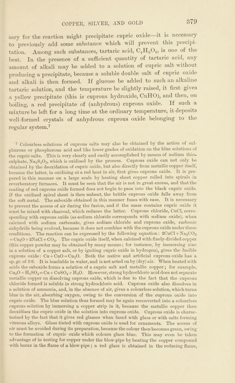 sary for the reaction might precipitate cupric oxide—it is necessary to previously add some substance which will prevent this precipi- tation. Among such substances, tartaric acid, is one of the best. In the presence of a sufficient quantity of tartaric acid, any amount of alkali may be added to a solution of cupiic salt without producing a precipitate, because a soluble double salt of cupiic oxide and alkali is then formed. If glucose be added to such an alkaline tartaric solution, and the temperature be slightly raised, it first gives a yellow precipitate (this is cuprous hydroxide, CuHO), and then, on boiling, a red precipitate of (anhydrous) cuprous oxide. If such a mixture be left for a long time at the ordinary temperature, it deposits well-formed crystals of anhydrous cuprous oxide belonging to the regular system.7 7 Colourless solutions of cuprous salts may also be obtained by the action of sul- phurous or phosphorous acid and like lower grades of oxidation on the blue solutions of the cupric salts. This is very clearly and easily accomplished by means of sodium thio- sulphate, Na2S205, which is oxidised by the process. Cuprous oxide can not only be obtained by the deoxidation of cupric oxide, but also directly from metallic copper itself, because the latter, in oxidising at a red heat in air, first gives cuprous oxide. It is pre- pared in this manner on a large scale by heating sheet copper rolled into spirals in reverberatory furnaces. It must be seen that the air is not in great excess, and that the coating of red cuprous oxide formed does not begin to pass into the black cupric oxide. If the oxidised spiral sheet is then unbent, the brittle cuprous oxide falls away from the soft metal. The suboxide obtained in this manner fuses with ease. It is necessary to prevent the access of air during the fusion, and if the mass contains cupric oxide it must be mixed with charcoal, which reduces the latter. Cuprous chloride, CuCl, corre- sponding with cuprous oxide (as sodium chloride corresponds with sodium oxide), when calcined with sodium carbonate, gives sodium chloride and cuprous oxide, carbonic anhydride being evolved, because it does not combine with the cuprous oxide under these conditions. The reaction can be expressed by the following equation: 2CuCl+ NaoCOj = Cu20 + 2NaCl + C02. The cupric oxide itself, when calcined with finely-divided copper (this copper powder may be obtained by many means ; for instance, by immersing zinc in a solution of a copper salt, or by igniting cupric oxide in hydrogen), gives the fusible cuprous oxide: Cu + CuO = Cu20. Both the native and artificial cuprous oxide has a sp. gr. of 5’6. It is insoluble in water, and is not acted on by (dry) air. When heated with acids the suboxide forms a solution of a cupric salt and metallic copper ; for example, Cu20 + H2S04 = Cu+ CuSCq-f H20. However, strong hydrochloric acid does not separate metallic copper on dissolving cuprous oxide, which is due to the fact that the cuprous chloride formed is soluble in strong hydrochloric acid. Cuprous oxide also dissolves in a solution of ammonia, and, in the absence of air, gives a colourless solution, which turns blue in the air, absorbing oxygen, owing to the conversion of the cuprous oxide into cupric oxide. The blue solution thus formed may be again reconverted into a colourless cuprous solution by immersing a copper strip in it, because the metallic copper then deoxidises the cupric oxide in the solution into cuprous oxide. Cuprous oxide is charac- terised by the fact that it gives red glasses when fused with glass or with salts forming vitreous alloys. Glass tinted with cuprous oxide is used for ornaments. The access of air must be avoided during its preparation, because the colour then becomes green, owing to the formation of cupric oxide which colours glass blue. This may even be taken advantage of in testing for copper under the blow-pipe by heating the соіэрег compound with borax in the flame of a blow-pipe ; a red glass is obtained in the reducing flame,