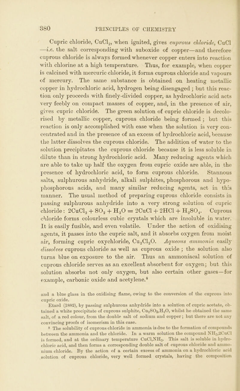 Cupric chloride, CuCl2, when ignited, gives cuprous chloride, CuCl —i.e. the salt corresponding with suboxide of copper—and therefore cuprous chloride is always formed whenever copper enters into reaction with chlorine at a high temperature. Thus, for example, when copper is calcined with mercuric chloride, it forms cuprous chloride and vapours of mercury. The same substance is obtained on heating metallic copper in hydrochloric acid, hydrogen being disengaged ; but this reac- tion only proceeds with finely-divided copper, as hydrochloric acid acts very feebly on compact masses of copper, and, in the presence of air, gives cupric chloride. The green solution of cupric chloride is decolo- rised by metallic copper, cuprous chloride being formed ; but this reaction is only accomplished with ease when the solution is very con- centrated and in the presence of an excess of hydrochloric acid, because the latter dissolves the cuprous chloride. The addition of water to the solution precipitates the cuprous chloride because it is less soluble in dilute than in strong hydrochloric acid. Many reducing agents which are able to take up half the oxygen from cupric oxide are able, in the presence of hydrochloric acid, to form cuprous chloride. Stannous salts, sulphurous anhydride, alkali sulphites, phosphorous and hypo- phosphorous acids, and many similar reducing agents, act in this manner. The usual method of preparing cuprous chloride consists in passing sulphurous anhydride into a very strong solution of cupric chloride : 2CuC12 + S02 + H20 = 2CuCl + 2HC1 + H2S04. Cuprous chloride forms colourless cubic crystals which are insoluble in water. It is easily fusible, and even volatile. Under the action of oxidising agents, it passes into the cupric salt, and it absorbs oxygen from moist air, forming cupric oxychloride, Cu2Cl20. Aqueous ammonia easily dissolves cuprous chloride as well as cuprous oxide ; the solution also turns blue on exposure to the air. Thus an ammoniacal solution of cuprous chloride serves as an excellent absorbent for oxygen; but this solution absorbs not only oxygen, but also certain other gases—for example, carbonic oxide and acetylene.8 and a blue glass in the oxidising flame, owing to the conversion of the cuprous into cupric oxide. Etard (1882), by passing sulphurous anhydride into a solution of cupric acetate, ob- tained a white precipitate of cuprous sulphite, Cu2S03,H.20, whilst he obtained the same salt, of a red colour, from the double salt of sodium and copper ; but there are not any convincing proofs of isomerism in this case. 8 The solubility of cuprous chloride in ammonia is due to the formation of compounds between the ammonia and the chloride. In a warm solution the compound NH3,2CuCl is formed, and at the ordinary temperature CuCl,NH3. This salt is soluble in hydro- chloric acid, and then forms a corresponding double salt of cuprous chloride and ammo- nium chloride. By the action of a certain excess of ammonia on a hydrochloric acid solution of cuprous chloride, very well formed crystals, having the composition