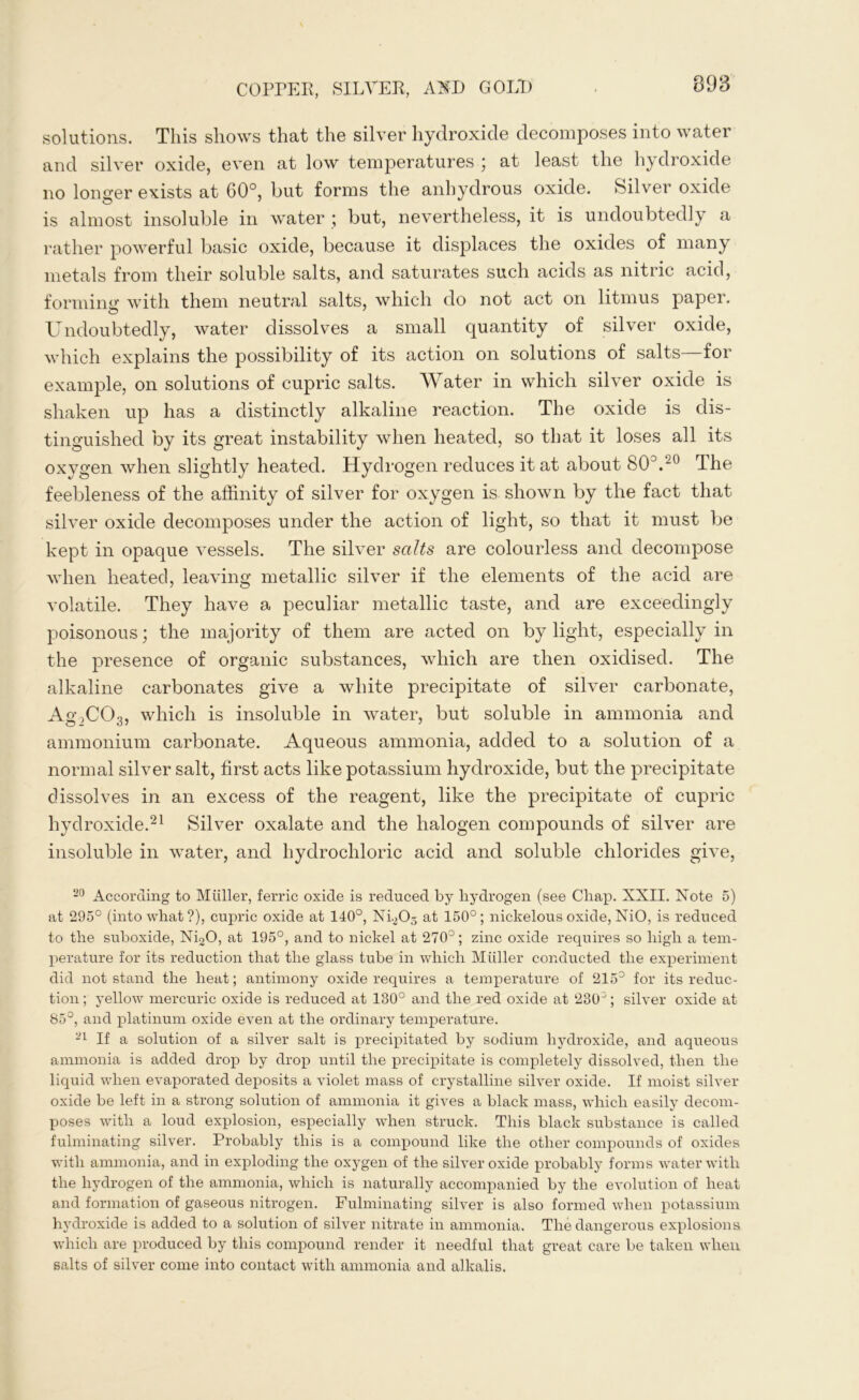 solutions. This shows that the silver hydroxide decomposes into water and silver oxide, even at low temperatures \ at least the hydroxide no longer exists at 60°, but forms the anhydrous oxide. Silver oxide is almost insoluble in water ; but, nevertheless, it is undoubtedly a rather powerful basic oxide, because it displaces the oxides of many metals from their soluble salts, and saturates such acids as nitric acid, forming with them neutral salts, which do not act on litmus paper. Undoubtedly, water dissolves a small quantity of silver oxide, which explains the possibility of its action on solutions of salts—for example, on solutions of cupric salts. Water in which silver oxide is shaken up has a distinctly alkaline reaction. The oxide is dis- tinguished by its great instability when heated, so that it loses all its oxygen when slightly heated. Hydrogen reduces it at about 80°.20 The feebleness of the affinity of silver for oxygen is shown by the fact that silver oxide decomposes under the action of light, so that it must be kept in opaque vessels. The silver salts are colourless and decompose when heated, leaving metallic silver if the elements of the acid are volatile. They have a peculiar metallic taste, and are exceedingly poisonous; the majority of them are acted on by light, especially in the presence of organic substances, which are then oxidised. The alkaline carbonates give a white precipitate of silver carbonate, Ag2C03, which is insoluble in water, but soluble in ammonia and ammonium carbonate. Aqueous ammonia, added to a solution of a normal silver salt, first acts like potassium hydroxide, but the precipitate dissolves in an excess of the reagent, like the precipitate of cupric hydroxide.21 Silver oxalate and the halogen compounds of silver are insoluble in water, and hydrochloric acid and soluble chlorides give, 20 According to Muller, ferric oxide is reduced by hydrogen (see Cliap. XXII. Note 5) at 295° (into what?), cupric oxide at 140°, N4,0-5 150°; nickelous oxide, NiO, is reduced to the suboxide, Ni20, at 195°, and to nickel at 270°; zinc oxide requires so high a tem- perature for its reduction that the glass tube in which Muller conducted the experiment did not stand the heat; antimony oxide requires a temperature of 215° for its reduc- tion; yellow mercuric oxide is reduced at 130° and the red oxide at 230; silver oxide at 85°, and platinum oxide even at the ordinary temperature. 21 If a solution of a silver salt is precipitated by sodium hydroxide, and aqueous ammonia is added drop by drop until the precipitate is completely dissolved, then the liquid when evaporated deposits a violet mass of crystalline silver oxide. If moist silver oxide be left in a strong solution of ammonia it gives a black mass, which easily decom- poses with a loud explosion, especially when struck. This black substance is called fulminating silver. Probably this is a compound like the other compounds of oxides with ammonia, and in exploding the oxygen of the silver oxide probably forms water with the hydrogen of the ammonia, which is naturally accompanied by the evolution of heat and formation of gaseous nitrogen. Fulminating silver is also formed when potassium hydroxide is added to a solution of silver nitrate in ammonia. The dangerous explosions which are produced by this compound render it needful that great care be taken when salts of silver come into contact with ammonia and alkalis.