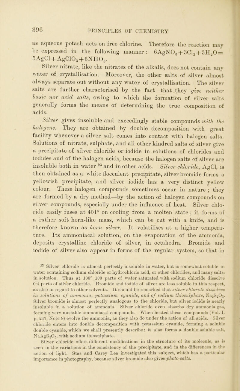 as aqueous potash acts on free chlorine. Therefore the reaction may be expressed in the following manner: 6AgN03 + 3C12 + 3H.,0 = 5 AgCl + AgC103 + 6NH03. Silver nitrate, like the nitrates of the alkalis, does not contain any water of crystallisation. Moreover, the other salts of silver almost always separate out without any water of crystallisation. The silver salts are further characterised by the fact that they give neither basic nor acid salts, owing to which the formation of silver salts generally forms the means of determining the true composition of acids. Silver gives insoluble and exceedingly stable compounds with the halogens. They are obtained by double decomposition with great facility whenever a silver salt comes into contact with halogen salts. Solutions of nitrate, sulphate, and all other kindred salts of silver give a precipitate of silver chloride or iodide in solutions of chlorides and iodides and of the halogen acids, because the halogen salts of silver are insoluble both in water 23 and in other acids. Silver chloride, AgCl, is then obtained as a white flocculent precipitate, silver bromide forms a yellowish precipitate, and silver iodide has a very distinct yellow colour. These halogen compounds sometimes occur in nature ; they are formed by a dry method—by the action of halogen compounds on silver compounds, especially under the influence of heat. Silver chlo- ride easily fuses at 451° on cooling from a molten state ; it forms of a rather soft horn-like mass, which can be cat with a knife, and is therefore known as horn silver. It volatilises at a higher tempera- ture. Its ammoniacal solution, on the evaporation of the ammonia, deposits crystalline chloride of silver, in octahedra. Bromide and iodide of silver also appear in forms of the regular system, so that in 25 Silver chloride is almost perfectly insoluble in water, but is somewhat soluble in water containing sodium chloride or hydrochloric acid, or other chlorides, and many salts? in solution. Thus at 100° 100 parts of water saturated with sodium chloride dissolve 0'4 parts of silver chloride. Bromide and iodide of silver are less soluble in this respect, as also in regard to other solvents. It should be remarked that silver chloride dissolves in solutions of ammonia, potassium cyanide, and of sodium thiosulphate, Na2S .>()-. Silver bromide is almost perfectly analogous to the chloride, but silver iodide is nearly insoluble in a solution of ammonia. Silver chloride even absorbs dry ammonia gas, forming very unstable ammoniacal compounds. When heated these compounds (Yol. I. p. 247, Note 8) evolve the ammonia, as they also do under the action of all acids. Silver chloride enters into double decomposition with potassium cyanide, forming a soluble double cyanide, which we shall presently describe ; it also forms a double soluble salt, NaAgS205, with sodium thiosulphate. Silver chloride offers different modifications in the structure of its molecule, as is seen in the variations in the consistency of the precipitate, and in the differences in the action of light. Stas and Carey Lea investigated this subject, which has a particular importance in photography, because silver bromide also gives jdioto-salts.