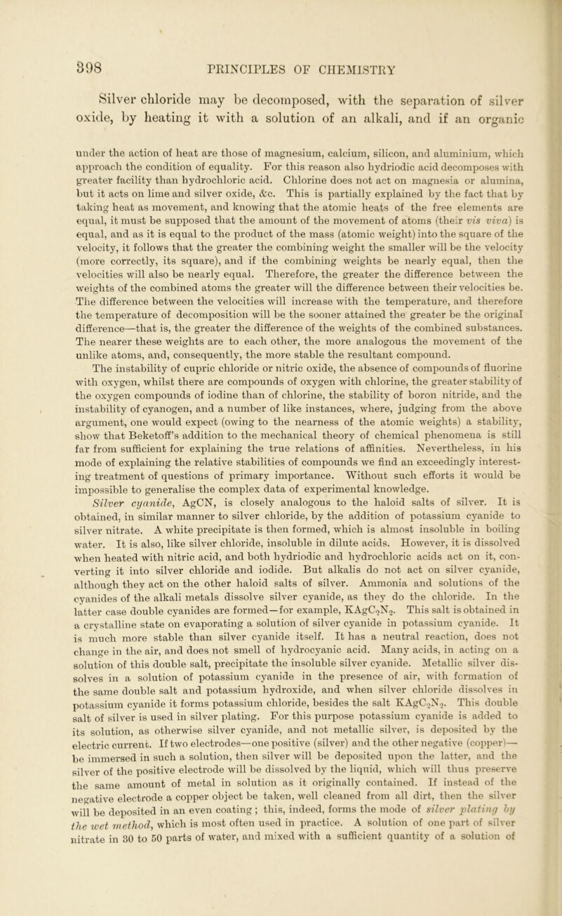Silver chloride may be decomposed, with the separation of silver oxide, by heating it with a solution of an alkali, and if an organic under the action of heat are those of magnesium, calcium, silicon, and aluminium, which approach the condition of equality. For this reason also hydriodic acid decomposes with greater facility than hydrochloric acid. Chlorine does not act on magnesia or alumina, but it acts on lime and silver oxide, &c. This is partially explained by the fact that by taking heat as movement, and knowing that the atomic heats of the free elements are equal, it must be supposed that the amount of the movement of atoms (their vis viva) is equal, and as it is equal to the product of the mass (atomic weight) into the square of the velocity, it follows that the greater the combining weight the smaller will be the velocity (more correctly, its square), and if the combining weights be nearly equal, then the velocities will also be nearly equal. Therefore, the greater the difference between the weights of the combined atoms the greater will the difference between their velocities be. The difference between the velocities will increase with the temperature, and therefore the temperature of decomposition will be the sooner attained the greater be the original difference—that is, the greater the difference of the weights of the combined substances. The nearer these weights are to each other, the more analogous the movement of the unlike atoms, and, consequently, the more stable the resultant compound. The instability of cupric chloride or nitric oxide, the absence of compounds of fluorine with oxygen, whilst there are compounds of oxygen with chlorine, the greater stability of the oxygen compounds of iodine than of chlorine, the stability of boron nitride, and the instability of cyanogen, and a number of like instances, where, judging from the above argument, one would expect (owing to the nearness of the atomic weights) a stability, show that Beketoff’s addition to the mechanical theory of chemical phenomena is still far from sufficient for explaining the true relations of affinities. Nevertheless, in his mode of explaining the relative stabilities of compounds we find an exceedingly interest- ing treatment of questions of primary importance. Without such efforts it would be impossible to generalise the complex data of experimental knowledge. Silver cyanide, AgCN, is closely analogous to the haloid salts of silver. It is obtained, in similar manner to silver chloride, by the addition of potassium cyanide to silver nitrate. A white precipitate is then formed, which is almost insoluble in boiling water. It is also, like silver chloride, insoluble in dilute acids. However, it is dissolved when heated with nitric acid, and both hydriodic and hydrochloric acids act on it, con- verting it into silver chloride and iodide. But alkalis do not act on silver cyanide, although they act on the other haloid salts of silver. Ammonia and solutions of the cyanides of the alkali metals dissolve silver cyanide, as they do the chloride. In the latter case double cyanides are formed—for example, KAgCoNo. This salt is obtained in a crystalline state on evaporating a solution of silver cyanide in potassium cyanide. It is much more stable than silver cyanide itself. It has a neutral reaction, does not change in the air, and does not smell of hydrocyanic acid. Many acids, in acting on a solution of this double salt, precipitate the insoluble silver cyanide. Metallic silver dis- solves in a solution of potassium cyanide in the presence of air, with formation of the same double salt and potassium hydroxide, and when silver chloride dissolves in potassium cyanide it forms potassium chloride, besides the salt KAgCoNo. This double salt of silver is used in silver plating. For this purpose potassium cyanide is added to its solution, as otherwise silver cyanide, and not metallic silvei’, is deposited by the electric current. If two electrodes—one positive (silver) and the other negative (copper)—■ be immersed in such a solution, then silver will be deposited upon the latter, and the silver of the positive electrode will be dissolved by the liquid, which will thus preserve the same amount of metal in solution as it originally contained. If instead of the negative electrode a copper object be taken, well cleaned from all dirt, then the silver will be deposited in an even coating; this, indeed, forms the mode of silver plating by the wet method, which is most often used in practice. A solution of one part of silver nitrate in 30 to 50 parts of water, and mixed with a sufficient quantity of a solution of